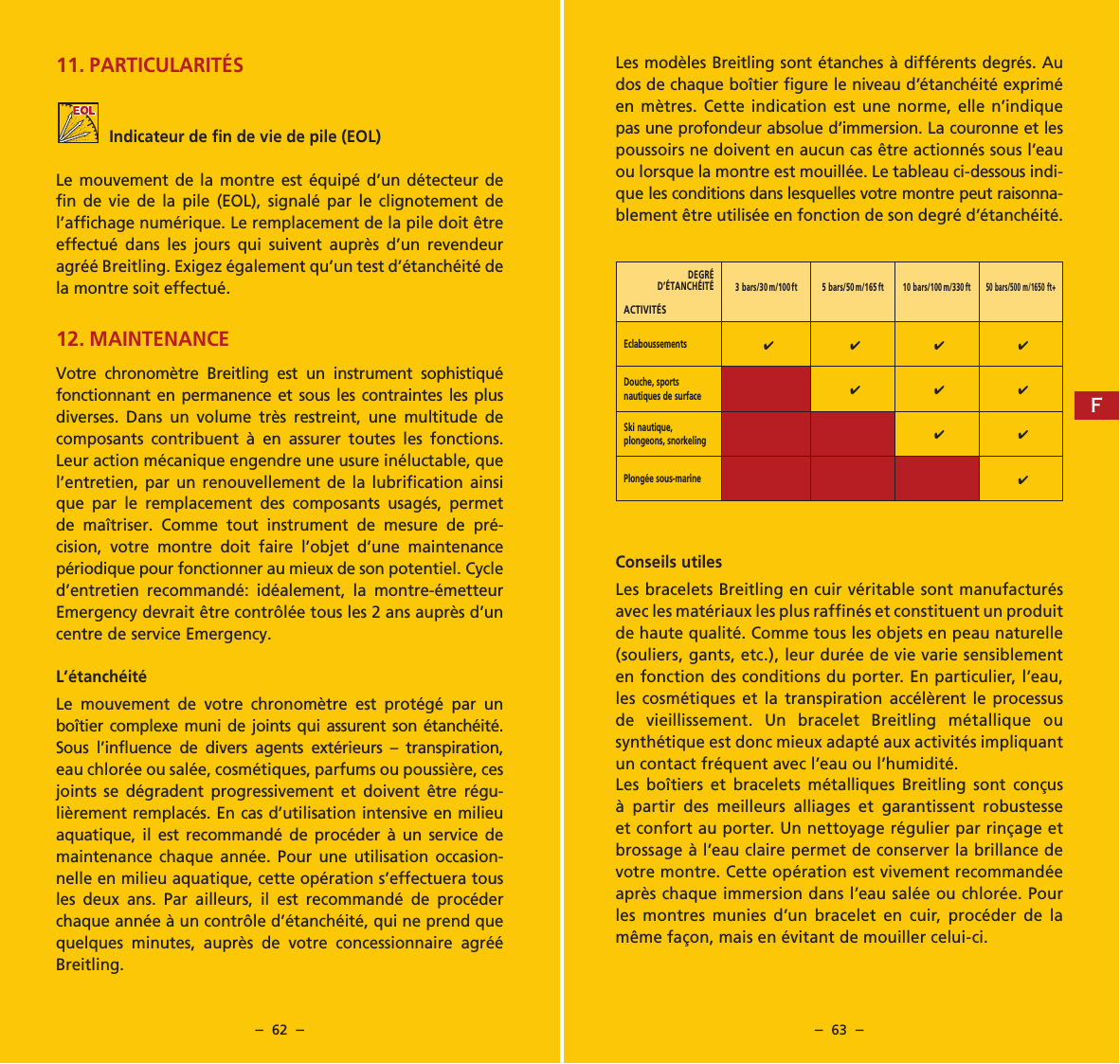 &ndash;  62  &ndash; &ndash;  63  &ndash;11. PARTICULARIT&Eacute;SIndicateur de fin de vie de pile (EOL)Le mouvement de la montre est &eacute;quip&eacute; d&rsquo;un d&eacute;tecteur de fin de vie de la pile (EOL), signal&eacute; par le clignotement de l&rsquo;affichage num&eacute;rique. Le remplacement de la pile doit &ecirc;tre effectu&eacute; dans les jours qui suivent aupr&egrave;s d&rsquo;un reven deur agr&eacute;&eacute; Breitling. Exigez &eacute;galement qu&rsquo;un test d&rsquo;&eacute;tanch&eacute;it&eacute; de la montre soit effectu&eacute;.12. MAINTENANCEVotre chronom&egrave;tre Breitling est un instrument sophistiqu&eacute; fonctionnant en permanence et sous les contraintes les plus diverses. Dans un volume tr&egrave;s restreint, une multitude de composants contribuent &agrave; en assurer toutes les fonctions. Leur action m&eacute;canique engendre une usure in&eacute;luctable, que l&rsquo;entretien, par un renouvellement de la lubrification ainsi que par le remplacement des composants usag&eacute;s, permet de ma&icirc;triser. Comme tout instrument de mesure de pr&eacute;-cision, votre montre doit faire l&rsquo;objet d&rsquo;une maintenance p&eacute;riodique pour fonctionner au mieux de son poten tiel.  Cycle d&rsquo;entretien recommand&eacute;: id&eacute;alement, la montre-&eacute;metteur Emergency devrait &ecirc;tre contr&ocirc;l&eacute;e tous les 2 ans aupr&egrave;s d&rsquo;un centre de service Emergency.L&rsquo;&eacute;tanch&eacute;it&eacute;Le mouvement de votre chronom&egrave;tre est prot&eacute;g&eacute; par un bo&icirc;tier complexe muni de joints qui assurent son &eacute;tanch&eacute;it&eacute;. Sous l&rsquo;influence de divers agents ext&eacute;rieurs &ndash; transpiration, eau chlor&eacute;e ou sal&eacute;e, cosm&eacute;tiques, parfums ou poussi&egrave;re, ces joints se d&eacute;gradent progressivement et doivent &ecirc;tre r&eacute;gu-li&egrave;rement remplac&eacute;s. En cas d&rsquo;utilisation intensive en milieu aquatique, il est recommand&eacute; de proc&eacute;der &agrave; un ser vice  de maintenance chaque ann&eacute;e. Pour une utilisation occasion-nelle en milieu aquatique, cette op&eacute;ration s&rsquo;effectuera tous les deux ans. Par ailleurs, il est recommand&eacute; de proc&eacute;der chaque ann&eacute;e &agrave; un contr&ocirc;le d&rsquo;&eacute;tanch&eacute;it&eacute;, qui ne prend que quelques minutes, aupr&egrave;s de votre concessionnaire agr&eacute;&eacute; Breitling.Les mod&egrave;les Breitling sont &eacute;tanches &agrave; diff&eacute;rents degr&eacute;s. Au dos de chaque bo&icirc;tier figure le niveau d&rsquo;&eacute;tanch&eacute;it&eacute; exprim&eacute; en m&egrave;tres. Cette indication est une norme, elle n&rsquo;indique pas une profondeur absolue d&rsquo;immersion. La couronne et les poussoirs ne doivent en aucun cas &ecirc;tre actionn&eacute;s sous l&rsquo;eau ou lorsque la montre est mouill&eacute;e. Le tableau ci-dessous indi-que les conditions dans lesquelles votre montre peut raisonna-blement &ecirc;tre utilis&eacute;e en fonction de son degr&eacute; d&rsquo;&eacute;tanch&eacute;it&eacute;.Conseils utilesLes bracelets Breitling en cuir v&eacute;ritable sont manufac tur&eacute;s avec les mat&eacute;riaux les plus raffin&eacute;s et constituent un produit de haute qualit&eacute;. Comme tous les objets en peau naturelle (souliers, gants, etc.), leur dur&eacute;e de vie varie sensiblement en fonction des conditions du porter. En particulier, l&rsquo;eau, les cosm&eacute;tiques et la transpiration acc&eacute;l&egrave;rent le processus de vieillissement. Un bracelet Breitling m&eacute;tallique ou synth&eacute;tique est donc mieux adapt&eacute; aux activit&eacute;s impliquant un contact fr&eacute;quent avec l&rsquo;eau ou l&rsquo;humidit&eacute;.Les bo&icirc;tiers et bracelets m&eacute;talliques Breitling sont con&ccedil;us &agrave; partir des meil leurs alliages et garantissent robustesse et confort au porter. Un nettoyage r&eacute;gulier par rin&ccedil;age et brossage &agrave; l&rsquo;eau claire permet de conserver la brillance de votre montre. Cette op&eacute;ration est vivement recommand&eacute;e apr&egrave;s chaque immersion dans l&rsquo;eau sal&eacute;e ou chlor&eacute;e. Pour les montres munies d&rsquo;un brace let en cuir, proc&eacute;der de la m&ecirc;me fa&ccedil;on, mais en &eacute;vitant de mouiller celui-ci. DEGR&Eacute; D&rsquo;&Eacute;TANCH&Eacute;IT&Eacute; ACTIVIT&Eacute;S3 bars/30 m/100ft 5 bars/50 m/165 ft10 bars/100 m/330 ft50 bars/500 m/1650 ft+Eclaboussements4 4 4 4Douche, sports nautiques de surface444Ski nautique, plongeons, snorkeling4 4Plong&eacute;e sous-marine4F