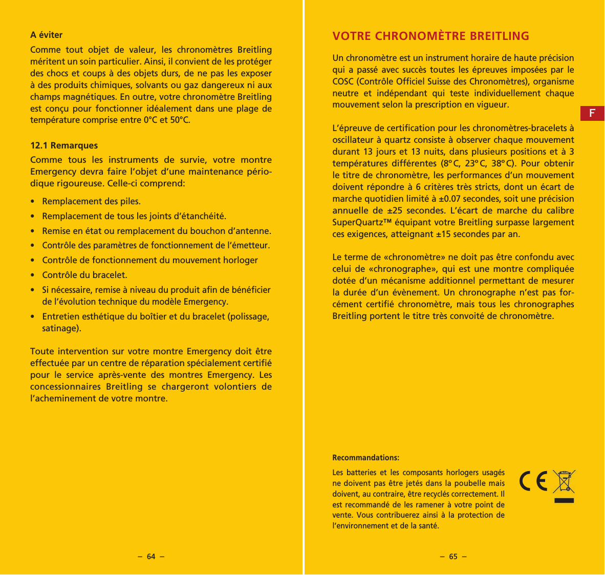 &ndash;  64  &ndash; &ndash;  65  &ndash;A &eacute;viterComme tout objet de valeur, les chronom&egrave;tres Breitling m&eacute;ritent un soin particulier. Ainsi, il convient de les prot&eacute;ger des chocs et coups &agrave; des objets durs, de ne pas les exposer &agrave; des produits chimiques, solvants ou gaz dangereux ni aux champs magn&eacute;tiques. En outre, votre chronom&egrave;tre Breitling est con&ccedil;u pour fonctionner id&eacute;alement dans une plage de temp&eacute;rature comprise entre 0&deg;C et 50&deg;C.12.1 RemarquesComme tous les instruments de survie, votre montre Emergency devra faire l&rsquo;objet d&rsquo;une maintenance p&eacute;rio-dique rigoureuse. Celle-ci comprend:&bull;   Remplacement des piles.&bull;   Remplacement de tous les joints d&rsquo;&eacute;tanch&eacute;it&eacute;.&bull;   Remise en &eacute;tat ou remplacement du bouchon d&rsquo;antenne.&bull;  Contr&ocirc;le des param&egrave;tres de fonctionnement de l&rsquo;&eacute;metteur.&bull;   Contr&ocirc;le de fonctionnement du mouvement horloger&bull;   Contr&ocirc;le du bracelet.&bull;  Si n&eacute;cessaire, remise &agrave; niveau du produit afin de b&eacute;n&eacute;ficier de l&rsquo;&eacute;volution technique du mod&egrave;le Emergency.&bull;   Entretien esth&eacute;tique du bo&icirc;tier et du bracelet (polissage, satinage).Toute intervention sur votre montre Emergency doit &ecirc;tre effectu&eacute;e par un centre de r&eacute;paration sp&eacute;cia lement certifi&eacute; pour le service apr&egrave;s-vente des montres Emergency. Les concessionnaires Breitling se chargeront volontiers de l&rsquo;acheminement de votre montre.Recommandations: Les batteries et les composants horlogers usag&eacute;s ne doivent pas &ecirc;tre jet&eacute;s dans la poubelle mais doivent, au contraire, &ecirc;tre recycl&eacute;s correctement. Il est recommand&eacute; de les ramener &agrave; votre point de vente. Vous contribuerez ainsi &agrave; la protection de l&rsquo;environnement et de la sant&eacute;.VOTRE CHRONOM&Egrave;TRE BREITLINGUn chronom&egrave;tre est un instrument horaire de haute pr&eacute;cision qui a pass&eacute; avec succ&egrave;s toutes les &eacute;preuves impos&eacute;es par le COSC (Contr&ocirc;le Officiel Suisse des Chronom&egrave;tres), organisme neutre et ind&eacute;pendant qui teste individuellement chaque mouvement selon la prescription en vigueur.L&rsquo;&eacute;preuve de certification pour les chronom&egrave;tres-bracelets &agrave; oscillateur &agrave; quartz consiste &agrave; observer chaque mouvement durant 13 jours et 13 nuits, dans plusieurs positions et &agrave; 3 temp&eacute;ratures diff&eacute;rentes (8&ordm;C, 23&ordm;C, 38&ordm;C). Pour obtenir le titre de chronom&egrave;tre, les performances d&rsquo;un mouvement doivent r&eacute;pondre &agrave; 6 crit&egrave;res tr&egrave;s stricts, dont un &eacute;cart de marche quotidien limit&eacute; &agrave; &plusmn;0.07 secondes, soit une pr&eacute;cision annuelle de &plusmn;25 secondes. L&rsquo;&eacute;cart de marche du calibre SuperQuartz&trade; &eacute;quipant votre Breitling surpasse largement ces exigences, atteignant &plusmn;15 secondes par an.Le terme de &laquo;chronom&egrave;tre&raquo; ne doit pas &ecirc;tre confondu avec celui de &laquo;chrono  graphe&raquo;, qui est une montre compliqu&eacute;e dot&eacute;e d&rsquo;un m&eacute;canisme additionnel permettant de mesurer la dur&eacute;e d&rsquo;un &eacute;v&egrave;nement. Un chronographe n&rsquo;est pas for-c&eacute;ment certifi&eacute; chronom&egrave;tre, mais tous les chronographes Breitling portent le titre tr&egrave;s convoit&eacute; de chronom&egrave;tre.F