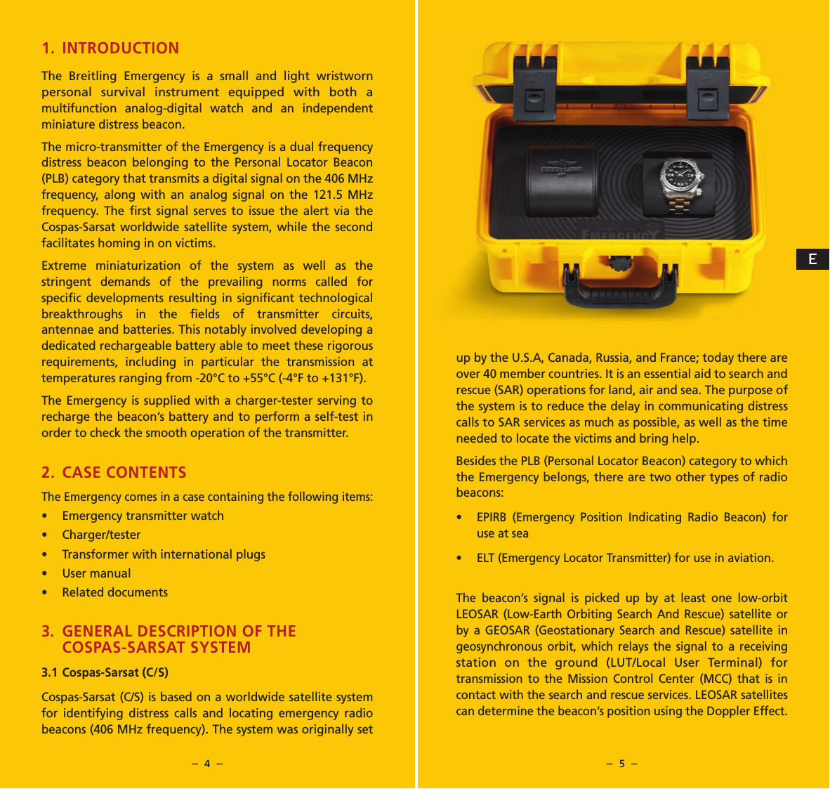 &ndash;  4  &ndash; &ndash;  5  &ndash;up by the U.S.A, Canada, Russia, and France; today there are over 40 member countries. It is an essential aid to search and rescue (SAR) operations for land, air and sea. The purpose of the system is to reduce the delay in communicating distress calls to SAR services as much as possible, as well as the time needed to locate the victims and bring help.Besides the PLB (Personal Locator Beacon) category to which the Emergency belongs, there are two other types of radio beacons:&bull; EPIRB (Emergency Position Indicating Radio Beacon) for use at sea&bull;  ELT (Emergency Locator Transmitter) for use in aviation.The beacon&rsquo;s signal is picked up by at least one low-orbit LEOSAR (Low-Earth Orbiting Search And Rescue) satellite or by a GEOSAR (Geostationary Search and Rescue) satellite in geosynchronous orbit, which relays the signal to a receiving station on the ground (LUT/Local User Terminal) for transmission to the Mission Control Center (MCC) that is in contact with the search and rescue services. LEOSAR satellites can determine the beacon&rsquo;s position using the Doppler Effect. 1. INTRODUCTION The Breitling Emergency is a small and light wristworn personal survival instrument equipped with both a multifunction analog-digital watch and an independent miniature distress beacon. The micro-transmitter of the Emergency is a dual frequency distress beacon belonging to the Personal Locator Beacon (PLB) category that transmits a digital signal on the 406 MHz frequency, along with an analog signal on the 121.5 MHz frequency. The ﬁrst signal serves to issue the alert via the Cospas-Sarsat worldwide satellite system, while the second facilitates homing in on victims.Extreme miniaturization of the system as well as the stringent demands of the prevailing norms called for speciﬁc developments resulting in signiﬁcant technological breakthroughs in the ﬁelds of transmitter circuits, antennae and batteries. This notably involved developing a dedicated rechargeable battery able to meet these rigorous requirements, including in particular the transmission at temperatures ranging from -20&deg;C to +55&deg;C (-4&deg;F to +131&deg;F).The Emergency is supplied with a charger-tester serving to recharge the beacon&rsquo;s battery and to perform a self-test in order to check the smooth operation of the transmitter.2. CASE CONTENTSThe Emergency comes in a case containing the following items:&bull;  Emergency transmitter watch&bull; Charger/tester&bull;  Transformer with international plugs&bull;  User manual&bull;  Related documents3.  GENERAL DESCRIPTION OF THE COSPAS-SARSAT SYSTEM3.1 Cospas-Sarsat (C/S)Cospas-Sarsat (C/S) is based on a worldwide satellite system for identifying distress calls and locating emergency radio beacons (406 MHz frequency). The system was originally set E