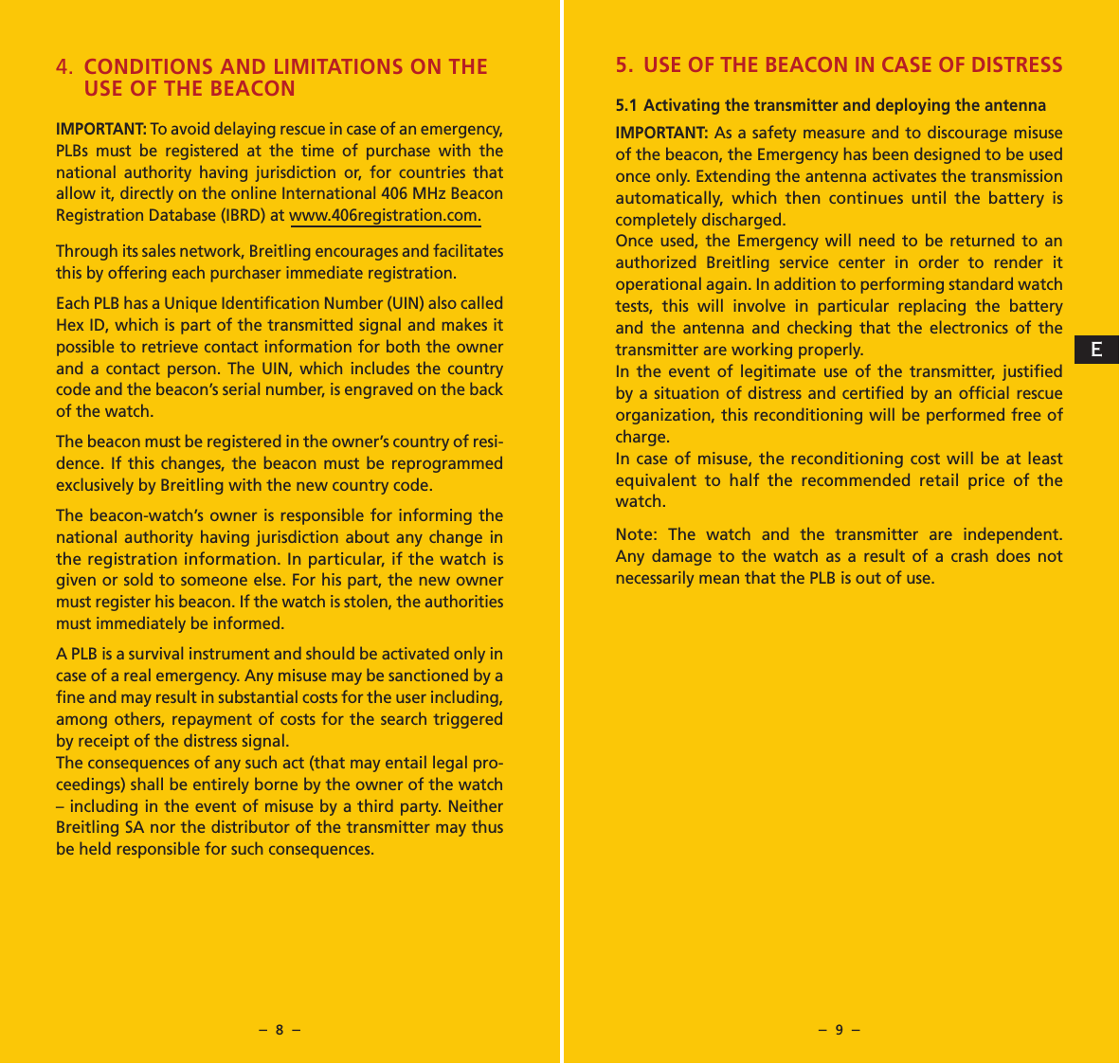 &ndash;  8  &ndash; &ndash;  9  &ndash;4.  CONDITIONS AND LIMITATIONS ON THE USE OF THE BEACONIMPORTANT: To avoid delaying rescue in case of an emergency, PLBs must be registered at the time of purchase with the national authority having jurisdiction or, for countries that allow it, directly on the online International 406 MHz Beacon Registration Database (IBRD) at www.406registration.com.Through its sales network, Breitling encourages and facilitates this by offering each purchaser immediate registration.Each PLB has a Unique Identiﬁcation Number (UIN) also called Hex ID, which is part of the transmitted signal and makes it possible to retrieve contact information for both the owner and a contact person. The UIN, which includes the country code and the beacon&rsquo;s serial number, is engraved on the back of the watch.The beacon must be registered in the owner&rsquo;s country of resi-dence. If this changes, the beacon must be reprogrammed exclusively by Breitling with the new country code.The beacon-watch&rsquo;s owner is responsible for informing the national authority having jurisdiction about any change in the registration information. In particular, if the watch is given or sold to someone else. For his part, the new owner must register his beacon. If the watch is stolen, the authorities must immediately be informed.A PLB is a survival instrument and should be activated only in case of a real emergency. Any misuse may be sanctioned by a ﬁne and may result in substantial costs for the user including, among others, repayment of costs for the search triggered by receipt of the distress signal.The consequences of any such act (that may entail legal pro-ceedings) shall be entirely borne by the owner of the watch &ndash; including in the event of misuse by a third party. Neither Breitling SA nor the distributor of the transmitter may thus be held responsible for such consequences.5. USE OF THE BEACON IN CASE OF DISTRESS5.1 Activating the transmitter and deploying the antennaIMPORTANT: As a safety measure and to discourage misuse of the beacon, the Emergency has been designed to be used once only. Extending the antenna activates the transmission automatically, which then continues until the battery is completely discharged.Once used, the Emergency will need to be returned to an authorized Breitling service center in order to render it operational again. In addition to performing standard watch tests, this will involve in particular replacing the battery and the antenna and checking that the electronics of the transmitter are working properly.In the event of legitimate use of the transmitter, justiﬁed by a situation of distress and certiﬁed by an ofﬁcial rescue organization, this reconditioning will be performed free of charge.In case of misuse, the reconditioning cost will be at least equivalent to half the recommended retail price of the watch.Note: The watch and the transmitter are independent. Any damage to the watch as a result of a crash does not necessarily mean that the PLB is out of use.E