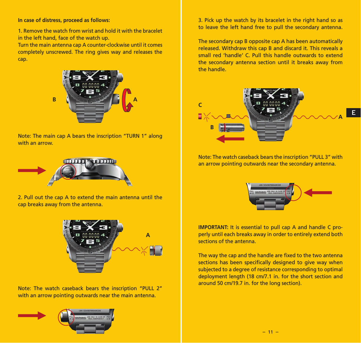 &ndash;  10  &ndash; &ndash;  11  &ndash;In case of distress, proceed as follows:  1. Remove the watch from wrist and hold it with the bracelet in the left hand, face of the watch up. Turn the main antenna cap A counter-clockwise until it comes completely unscrewed. The ring gives way and releases the cap.Note: The main cap A bears the inscription &ldquo;TURN 1&rdquo; along with an arrow.  2. Pull out the cap A to extend the main antenna until the cap breaks away from the antenna.Note: The watch caseback bears the inscription &ldquo;PULL 2&rdquo; with an arrow pointing outwards near the main antenna.3. Pick up the watch by its bracelet in the right hand so as to leave the left hand free to pull the secondary antenna. The secondary cap B opposite cap A has been automatically released. Withdraw this cap B and discard it. This reveals a small red &lsquo;handle&rsquo; C. Pull this handle outwards to extend the secondary antenna section until it breaks away from the handle. Note: The watch caseback bears the inscription &ldquo;PULL 3&rdquo; with an arrow pointing outwards near the secondary antenna. IMPORTANT: It is essential to pull cap A and handle C pro-perly until each breaks away in order to entirely extend both sections of the antenna.The way the cap and the handle are ﬁxed to the two antenna sections has been speciﬁcally designed to give way when subjected to a degree of resistance corresponding to optimal deployment length (18 cm/7.1 in. for the short section and around 50 cm/19.7 in. for the long section).AB AACBE