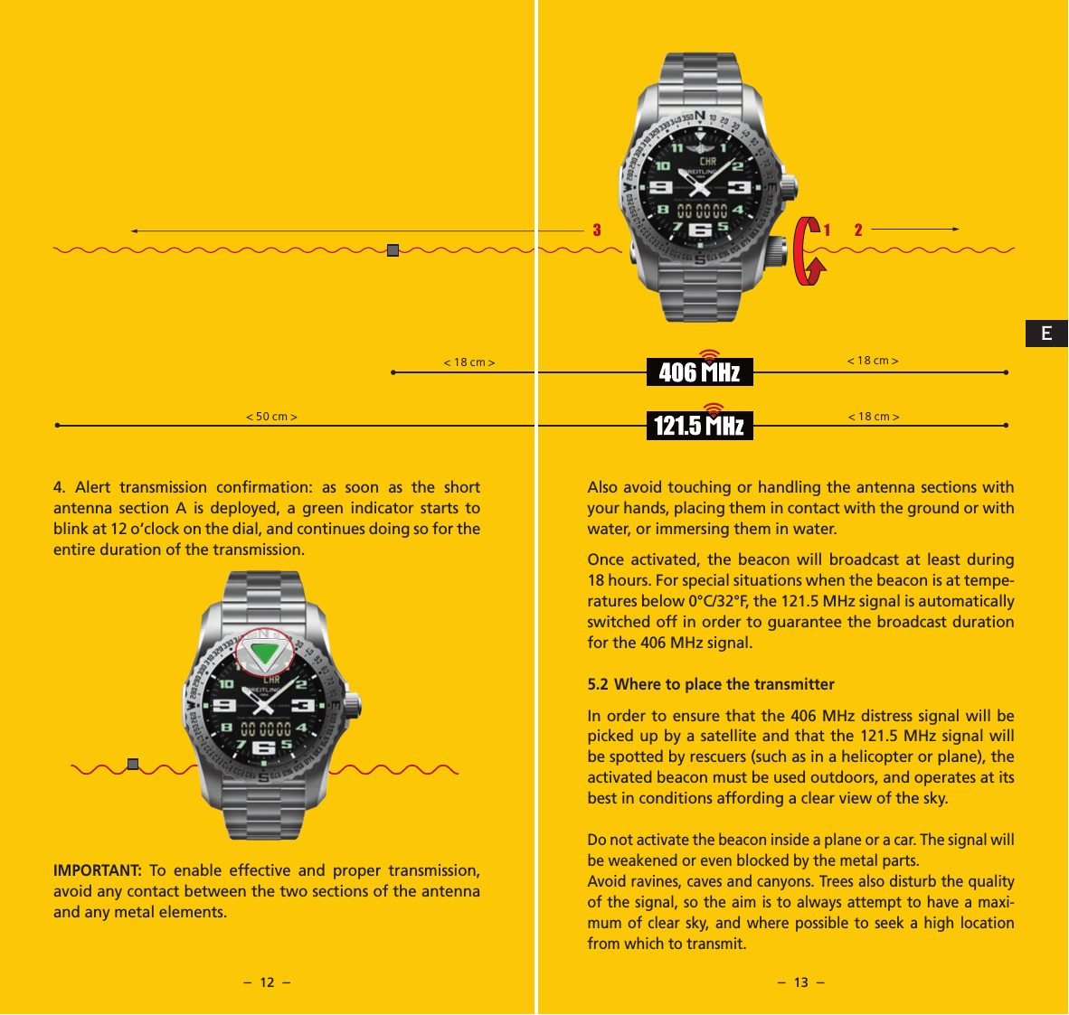 &ndash;  12  &ndash; &ndash;  13  &ndash;Also avoid touching or handling the antenna sections with your hands, placing them in contact with the ground or with water, or immersing them in water.Once activated, the beacon will broadcast at least during 18 hours. For special situations when the beacon is at tempe-ratures below 0&deg;C/32&deg;F, the 121.5 MHz signal is automatically switched off in order to guarantee the broadcast duration for the 406 MHz signal.5.2 Where to place the transmitterIn order to ensure that the 406 MHz distress signal will be picked up by a satellite and that the 121.5 MHz signal will be spotted by rescuers (such as in a helicopter or plane), the activated beacon must be used outdoors, and operates at its best in conditions affording a clear view of the sky.Do not activate the beacon inside a plane or a car. The signal will be weakened or even blocked by the metal parts.Avoid ravines, caves and canyons. Trees also disturb the quality of the signal, so the aim is to always attempt to have a maxi-mum of clear sky, and where possible to seek a high location from which to transmit.4. Alert transmission conﬁrmation: as soon as the short antenna section A is deployed, a green indicator starts to blink at 12 o&rsquo;clock on the dial, and continues doing so for the entire duration of the transmission. IMPORTANT:  To enable effective and proper transmission, avoid any contact between the two sections of the antenna and any metal elements.1 23123< 18 cm > < 18 cm >< 50 cm > < 18 cm >E