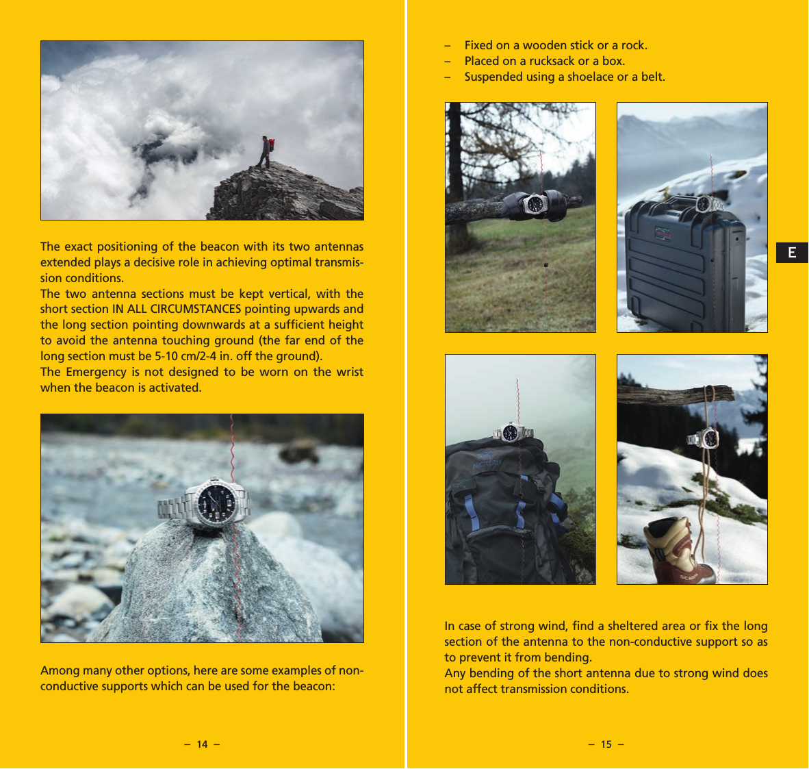 &ndash;  14  &ndash; &ndash;  15  &ndash;The exact positioning of the beacon with its two antennas extended plays a decisive role in achieving optimal transmis-sion conditions.The two antenna sections must be kept vertical, with the short section IN ALL CIRCUMSTANCES pointing upwards and the long section pointing downwards at a sufﬁcient height to avoid the antenna touching ground (the far end of the long section must be 5-10 cm/2-4 in. off the ground).The Emergency is not designed to be worn on the wrist when the beacon is activated.Among many other options, here are some examples of non-conductive supports which can be used for the beacon:&ndash;  Fixed on a wooden stick or a rock.&ndash;  Placed on a rucksack or a box.&ndash;  Suspended using a shoelace or a belt.In case of strong wind, ﬁnd a sheltered area or ﬁx the long section of the antenna to the non-conductive support so as to prevent it from bending.Any bending of the short antenna due to strong wind does not affect transmission conditions.E