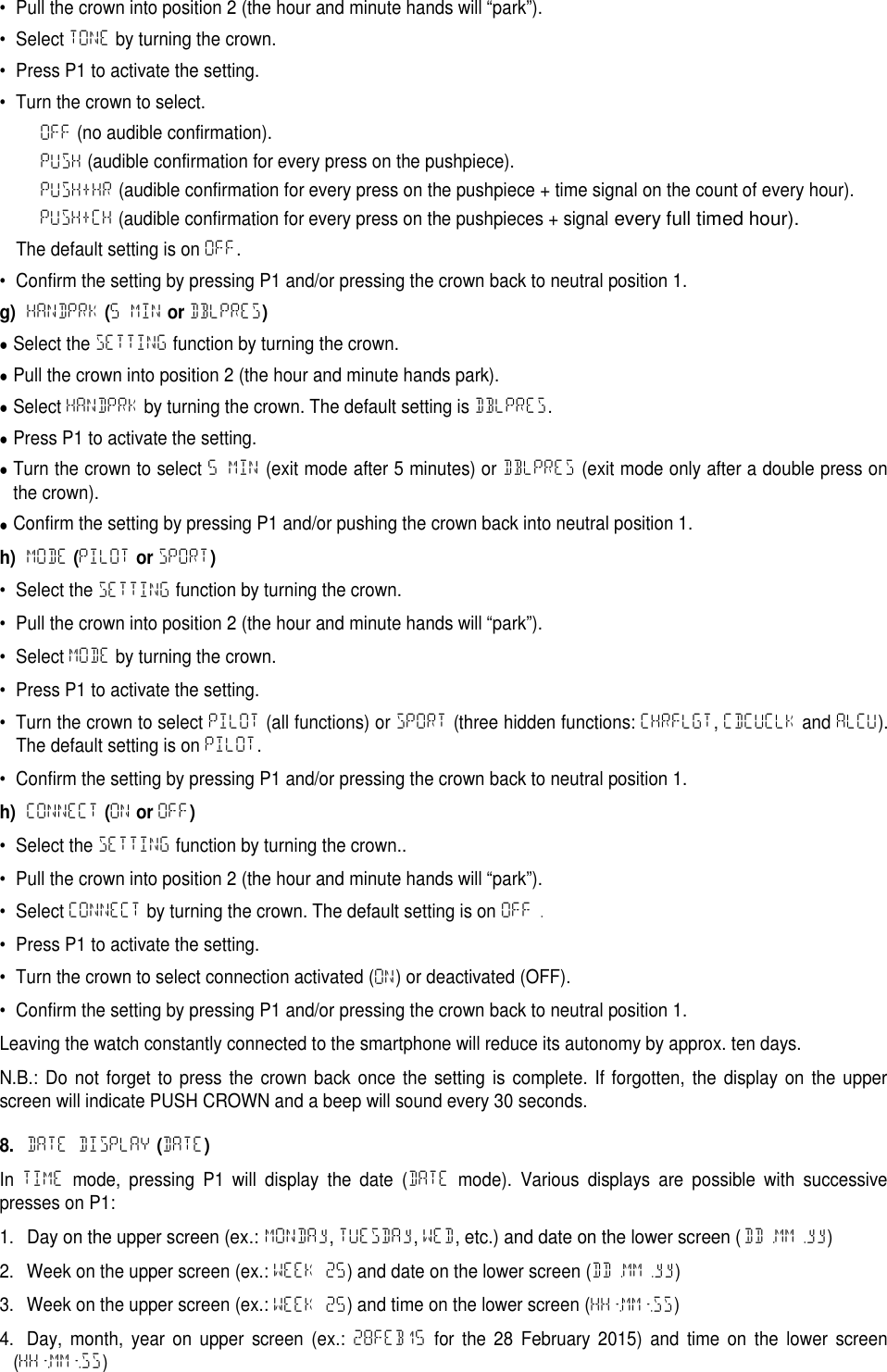 &bull; Pull the crown into position 2 (the hour and minute hands will &ldquo;park&rdquo;).&bull; Select TONE by turning the crown.&bull; Press P1 to activate the setting.&bull; Turn the crown to select.OFF (no audible confirmation).PUSH (audible confirmation for every press on the pushpiece).PUSH+HR (audible confirmation for every press on the pushpiece + time signal on the count of every hour).PUSH+CH (audible confirmation for every press on the pushpieces + signalevery full timed hour).The default setting is on OFF.&bull; Confirm the setting by pressing P1 and/or pressing the crown back to neutral position 1.g)HANDPRK(5 MINorDBLPRES)Select the SETTING function by turning the crown.Pull the crown into position 2 (the hour and minute hands park).Select HANDPRK by turning the crown. The default setting is DBLPRES.Press P1 to activate the setting.Turn the crown to select 5 MIN (exit mode after 5 minutes) or DBLPRES (exit mode only after a double press onthe crown).Confirm the setting by pressing P1 and/or pushing the crown back into neutral position 1.h)MODE(PILOTorSPORT)&bull; Select the SETTING function by turning the crown.&bull; Pull the crown into position 2 (the hour and minute hands will &ldquo;park&rdquo;).&bull; Select MODE by turning the crown.&bull; Press P1 to activate the setting.&bull; Turn the crown to select PILOT (all functions) or SPORT (three hidden functions: CHRFLGT,CDCUCLK and ALCU).The default setting is on PILOT.&bull; Confirm the setting by pressing P1 and/or pressing the crown back to neutral position 1.h)CONNECT(ONorOFF)&bull; Select the SETTING function by turning the crown..&bull; Pull the crown into position 2 (the hour and minute hands will &ldquo;park&rdquo;).&bull; Select CONNECT by turning the crown. The default setting is on OFF.&bull; Press P1 to activate the setting.&bull; Turn the crown to select connection activated (ON) or deactivated (OFF).&bull; Confirm the setting by pressing P1 and/or pressing the crown back to neutral position 1.Leaving the watch constantly connected to the smartphone will reduce its autonomy by approx. ten days.N.B.: Do not forget to press the crown back once the setting is complete. If forgotten, the display on the upperscreen will indicate PUSH CROWN and a beep will sound every 30 seconds.8.DATE DISPLAY(DATE)In TIME mode, pressing P1 will display the date (DATE mode). Various displays are possible with successivepresses on P1:1.Day on the upper screen (ex.: MONDAy,TUESDAy,WED, etc.) and date on the lower screen (DD.MM.yy)2. Week on the upper screen (ex.: WEEK 25) and date on the lower screen (DD.MM.yy)3. Week on the upper screen (ex.: WEEK 25) and time on the lower screen (HH:MM:SS)4. Day, month, year on upper screen (ex.: 28FEB15 for the 28 February 2015) and time on the lower screen(HH:MM:SS)