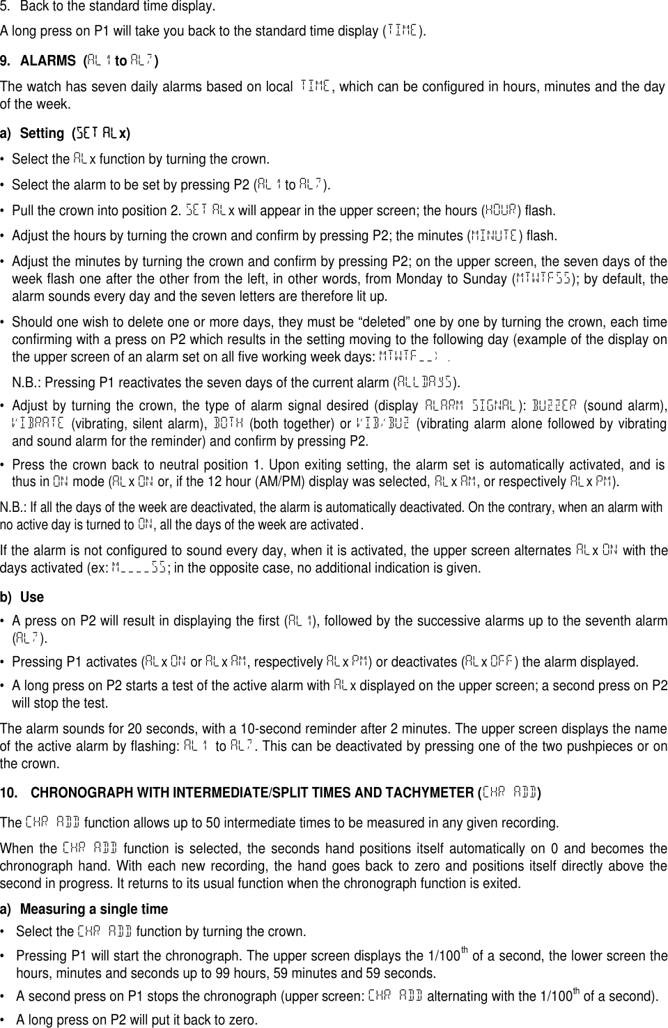 5. Back to the standard time display.A long press on P1 will take you back to the standard time display (TIME).9. ALARMS (AL1toAL7)The watch has seven daily alarms based on localTIME, which can be configured in hours, minutes and the dayof the week.a) Setting (SET ALx)&bull; Select the ALx function by turning the crown.&bull; Select the alarm to be set by pressing P2 (AL1 to AL7).&bull; Pull the crown into position 2. SET ALx will appear in the upper screen; the hours (HOUR) flash.&bull; Adjust the hours by turning the crown and confirm by pressing P2; the minutes (MINUTE) flash.&bull; Adjust the minutes by turning the crown and confirm by pressing P2; on the upper screen, the seven days of theweek flash one after the other from the left, in other words, from Monday to Sunday (MTWTFSS); by default, thealarm sounds every day and the seven letters are therefore lit up.&bull; Should one wish to delete one or more days, they must be &ldquo;deleted&rdquo; one by one by turning the crown, each timeconfirming with a press on P2 which results in the setting moving to the following day (example of the display onthe upper screen of an alarm set on all five working week days: MTWTF__).N.B.: Pressing P1 reactivates the seven days of the current alarm (ALLDAyS).&bull;Adjust by turning the crown, the type of alarm signal desired (displayALARM SIGNAL):BUZZER(sound alarm),VIBRATE(vibrating, silent alarm),BOTH(both together) orVIB/BUZ(vibrating alarm alone followed by vibratingand sound alarm for the reminder) and confirm by pressing P2.&bull;Press the crown back to neutral position 1. Upon exiting setting, the alarm set is automatically activated, and isthus inONmode (ALxONor, if the 12 hour (AM/PM) display was selected,ALxAM, or respectivelyALxPM).N.B.: If all the days of the week are deactivated, the alarm is automatically deactivated. On the contrary, when an alarm withno active day is turned to ON, all the days of the week are activated.If the alarm is not configured to sound every day, when it is activated, the upper screen alternates ALxON with thedays activated (ex: M____SS; in the opposite case, no additional indication is given.b) Use&bull; A press on P2 will result in displaying the first (AL1), followed by the successive alarms up to the seventh alarm(AL7).&bull; Pressing P1 activates (ALxON or ALxAM, respectively ALxPM) or deactivates (ALxOFF) the alarm displayed.&bull; A long press on P2 starts a test of the active alarm with ALxdisplayed on the upper screen; a second press on P2will stop the test.The alarm sounds for 20 seconds, with a 10-second reminder after 2 minutes. The upper screen displays the nameof the active alarm by flashing: AL1 to AL7. This can be deactivated by pressing one of the two pushpieces or onthe crown.10.CHRONOGRAPH WITH INTERMEDIATE/SPLIT TIMES AND TACHYMETER (CHR ADD)The CHR ADD function allows up to 50 intermediate times to be measured in any given recording.When the CHR ADD function is selected, the seconds hand positions itself automatically on 0 and becomes thechronograph hand. With each new recording, the hand goes back to zero and positions itself directly above thesecond in progress. It returns to its usual function when the chronograph function is exited.a) Measuring a single time&bull; Select the CHR ADD function by turning the crown.&bull; Pressing P1 will start the chronograph. The upper screen displays the 1/100thof a second, the lower screen thehours, minutes and seconds up to 99 hours, 59 minutes and 59 seconds.&bull; A second press on P1 stops the chronograph (upper screen: CHR ADD alternating with the 1/100thof a second).&bull; A long press on P2 will put it back to zero.