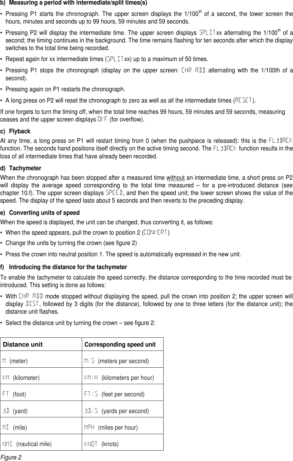 b) Measuring a period with intermediate/split times(s)&bull; Pressing P1 starts the chronograph. The upper screen displays the 1/100thof a second, the lower screen thehours, minutes and seconds up to 99 hours, 59 minutes and 59 seconds.&bull; Pressing P2 will display the intermediate time. The upper screen displays SPLITxx alternating the 1/100thof asecond; the timing continues in the background. The time remains flashing for ten seconds after which the displayswitches to the total time being recorded.&bull; Repeat again for xx intermediate times (SPLITxx) up to a maximum of 50 times.&bull; Pressing P1 stops the chronograph (display on the upper screen: CHR ADD alternating with the 1/100th of asecond).&bull; Pressing again on P1 restarts the chronograph.&bull; A long press on P2 will reset the chronograph to zero as well as all the intermediate times (RESET).If one forgets to turn the timing off, when the total time reaches 99 hours, 59 minutes and 59 seconds, measuringceases and the upper screen displays OVF (for overflow).c) FlybackAt any time, a long press on P1 will restart timing from 0 (when the pushpiece is released): this is the FLyBACKfunction. The seconds hand positions itself directly on the active timing second. The FLyBACK function results in theloss of all intermediate times that have already been recorded.d) TachymeterWhen the chronograph has been stopped after a measured time without an intermediate time, a short press on P2will display the average speed corresponding to the total time measured &ndash; for a pre-introduced distance (seechapter 10.f). The upper screen displays SPEED, and then the speed unit; the lower screen shows the value of thespeed. The display of the speed lasts about 5 seconds and then reverts to the preceding display.e) Converting units of speedWhen the speed is displayed, the unit can be changed, thus converting it, as follows:&bull; When the speed appears, pull the crown to position 2 (CONVERT)&bull; Change the units by turning the crown (see figure 2)&bull; Press the crown into neutral position 1. The speed is automatically expressed in the new unit.f) Introducing the distance for the tachymeterTo enable the tachymeter to calculate the speed correctly, the distance corresponding to the time recorded must beintroduced. This setting is done as follows:&bull; With CHR ADD mode stopped without displaying the speed, pull the crown into position 2; the upper screen willdisplay DIST, followed by 3 digits (for the distance), followed by one to three letters (for the distance unit); thedistance unit flashes.&bull; Select the distance unit by turning the crown &ndash; see figure 2:Distance unitCorresponding speed unitM(meter) M/S (meters per second)KM (kilometer) KM/H (kilometers per hour)FT (foot) FT/S (feet per second)yD (yard) yD/S (yards per second)MI (mile) MPH (miles per hour)NMI (nautical mile) KNOT (knots)Figure 2