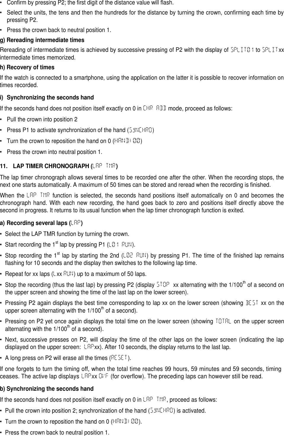 &bull; Confirm by pressing P2; the first digit of the distance value will flash.&bull; Select the units, the tens and then the hundreds for the distance by turning the crown, confirming each time bypressing P2.&bull; Press the crown back to neutral position 1.g) Rereading intermediate timesRereading of intermediate times is achieved by successive pressing of P2 with the display of SPLIT01 to SPLITxxintermediate times memorized.h) Recovery of timesIf the watch is connected to a smartphone, using the application on the latter it is possible to recover information ontimes recorded.i) Synchronizing the seconds handIf the seconds hand does not position itself exactly on 0 in CHR ADD mode, proceed as follows:&bull; Pull the crown into position 2&bull; Press P1 to activate synchronization of the hand (SyNCHRO)&bull; Turn the crown to reposition the hand on 0 (HAND&rarr;00)&bull; Press the crown into neutral position 1.11. LAP TIMER CHRONOGRAPH (LAP TMR)The lap timer chronograph allows several times to be recorded one after the other. When the recording stops, thenext one starts automatically. A maximum of 50 times can be stored and reread when the recording is finished.When the LAP TMR function is selected, the seconds hand positions itself automatically on 0 and becomes thechronograph hand. With each new recording, the hand goes back to zero and positions itself directly above thesecond in progress. It returns to its usual function when the lap timer chronograph function is exited.a) Recording several laps (LAP)&bull; Select the LAP TMR function by turning the crown.&bull; Start recording the 1stlap by pressing P1 (L01 RUN).&bull; Stop recording the 1stlap by starting the 2nd (L02 RUN) by pressing P1. The time of the finished lap remainsflashing for 10 seconds and the display then switches to the following lap time.&bull; Repeat for xx laps (Lxx RUN) up to a maximum of 50 laps.&bull; Stop the recording (thus the last lap) by pressing P2 (display STOP xx alternating with the 1/100thof a second onthe upper screen and showing the time of the last lap on the lower screen).&bull; Pressing P2 again displays the best time corresponding to lap xx on the lower screen (showing BEST xx on theupper screen alternating with the 1/100thof a second).&bull; Pressing on P2 yet once again displays the total time on the lower screen (showing TOTAL on the upper screenalternating with the 1/100thof a second).&bull; Next, successive presses on P2, will display the time of the other laps on the lower screen (indicating the lapdisplayed on the upper screen: LAPxx). After 10 seconds, the display returns to the last lap.&bull; A long press on P2 will erase all the times (RESET).If one forgets to turn the timing off, when the total time reaches 99 hours, 59 minutes and 59 seconds, timingceases. The active lap displaysLAPxxOVF(for overflow). The preceding laps can however still be read.b) Synchronizing the seconds handIf the seconds hand does not position itself exactly on 0 in LAP TMR, proceed as follows:&bull; Pull the crown into position 2; synchronization of the hand (SyNCHRO) is activated.&bull; Turn the crown to reposition the hand on 0 (HAND&rarr;00).&bull; Press the crown back to neutral position 1.