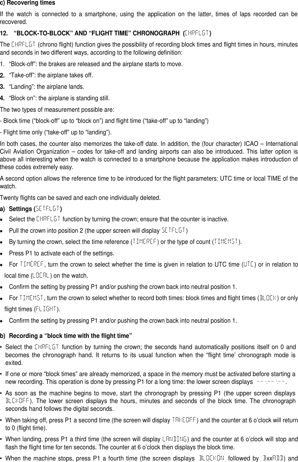 c) Recovering timesIf the watch is connected to a smartphone, using the application on the latter, times of laps recorded can berecovered.12. &ldquo;BLOCK-TO-BLOCK&rdquo; AND &ldquo;FLIGHT TIME&rdquo; CHRONOGRAPH (CHRFLGT)The CHRFLGT (chrono flight) function gives the possibility of recording block times and flight times in hours, minutesand seconds in two different ways, according to the following definition:1. &ldquo;Block-off&rdquo;: the brakes are released and the airplane starts to move.2.&ldquo;Take-off&rdquo;: the airplane takes off.3.&ldquo;Landing&rdquo;: the airplane lands.4.&ldquo;Block on&rdquo;: the airplane is standing still.The two types of measurement possible are:- Block time (&ldquo;block-off&rdquo; up to &ldquo;block on&rdquo;) and flight time (&ldquo;take-off&rdquo; up to &ldquo;landing&rdquo;)- Flight time only (&ldquo;take-off&rdquo; up to &ldquo;landing&rdquo;).In both cases, the counter also memorizes the take-off date. In addition, the (four character) ICAO &ndash; InternationalCivil Aviation Organization &ndash; codes for take-off and landing airports can also be introduced. This latter option isabove all interesting when the watch is connected to a smartphone because the application makes introduction ofthese codes extremely easy.A second option allows the reference time to be introduced for the flight parameters: UTC time or local TIME of thewatch.Twenty flights can be saved and each one individually deleted.a) Settings (SETFLGT)Select the CHRFLGT function by turning the crown; ensure that the counter is inactive.Pull the crown into position 2 (the upper screen will display SETFLGT)By turning the crown, select the time reference (TIMEREF) or the type of count (TIMEMST).Press P1 to activate each of the settings.For TIMEREF, turn the crown to select whether the time is given in relation to UTC time (UTC) or in relation tolocal time (LOCAL) on the watch.Confirm the setting by pressing P1 and/or pushing the crown back into neutral position 1.For TIMEMST, turn the crown to select whether to record both times: block times and flight times (BLOCK) or onlyflight times (FLIGHT).Confirm the setting by pressing P1 and/or pushing the crown back into neutral position 1.b) Recording a &ldquo;block time with the flight time&rdquo;&bull;Select theCHRFLGTfunction by turning the crown; the seconds hand automatically positions itself on 0 andbecomes the chronograph hand. It returns to its usual function when the &ldquo;flight time&rsquo; chronograph mode isexited.&bull; If one or more &ldquo;block times&rdquo; are already memorized, a space in the memory must be activated before starting anew recording. This operation is done by pressing P1 for a long time: the lower screen displays --:--:--.&bull; As soon as the machine begins to move, start the chronograph by pressing P1 (the upper screen displaysBLCKOFF). The lower screen displays the hours, minutes and seconds of the block time. The chronographseconds hand follows the digital seconds.&bull;When taking off, press P1 a second time (the screen will display TAKEOFF) and the counter at 6 o&rsquo;clock will returnto 0 (flight time).&bull;When landing, press P1 a third time (the screen will display LANDING) and the counter at 6 o&rsquo;clock will stop andflash the flight time for ten seconds. The counter at 6 o&rsquo;clock then displays the block time.&bull; When the machine stops, press P1 a fourth time (the screen displaysBLOCKONfollowed byBxxADD) and