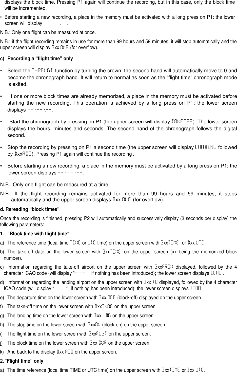 displays the block time. Pressing P1 again will continue the recording, but in this case, only the block timewill be incremented.&bull; Before starting a new recording, a place in the memory must be activated with a long press on P1: the lowerscreen will display --:--:--.N.B.: Only one flight can be measured at once.N.B.: if the flight recording remains in use for more than 99 hours and 59 minutes, it will stop automatically and theupper screen will display Bxx OVF (for overflow).c) Recording a &ldquo;flight time&rdquo; only▪  Select the CHRFLGT function by turning the crown; the second hand will automatically move to 0 andbecome the chronograph hand. It will return to normal as soon as the &ldquo;flight time&rdquo; chronograph modeis exited.▪  If one or more block times are already memorized, a place in the memory must be activated before starting the new recording. This operation is achieved by a long press on P1: the lower screendisplays --:--:--.▪  Start the chronograph by pressing on P1 (the upper screen will display TAKEOFF). The lower screendisplays the hours, minutes and seconds. The second hand of the chronograph follows the digitalsecond.▪  Stop the recording by pressing on P1 a second time (the upper screen will display LANDING followedby BxxADD).Pressing P1 again will continue the recording.▪  Before starting a new recording, a place in the memory must be activated by a long press on P1: the lower screen displays --:--:--.N.B.: Only one flight can be measured at a time.N.B.: If the flight recording remains activated for more than 99 hours and 59 minutes, it stopsautomatically and the upper screen displays Bxx OVF (for overflow).d. Rereading &ldquo;block times&rdquo;Once the recording is finished, pressing P2 will automatically and successively display (3 seconds per display) thefollowing parameters:1. &ldquo;Block time with flight time&rdquo;a) The reference time (local time TIME or UTC time) on the upper screen with BxxTIME or Bxx UTC.b) The take-off date on the lower screen with BxxTIME on the upper screen (xx being the memorized blocknumber).c) Information regarding the take-off airport on the upper screen with BxxFROM displayed, followed by the 4character ICAO code (will display &ldquo;----&ldquo; if nothing has been introduced); the lower screen displays ICAO .d) Information regarding the landing airport on the upper screen with Bxx TO displayed, followed by the 4 characterICAO code (will display &ldquo;----&ldquo; if nothing has been introduced); the lower screen displays ICAO.e) The departure time on the lower screen with Bxx OFF (block-off) displayed on the upper screen.f) The take-off time on the lower screen with BxxTKOF on the upper screen.g) The landing time on the lower screen with Bxx LDG on the upper screen.h) The stop time on the lower screen with BxxON (block-on) on the upper screen.i) The flight time on the lower screen with BxxFLyT on the upper screen.j) The block time on the lower screen with Bxx DUR on the upper screen.k) And back to the display Bxx ADD on the upper screen.2.&ldquo;Flight time&rdquo; onlya) The time reference (local time TIME or UTC time) on the upper screen with BxxTIME or Bxx UTC.