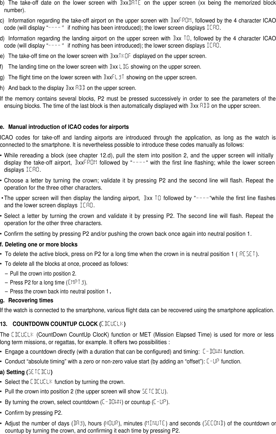 b) The take-off date on the lower screen with BxxDATE on the upper screen (xx being the memorized blocknumber).c) Information regarding the take-off airport on the upper screen with BxxFROM, followed by the 4 character ICAOcode (will display &ldquo;----&ldquo; if nothing has been introduced); the lower screen displays ICAO.d) Information regarding the landing airport on the upper screen with Bxx TO, followed by the 4 character ICAOcode (will display &ldquo;----&ldquo; if nothing has been introduced); the lower screen displays ICAO.e) The take-off time on the lower screen with BxxTKOF displayed on the upper screen.f) The landing time on the lower screen with Bxx LDG showing on the upper screen.g) The flight time on the lower screen with BxxFLyT showing on the upper screen.h) And back to the display Bxx ADD on the upper screen.If the memory contains several blocks, P2 must be pressed successively in order to see the parameters of theensuing blocks. The time of the last block is then automatically displayed with Bxx ADD on the upper screen.e. Manual introduction of ICAO codes for airportsICAO codes for take-off and landing airports are introduced through the application, as long as the watch isconnected to the smartphone. It is nevertheless possible to introduce these codes manually as follows:&bull;While rereading a block (see chapter 12.d), pull the stem into position 2, and the upper screen will initiallydisplay the take-off airport,BxxFROMfollowed by &ldquo;----&ldquo; with the first line flashing; while the lower screendisplaysICAO.&bull;Choose a letter by turning the crown; validate it by pressing P2 and the second line will flash. Repeat theoperation for the three other characters.&bull;The upper screen will then display the landing airport,BxxTOfollowed by &ldquo;----&ldquo;while the first line flashesand the lower screen displaysICAO.&bull;Select a letter by turning the crown and validate it by pressing P2. The second line will flash. Repeat theoperation for the other three characters.&bull; Confirm the setting by pressing P2 and/or pushing the crown back once again into neutral position 1.f. Deleting one or more blocks&bull;To delete the active block, press on P2 for a long time when the crown in is neutral position 1 (RESET).&bull; To delete all the blocks at once, proceed as follows:&ndash; Pull the crown into position 2.&ndash; Press P2 for a long time (EMPTy).&ndash; Press the crown back into neutral position 1.g. Recovering timesIf the watch is connected to the smartphone, various flight data can be recovered using the smartphone application.13. COUNTDOWN COUNTUP CLOCK (CDCUCLK)TheCDCUCLK(CountDown CountUp ClocK) function or MET (Mission Elapsed Time) is used for more or lesslong term missions, or regattas, for example. It offers two possibilities:&bull;Engage a countdown directly (with a duration that can be configured) and timing:C-DOWNfunction.&bull; Conduct &ldquo;absolute timing&rdquo; with a zero or non-zero value start (by adding an &ldquo;offset&rdquo;): C-UP function.a) Setting (SETCDCU)&bull; Select the CDCUCLK function by turning the crown.&bull; Pull the crown into position 2 (the upper screen will show SETCDCU).&bull; By turning the crown, select countdown (C-DOWN) or countup (C-UP).&bull; Confirm by pressing P2.&bull; Adjust the number of days (DAy), hours (HOUR), minutes (MINUTE) and seconds (SECOND) of the countdown orcountup by turning the crown, and confirming it each time by pressing P2.