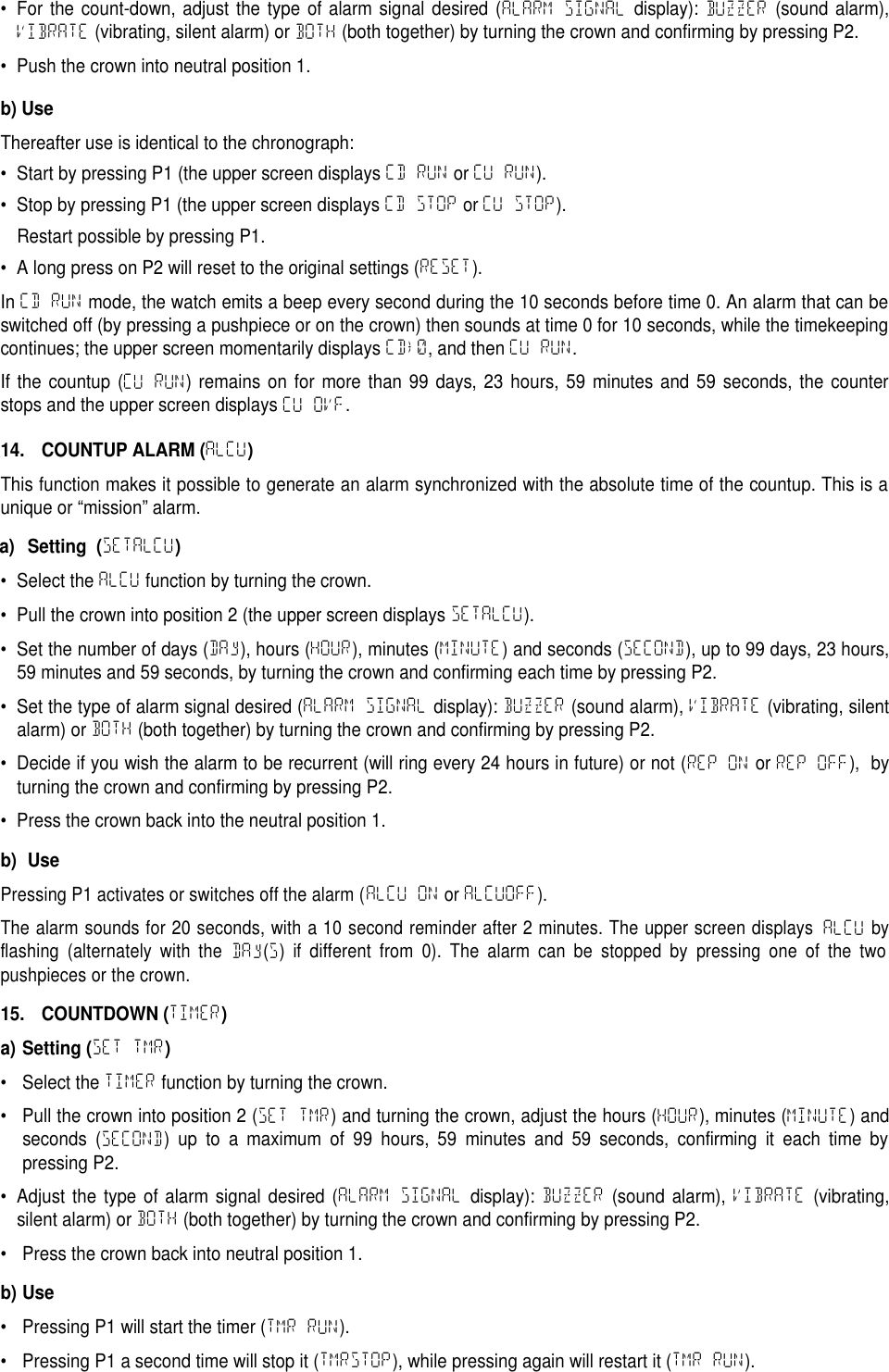 &bull; For the count-down, adjust the type of alarm signal desired (ALARM SIGNAL display): BUZZER (sound alarm),VIBRATE (vibrating, silent alarm) or BOTH (both together) by turning the crown and confirming by pressing P2.&bull; Push the crown into neutral position 1.b) UseThereafter use is identical to the chronograph:&bull; Start by pressing P1 (the upper screen displays CD RUN or CU RUN).&bull; Stop by pressing P1 (the upper screen displays CD STOP or CU STOP).Restart possible by pressing P1.&bull; A long press on P2 will reset to the original settings (RESET).In CD RUN mode, the watch emits a beep every second during the 10 seconds before time 0. An alarm that can beswitched off (by pressing a pushpiece or on the crown) then sounds at time 0 for 10 seconds, while the timekeepingcontinues; the upper screen momentarily displays CD&rarr;0, and then CU RUN.If the countup (CU RUN) remains on for more than 99 days, 23 hours, 59 minutes and 59 seconds, the counterstops and the upper screen displays CU OVF.14. COUNTUP ALARM (ALCU)This function makes it possible to generate an alarm synchronized with the absolute time of the countup. This is aunique or &ldquo;mission&rdquo; alarm.a) Setting (SETALCU)&bull; Select the ALCU function by turning the crown.&bull; Pull the crown into position 2 (the upper screen displays SETALCU).&bull; Set the number of days (DAy), hours (HOUR), minutes (MINUTE) and seconds (SECOND), up to 99 days, 23 hours,59 minutes and 59 seconds, by turning the crown and confirming each time by pressing P2.&bull; Set the type of alarm signal desired (ALARM SIGNAL display): BUZZER (sound alarm), VIBRATE (vibrating, silentalarm) or BOTH (both together) by turning the crown and confirming by pressing P2.&bull; Decide if you wish the alarm to be recurrent (will ring every 24 hours in future) or not (REP ON or REP OFF), byturning the crown and confirming by pressing P2.&bull; Press the crown back into the neutral position 1.b) UsePressing P1 activates or switches off the alarm (ALCU ONorALCUOFF).The alarm sounds for 20 seconds, with a 10 second reminder after 2 minutes. The upper screen displaysALCUbyflashing (alternately with theDAy(S)if different from 0). The alarm can be stopped by pressing one of the twopushpieces or the crown.15. COUNTDOWN (TIMER)a) Setting (SET TMR)&bull; Select the TIMER function by turning the crown.&bull; Pull the crown into position 2 (SET TMR) and turning the crown, adjust the hours (HOUR), minutes (MINUTE) andseconds (SECOND) up to a maximum of 99 hours, 59 minutes and 59 seconds, confirming it each time bypressing P2.&bull; Adjust the type of alarm signal desired (ALARM SIGNAL display): BUZZER (sound alarm), VIBRATE (vibrating,silent alarm) or BOTH (both together) by turning the crown and confirming by pressing P2.&bull; Press the crown back into neutral position 1.b) Use&bull; Pressing P1 will start the timer (TMR RUN).&bull; Pressing P1 a second time will stop it (TMRSTOP), while pressing again will restart it (TMR RUN).