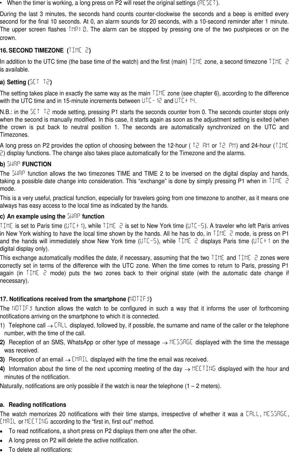 &bull; When the timer is working, a long press on P2 will reset the original settings (RESET).During the last 3 minutes, the seconds hand counts counter-clockwise the seconds and a beep is emitted everysecond for the final 10 seconds. At 0, an alarm sounds for 20 seconds, with a 10-second reminder after 1 minute.The upper screen flashes TMR&rarr;0. The alarm can be stopped by pressing one of the two pushpieces or on thecrown.16. SECOND TIMEZONE (TIME 2)In addition to the UTC time (the base time of the watch) and the first (main) TIME zone, a second timezone TIME 2is available.a) Setting (SET T2)The setting takes place in exactly the same way as the main TIME zone (see chapter 6), according to the differencewith the UTC time and in 15-minute increments between UTC-12 and UTC+14.N.B.: in the SET T2 mode setting, pressing P1 starts the seconds counter from 0. The seconds counter stops onlywhen the second is manually modified. In this case, it starts again as soon as the adjustment setting is exited (whenthe crown is put back to neutral position 1. The seconds are automatically synchronized on the UTC andTimezones.A long press on P2 provides the option of choosing between the 12-hour ( T2 AM or T2 PM) and 24-hour (TIME2) display functions. The change also takes place automatically for the Timezone and the alarms.b)SWAPFUNCTIONThe SWAP function allows the two timezones TIME and TIME 2 to be inversed on the digital display and hands,taking a possible date change into consideration. This &ldquo;exchange&rdquo; is done by simply pressing P1 when in TIME 2mode.This is a very useful, practical function, especially for travelers going from one timezone to another, as it means onealways has easy access to the local time as indicated by the hands.c) An example using theSWAPfunctionTIME is set to Paris time (UTC+1), while TIME 2 is set to New York time (UTC-5). A traveler who left Paris arrivesin New York wishing to have the local time shown by the hands. All he has to do, in TIME 2 mode, is press on P1and the hands will immediately show New York time (UTC-5), while TIME 2 displays Paris time (UTC+1 on thedigital display only).This exchange automatically modifies the date, if necessary, assuming that the two TIME and TIME 2 zones werecorrectly set in terms of the difference with the UTC zone. When the time comes to return to Paris, pressing P1again (in TIME 2 mode) puts the two zones back to their original state (with the automatic date change ifnecessary).17. Notifications received from the smartphone (NOTIFy)The NOTIFy function allows the watch to be configured in such a way that it informs the user of forthcomingnotifications arriving on the smartphone to which it is connected.1) Telephone call CALL displayed, followed by, if possible, the surname and name of the caller or the telephonenumber, with the time of the call.2)Reception of an SMS, WhatsApp or other type of message MESSAGE displayed with the time the messagewas received.3)Reception of an email EMAIL displayed with the time the email was received.4)Information about the time of the next upcoming meeting of the day MEETING displayed with the hour andminutes of the notification.Naturally, notifications are only possible if the watch is near the telephone (1 &ndash; 2 meters).a. Reading notificationsThe watch memorizes 20 notifications with their time stamps, irrespective of whether it was a CALL,MESSAGE,EMAIL or MEETING according to the &ldquo;first in, first out&rdquo; method.To read notifications, a short press on P2 displays them one after the other.A long press on P2 will delete the active notification.To delete all notifications: