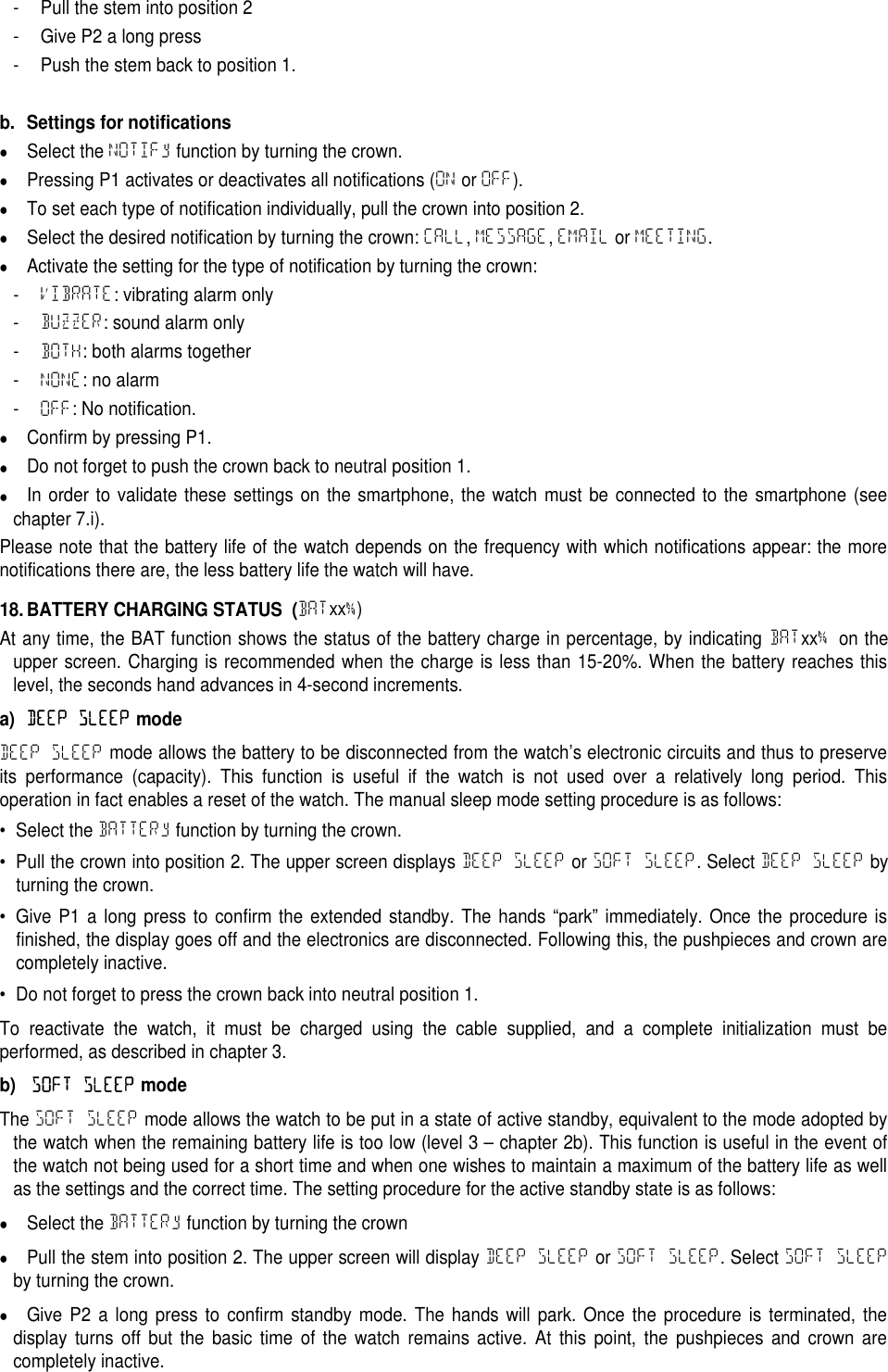 - Pull the stem into position 2- Give P2 a long press- Push the stem back to position 1.b. Settings for notificationsSelect the NOTIFy function by turning the crown.Pressing P1 activates or deactivates all notifications (ON or OFF).To set each type of notification individually, pull the crown into position 2.Select the desired notification by turning the crown: CALL,MESSAGE,EMAIL or MEETING.Activate the setting for the type of notification by turning the crown:-VIBRATE: vibrating alarm only-BUZZER: sound alarm only-BOTH: both alarms together-NONE: no alarm-OFF: No notification.Confirm by pressing P1.Do not forget to push the crown back to neutral position 1.In order to validate these settings on the smartphone, the watch must be connected to the smartphone (seechapter 7.i).Please note that the battery life of the watch depends on the frequency with which notifications appear: the morenotifications there are, the less battery life the watch will have.18. BATTERY CHARGING STATUS (BATxx%)At any time, the BAT function shows the status of the battery charge in percentage, by indicating BATxx%on theupper screen. Charging is recommended when the charge is less than 15-20%. When the battery reaches thislevel, the seconds hand advances in 4-second increments.a)DEEP SLEEPmodeDEEP SLEEP mode allows the battery to be disconnected from the watch&rsquo;s electronic circuits and thus to preserveits performance (capacity). This function is useful if the watch is not used over a relatively long period. Thisoperation in fact enables a reset of the watch. The manual sleep mode setting procedure is as follows:&bull; Select the BATTERy function by turning the crown.&bull; Pull the crown into position 2. The upper screen displays DEEP SLEEP or SOFT SLEEP. Select DEEP SLEEP byturning the crown.&bull; Give P1 a long press to confirm the extended standby. The hands &ldquo;park&rdquo; immediately. Once the procedure isfinished, the display goes off and the electronics are disconnected. Following this, the pushpieces and crown arecompletely inactive.&bull; Do not forget to press the crown back into neutral position 1.To reactivate the watch, it must be charged using the cable supplied, and a complete initialization must beperformed, as described in chapter 3.b)SOFT SLEEPmodeThe SOFT SLEEP mode allows the watch to be put in a state of active standby, equivalent to the mode adopted bythe watch when the remaining battery life is too low (level 3 &ndash; chapter 2b). This function is useful in the event ofthe watch not being used for a short time and when one wishes to maintain a maximum of the battery life as wellas the settings and the correct time. The setting procedure for the active standby state is as follows:Select the BATTERy function by turning the crownPull the stem into position 2. The upper screen will display DEEP SLEEP or SOFT SLEEP. Select SOFT SLEEPby turning the crown.Give P2 a long press to confirm standby mode. The hands will park. Once the procedure is terminated, thedisplay turns off but the basic time of the watch remains active. At this point, the pushpieces and crown arecompletely inactive.