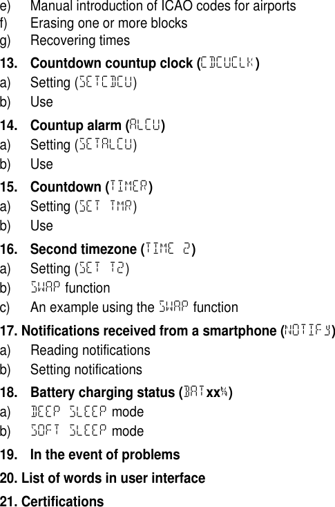 e) Manual introduction of ICAO codes for airportsf) Erasing one or more blocksg) Recovering times13. Countdown countup clock (CDCUCLK)a) Setting (SETCDCU)b) Use14. Countup alarm (ALCU)a) Setting (SETALCU)b) Use15. Countdown (TIMER)a) Setting (SET TMR)b) Use16. Second timezone (TIME 2)a) Setting (SET T2)b) SWAP functionc) An example using the SWAP function17. Notifications received from a smartphone (NOTIFy)a) Reading notificationsb) Setting notifications18. Battery charging status (BATxx%)a) DEEP SLEEP modeb) SOFT SLEEP mode19. In the event of problems20. List of words in user interface21. Certifications