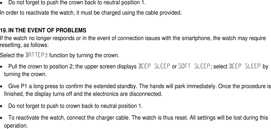 Do not forget to push the crown back to neutral position 1.In order to reactivate the watch, it must be charged using the cable provided.19. IN THE EVENT OF PROBLEMSIf the watch no longer responds or in the event of connection issues with the smartphone, the watch may requireresetting, as follows:Select the BATTERy function by turning the crown.Pull the crown to position 2; the upper screen displays DEEP SLEEP or SOFT SLEEP; select DEEP SLEEP byturning the crown.Give P1 a long press to confirm the extended standby. The hands will park immediately. Once the procedure isfinished, the display turns off and the electronics are disconnected.Do not forget to push to crown back to neutral position 1.To reactivate the watch, connect the charger cable. The watch is thus reset. All settings will be lost during thisoperation.
