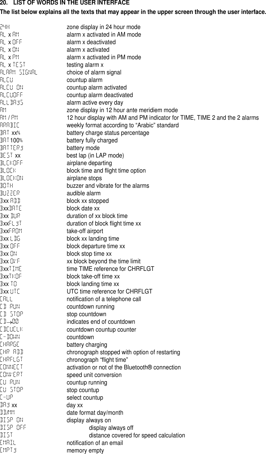20. LIST OF WORDS IN THE USER INTERFACEThe list below explains all the texts that may appear in the upper screen through the user interface.24H zone display in 24 hour modeAL xAM alarm x activated in AM modeAL xOFF alarm x deactivatedAL xON alarm x activatedAL xPM alarm x activated in PM modeAL xTEST testing alarm xALARM SIGNALchoice of alarm signalALCU countup alarmALCU ON countup alarm activatedALCUOFF countup alarm deactivatedALLDAyS alarm active every dayAM zone display in 12 hour ante meridiem modeAM /PM 12 hour display with AM and PM indicator for TIME, TIME 2 and the 2 alarmsARABIC weekly format according to &ldquo;Arabic&rdquo; standardBAT xx%battery charge status percentageBAT100%battery fully chargedBATTERy battery modeBEST xx best lap (in LAP mode)BLCKOFF airplane departingBLOCK block time and flight time optionBLOCKON airplane stopsBOTH buzzer and vibrate for the alarmsBUZZER audible alarmBxx ADD block xx stoppedBxxDATE block date xxBxx DUR duration of xx block timeBxxFLyT duration of block flight time xxBxxFROM take-off airportBxx LDG block xx landing timeBxx OFF block departure time xxBxx ON block stop time xxBxx OVF xx block beyond the time limitBxxTIME time TIME reference for CHRFLGTBxxTKOF block take-off time xxBxx TO block landing time xxBxx UTC UTC time reference for CHRFLGTCALL notification of a telephone callCD RUN countdown runningCD STOP stop countdownCD00 indicates end of countdownCDCUCLK countdown countup counterC-DOWN countdownCHARGE battery chargingCHR ADD chronograph stopped with option of restartingCHRFLGT chronograph &ldquo;flight time&rdquo;CONNECT activation or not of the Bluetooth&reg; connectionCONVERT speed unit conversionCU RUN countup runningCU STOP stop countupC-UP select countupDAy xx day xxDD/MM date format day/monthDISP ON display always onDISP OFF display always offDIST distance covered for speed calculationEMAIL notification of an emailEMPTy memory empty