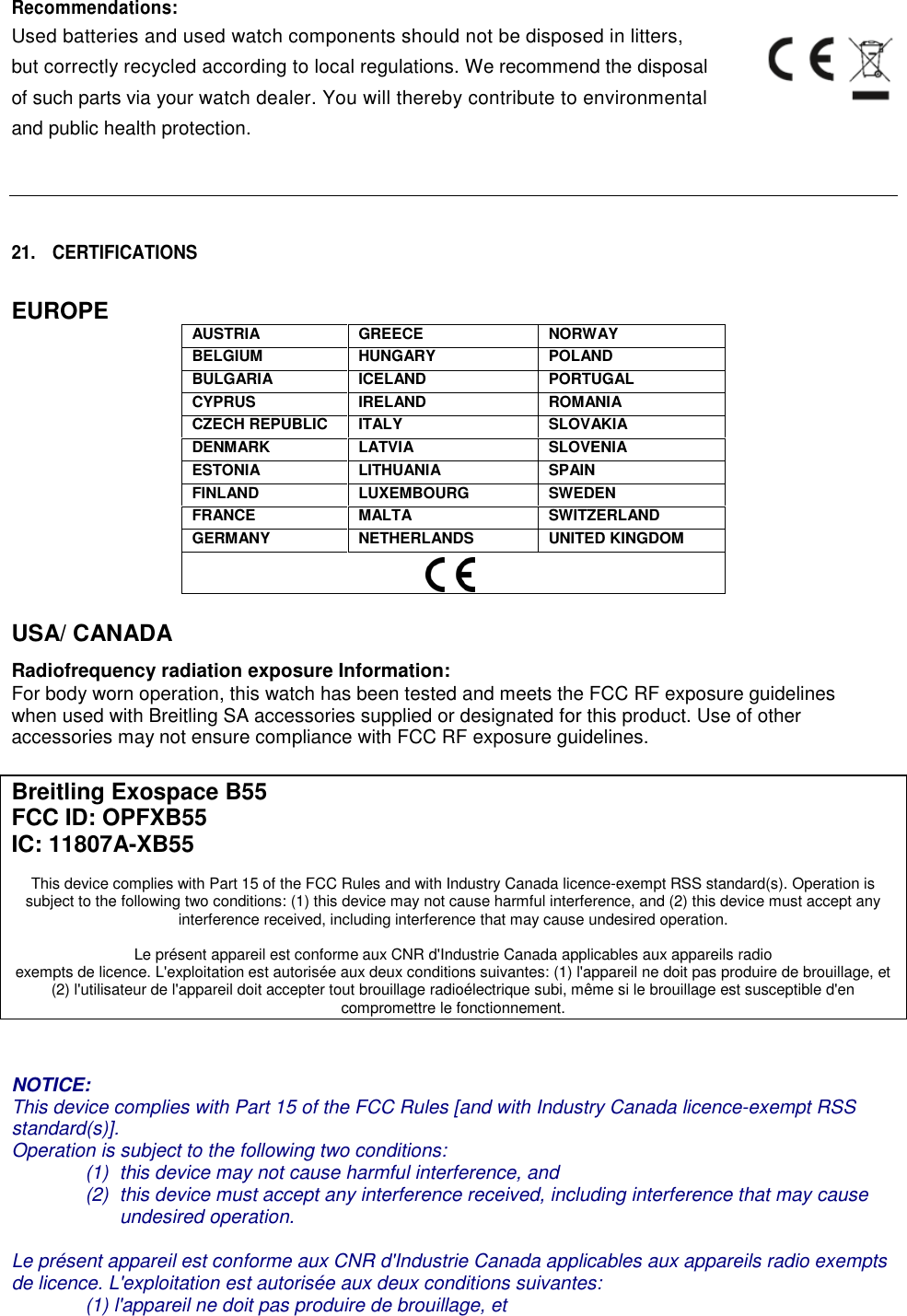 Recommendations:Used batteries and used watch components should not be disposed in litters,but correctly recycled according to local regulations. We recommend the disposalof such parts via your watch dealer. You will thereby contribute to environmentaland public health protection.21. CERTIFICATIONSEUROPEAUSTRIAGREECENORWAYBELGIUMHUNGARYPOLANDBULGARIAICELANDPORTUGALCYPRUSIRELANDROMANIACZECH REPUBLICITALYSLOVAKIADENMARKLATVIASLOVENIAESTONIALITHUANIASPAINFINLANDLUXEMBOURGSWEDENFRANCEMALTASWITZERLANDGERMANYNETHERLANDSUNITED KINGDOMUSA/ CANADARadiofrequency radiation exposure Information:For body worn operation, this watch has been tested and meets the FCC RF exposure guidelineswhen used with Breitling SA accessories supplied or designated for this product. Use of otheraccessories may not ensure compliance with FCC RF exposure guidelines.Breitling Exospace B55FCC ID: OPFXB55IC: 11807A-XB55This device complies with Part 15 of the FCC Rules and with Industry Canada licence-exempt RSS standard(s). Operation issubject to the following two conditions: (1) this device may not cause harmful interference, and (2) this device must accept anyinterference received, including interference that may cause undesired operation.Le pr&eacute;sent appareil est conforme aux CNR d'Industrie Canada applicables aux appareils radioexempts de licence. L'exploitation est autoris&eacute;e aux deux conditions suivantes: (1) l'appareil ne doit pas produire de brouillage, et(2) l'utilisateur de l'appareil doit accepter tout brouillage radio&eacute;lectrique subi, m&ecirc;me si le brouillage est susceptible d'encompromettre le fonctionnement.NOTICE:This device complies with Part 15 of the FCC Rules [and with Industry Canada licence-exempt RSSstandard(s)].Operation is subject to the following two conditions:(1) this device may not cause harmful interference, and(2) this device must accept any interference received, including interference that may causeundesired operation.Le pr&eacute;sent appareil est conforme aux CNR d'Industrie Canada applicables aux appareils radio exemptsde licence. L'exploitation est autoris&eacute;e aux deux conditions suivantes:(1) l'appareil ne doit pas produire de brouillage, et