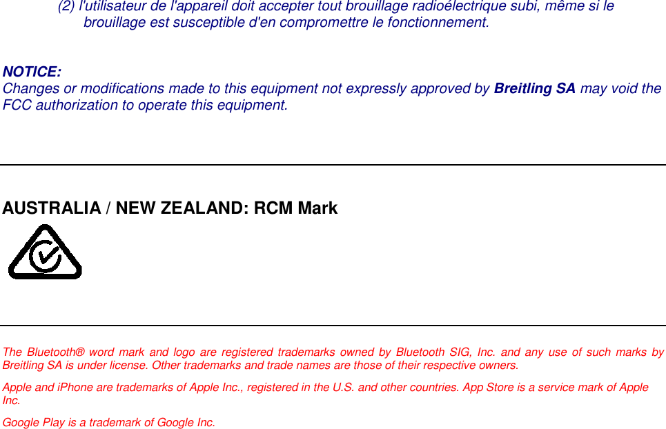 (2) l'utilisateur de l'appareil doit accepter tout brouillage radio&eacute;lectrique subi, m&ecirc;me si lebrouillage est susceptible d'en compromettre le fonctionnement.NOTICE:Changes or modifications made to this equipment not expressly approved by Breitling SA may void theFCC authorization to operate this equipment.AUSTRALIA / NEW ZEALAND: RCM MarkThe Bluetooth&reg; word mark and logo are registered trademarks owned by Bluetooth SIG, Inc. and any use of such marks byBreitling SA is under license. Other trademarks and trade names are those of their respective owners.Apple and iPhone are trademarks of Apple Inc., registered in the U.S. and other countries. App Store is a service mark of AppleInc.Google Play is a trademark of Google Inc.