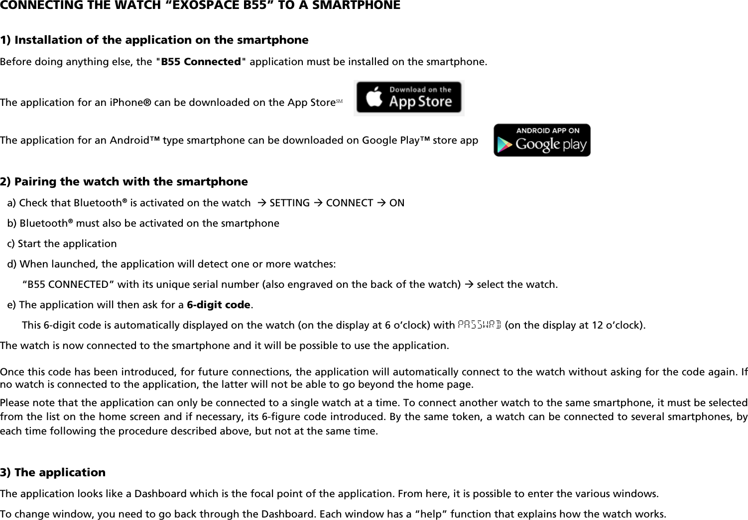 CONNECTING THE WATCH &ldquo;EXOSPACE B55&rdquo; TO A SMARTPHONE1) Installation of the application on the smartphoneBefore doing anything else, the "B55 Connected" application must be installed on the smartphone.The application for an iPhone&reg; can be downloaded on the App Store℠The application for an Androidtype smartphone can be downloaded on Google Playstore app2) Pairing the watch with the smartphonea) Check that Bluetooth&reg;is activated on the watch SETTING CONNECT ONb) Bluetooth&reg;must also be activated on the smartphonec) Start the applicationd) When launched, the application will detect one or more watches:&ldquo;B55 CONNECTED&rdquo; with its unique serial number (also engraved on the back of the watch) select the watch.e) The application will then ask for a 6-digit code.This 6-digit code is automatically displayed on the watch (on the display at 6 o&rsquo;clock) with PASSWRD (on the display at 12 o&rsquo;clock).The watch is now connected to the smartphone and it will be possible to use the application.Once this code has been introduced, for future connections, the application will automatically connect to the watch without asking for the code again. Ifno watch is connected to the application, the latter will not be able to go beyond the home page.Please note that the application can only be connected to a single watch at a time. To connect another watch to the same smartphone, it must be selectedfrom the list on the home screen and if necessary, its 6-figure code introduced. By the same token, a watch can be connected to several smartphones, byeach time following the procedure described above, but not at the same time.3) The applicationThe application looks like a Dashboard which is the focal point of the application. From here, it is possible to enter the various windows.To change window, you need to go back through the Dashboard. Each window has a &ldquo;help&rdquo; function that explains how the watch works.