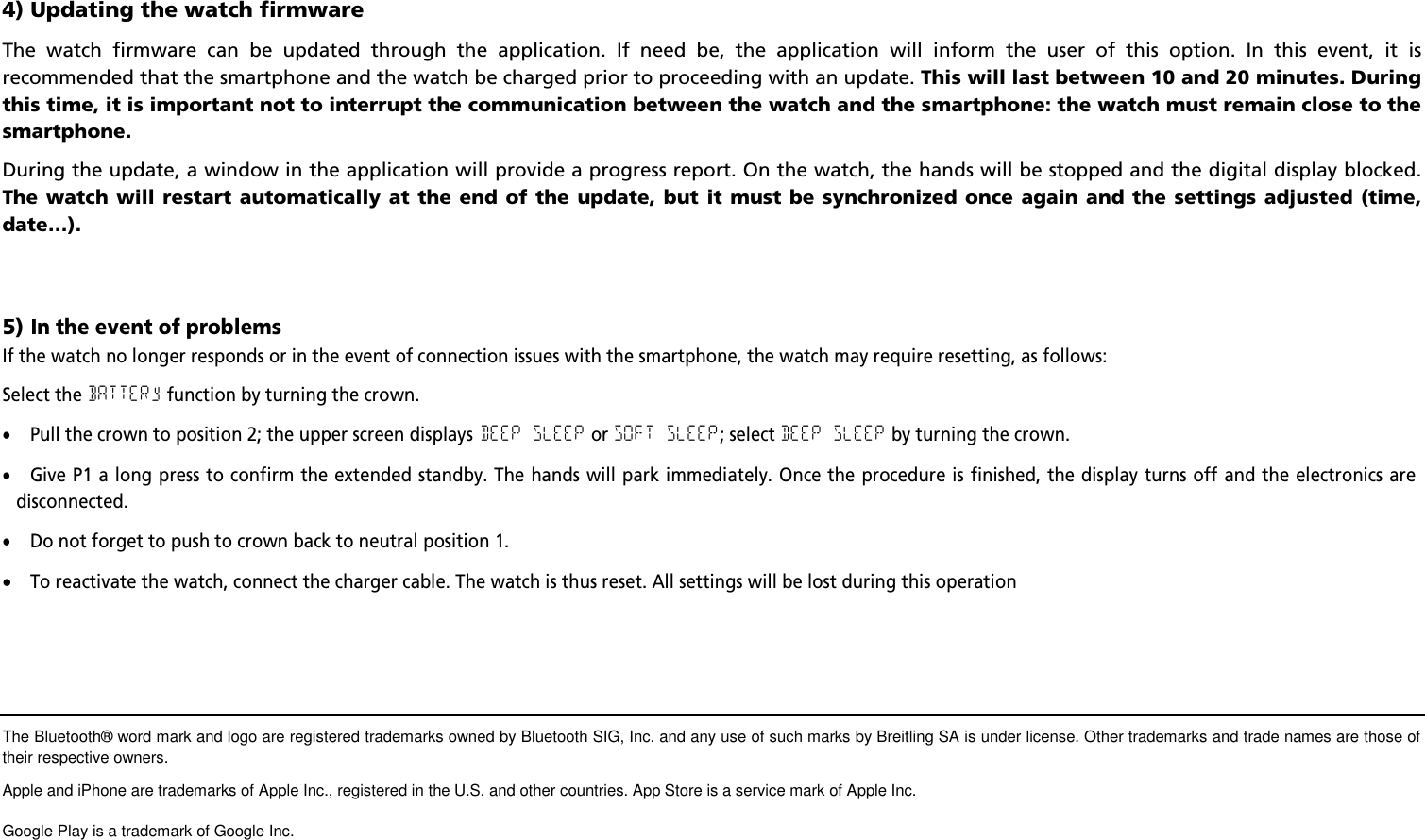 4) Updating the watch firmwareThe watch firmware can be updated through the application. If need be, the application will inform the user of this option. In this event, it isrecommended that the smartphone and the watch be charged prior to proceeding with an update. This will last between 10 and 20 minutes. Duringthis time, it is important not to interrupt the communication between the watch and the smartphone: the watch must remain close to thesmartphone.During the update, a window in the application will provide a progress report. On the watch, the hands will be stopped and the digital display blocked.The watch will restart automatically at the end of the update, but it must be synchronized once again and the settings adjusted (time,date&hellip;).5)In the event of problemsIf the watch no longer responds or in the event of connection issues with the smartphone, the watch may require resetting, as follows:Select theBATTERyfunction by turning the crown.Pull the crown to position 2; the upper screen displaysDEEP SLEEPorSOFT SLEEP; selectDEEP SLEEPby turning the crown.Give P1 a long press to confirm the extended standby. The hands will park immediately. Once the procedure is finished, the display turns off and the electronics aredisconnected.Do not forget to push to crown back to neutral position 1.To reactivate the watch, connect the charger cable. The watch is thus reset. All settings will be lost during this operationThe Bluetooth&reg; word mark and logo are registered trademarks owned by Bluetooth SIG, Inc. and any use of such marks by Breitling SA is under license. Other trademarks and trade names are those oftheir respective owners.Apple and iPhone are trademarks of Apple Inc., registered in the U.S. and other countries. App Store is a service mark of Apple Inc.Google Play is a trademark of Google Inc.