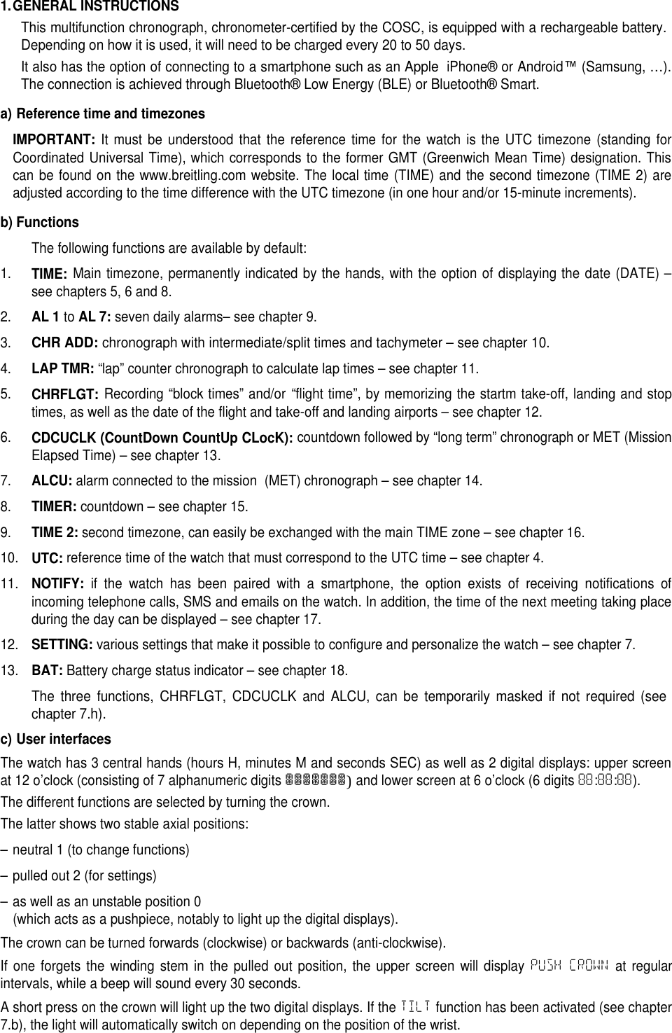 1.GENERAL INSTRUCTIONSThis multifunction chronograph, chronometer-certified by the COSC, is equipped with a rechargeable battery.Depending on how it is used, it will need to be charged every 20 to 50 days.It also has the option of connecting to a smartphone such as an AppleiPhone&reg;or Android&trade;(Samsung, &hellip;).The connection is achieved through Bluetooth&reg; Low Energy (BLE) or Bluetooth&reg; Smart.a) Reference time and timezonesIMPORTANT:It must be understood that the reference time for the watch is the UTC timezone (standing forCoordinated Universal Time), which corresponds to the former GMT (Greenwich Mean Time) designation. Thiscan be found on the www.breitling.com website. The local time (TIME) and the second timezone (TIME 2) areadjusted according to the time difference with the UTC timezone (in one hour and/or 15-minute increments).b) FunctionsThe following functions are available by default:1.TIME:Main timezone, permanently indicated by the hands, with the option of displaying the date (DATE) &ndash;see chapters 5, 6 and 8.2.AL 1toAL 7:seven daily alarms&ndash; see chapter 9.3.CHR ADD:chronograph with intermediate/split times and tachymeter &ndash; see chapter 10.4.LAP TMR:&ldquo;lap&rdquo; counter chronograph to calculate lap times &ndash; see chapter 11.5.CHRFLGT:Recording &ldquo;block times&rdquo; and/or &ldquo;flight time&rdquo;, by memorizing the startm take-off, landing and stoptimes, as well as the date of the flight and take-off and landing airports &ndash; see chapter 12.6.CDCUCLK (CountDown CountUp CLocK):countdown followed by &ldquo;long term&rdquo; chronograph or MET (MissionElapsed Time) &ndash; see chapter 13.7.ALCU:alarm connected to the mission (MET) chronograph &ndash; see chapter 14.8.TIMER:countdown &ndash; see chapter 15.9.TIME 2:second timezone, can easily be exchanged with the main TIME zone &ndash; see chapter 16.10.UTC:reference time of the watch that must correspond to the UTC time &ndash; see chapter 4.11.NOTIFY:if the watch has been paired with a smartphone, the option exists of receiving notifications ofincoming telephone calls, SMS and emails on the watch. In addition, the time of the next meeting taking placeduring the day can be displayed &ndash; see chapter 17.12.SETTING:various settings that make it possible to configure and personalize the watch &ndash; see chapter 7.13.BAT:Battery charge status indicator &ndash; see chapter 18.The three functions, CHRFLGT, CDCUCLK and ALCU, can be temporarily masked if not required (seechapter 7.h).c) User interfacesThe watch has 3 central hands (hours H, minutes M and seconds SEC) as well as 2 digital displays: upper screenat 12 o&rsquo;clock (consisting of 7 alphanumeric digits███████)and lower screen at 6 o&rsquo;clock (6 digits 88:88:88).The different functions are selected by turning the crown.The latter shows two stable axial positions:&ndash; neutral 1 (to change functions)&ndash; pulled out 2 (for settings)&ndash; as well as an unstable position 0(which acts as a pushpiece, notably to light up the digital displays).The crown can be turned forwards (clockwise) or backwards (anti-clockwise).If one forgets the winding stem in the pulled out position, the upper screen will display PUSH CROWN at regularintervals, while a beep will sound every 30 seconds.A short press on the crown will light up the two digital displays. If the TILT function has been activated (see chapter7.b), the light will automatically switch on depending on the position of the wrist.
