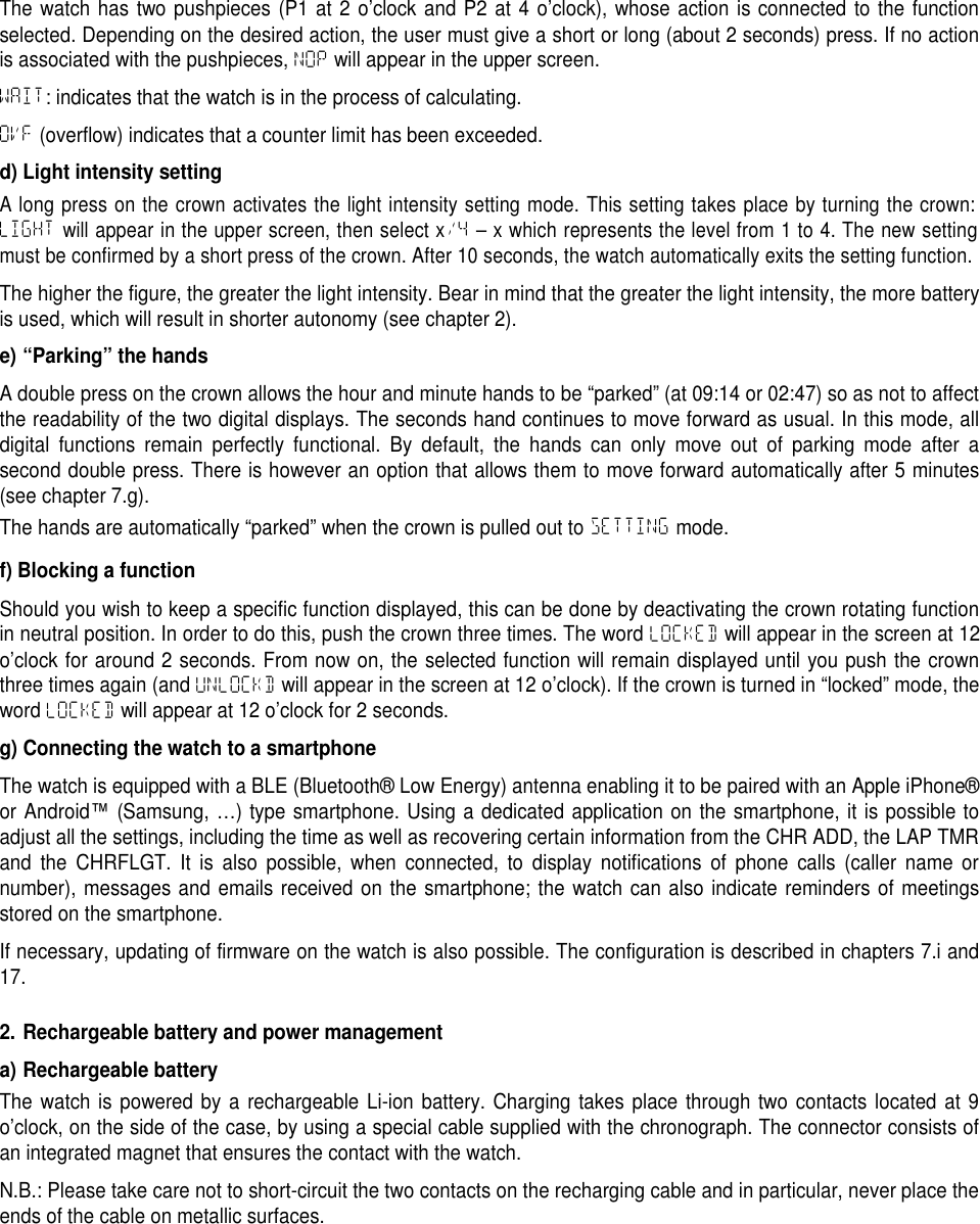 The watch has two pushpieces (P1 at 2 o&rsquo;clock and P2 at 4 o&rsquo;clock), whose action is connected to the functionselected. Depending on the desired action, the user must give a short or long (about 2 seconds) press. If no actionis associated with the pushpieces, NOP will appear in the upper screen.WAIT: indicates that the watch is in the process of calculating.OVF (overflow) indicates that a counter limit has been exceeded.d) Light intensity settingA long press on the crown activates the light intensity setting mode. This setting takes place by turning the crown:LIGHTwill appear in the upper screen, then select x/4&ndash; x which represents the level from 1 to 4. The new settingmust be confirmed by a short press of the crown. After 10 seconds, the watch automatically exits the setting function.The higher the figure, the greater the light intensity. Bear in mind that the greater the light intensity, the more batteryis used, which will result in shorter autonomy (see chapter 2).e) &ldquo;Parking&rdquo; the handsA double press on the crown allows the hour and minute hands to be &ldquo;parked&rdquo; (at 09:14 or 02:47) so as not to affectthe readability of the two digital displays. The seconds hand continues to move forward as usual. In this mode, alldigital functions remain perfectly functional. By default, the hands can only move out of parking mode after asecond double press. There is however an option that allows them to move forward automatically after 5 minutes(see chapter 7.g).The hands are automatically &ldquo;parked&rdquo; when the crown is pulled out to SETTING mode.f) Blocking a functionShould you wish to keep a specific function displayed, this can be done by deactivating the crown rotating functionin neutral position. In order to do this, push the crown three times. The word LOCKED will appear in the screen at 12o&rsquo;clock for around 2 seconds. From now on, the selected function will remain displayed until you push the crownthree times again (and UNLOCKD will appear in the screen at 12 o&rsquo;clock). If the crown is turned in &ldquo;locked&rdquo; mode, theword LOCKED will appear at 12 o&rsquo;clock for 2 seconds.g) Connecting the watch to a smartphoneThe watch is equipped with a BLE (Bluetooth&reg; Low Energy) antenna enabling it to be paired with an Apple iPhone&reg;or Android&trade;(Samsung, &hellip;) type smartphone. Using a dedicated application on the smartphone, it is possible toadjust all the settings, including the time as well as recovering certain information from the CHR ADD, the LAP TMRand the CHRFLGT. It is also possible, when connected, to display notifications of phone calls (caller name ornumber), messages and emails received on the smartphone; the watch can also indicate reminders of meetingsstored on the smartphone.If necessary, updating of firmware on the watch is also possible. The configuration is described in chapters 7.i and17.2. Rechargeable battery and power managementa) Rechargeable batteryThe watch is powered by a rechargeable Li-ion battery. Charging takes place through two contacts located at 9o&rsquo;clock, on the side of the case, by using a special cable supplied with the chronograph. The connector consists ofan integrated magnet that ensures the contact with the watch.N.B.: Please take care not to short-circuit the two contacts on the recharging cable and in particular, never place theends of the cable on metallic surfaces.