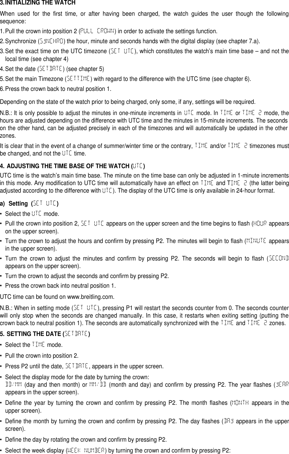 3.INITIALIZING THE WATCHWhen used for the first time, or after having been charged, the watch guides the user though the followingsequence:1.Pull the crown into position 2 (PULL CROWN) in order to activate the settings function.2.Synchronize (SyNCHRO) the hour, minute and seconds hands with the digital display (see chapter 7.a).3.Set the exact time on the UTC timezone (SET UTC), which constitutes the watch&rsquo;s main time base &ndash; and not thelocal time (see chapter 4)4.Set the date (SETDATE) (see chapter 5)5.Set the main Timezone (SETTIME) with regard to the difference with the UTC time (see chapter 6).6.Press the crown back to neutral position 1.Depending on the state of the watch prior to being charged, only some, if any, settings will be required.N.B.: It is only possible to adjust the minutes in one-minute increments inUTCmode. InTIMEorTIME 2mode, thehours are adjusted depending on the difference with UTC time and the minutes in 15-minute increments. The secondson the other hand, can be adjusted precisely in each of the timezones and will automatically be updated in the otherzones.It is clear that in the event of a change of summer/winter time or the contrary, TIME and/or TIME 2 timezones mustbe changed, and not the UTC time.4. ADJUSTING THE TIME BASE OF THE WATCH (UTC)UTC time is the watch&rsquo;s main time base. The minute on the time base can only be adjusted in 1-minute incrementsin this mode. Any modification to UTC time will automatically have an effect on TIME and TIME 2 (the latter beingadjusted according to the difference with UTC). The display of the UTC time is only available in 24-hour format.a) Setting (SET UTC)&bull; Select the UTC mode.&bull; Pull the crown into position 2, SET UTC appears on the upper screen and the time begins to flash (HOUR appearson the upper screen).&bull; Turn the crown to adjust the hours and confirm by pressing P2. The minutes will begin to flash (MINUTE appearsin the upper screen).&bull; Turn the crown to adjust the minutes and confirm by pressing P2. The seconds will begin to flash (SECONDappears on the upper screen).&bull; Turn the crown to adjust the seconds and confirm by pressing P2.&bull; Press the crown back into neutral position 1.UTC time can be found on www.breitling.com.N.B.: When in setting mode (SET UTC), pressing P1 will restart the seconds counter from 0. The seconds counterwill only stop when the seconds are changed manually. In this case, it restarts when exiting setting (putting thecrown back to neutral position 1). The seconds are automatically synchronized with the TIME and TIME 2 zones.5. SETTING THE DATE (SETDATE)&bull; Select the TIME mode.&bull; Pull the crown into position 2.&bull; Press P2 until the date, SETDATE, appears in the upper screen.&bull; Select the display mode for the date by turning the crown:DD/MM (day and then month) or MM/DD (month and day) and confirm by pressing P2. The year flashes (yEARappears in the upper screen).&bull; Define the year by turning the crown and confirm by pressing P2. The month flashes (MONTH appears in theupper screen).&bull; Define the month by turning the crown and confirm by pressing P2. The day flashes (DAy appears in the upperscreen).&bull; Define the day by rotating the crown and confirm by pressing P2.&bull; Select the week display (WEEK NUMBER) by turning the crown and confirm by pressing P2:
