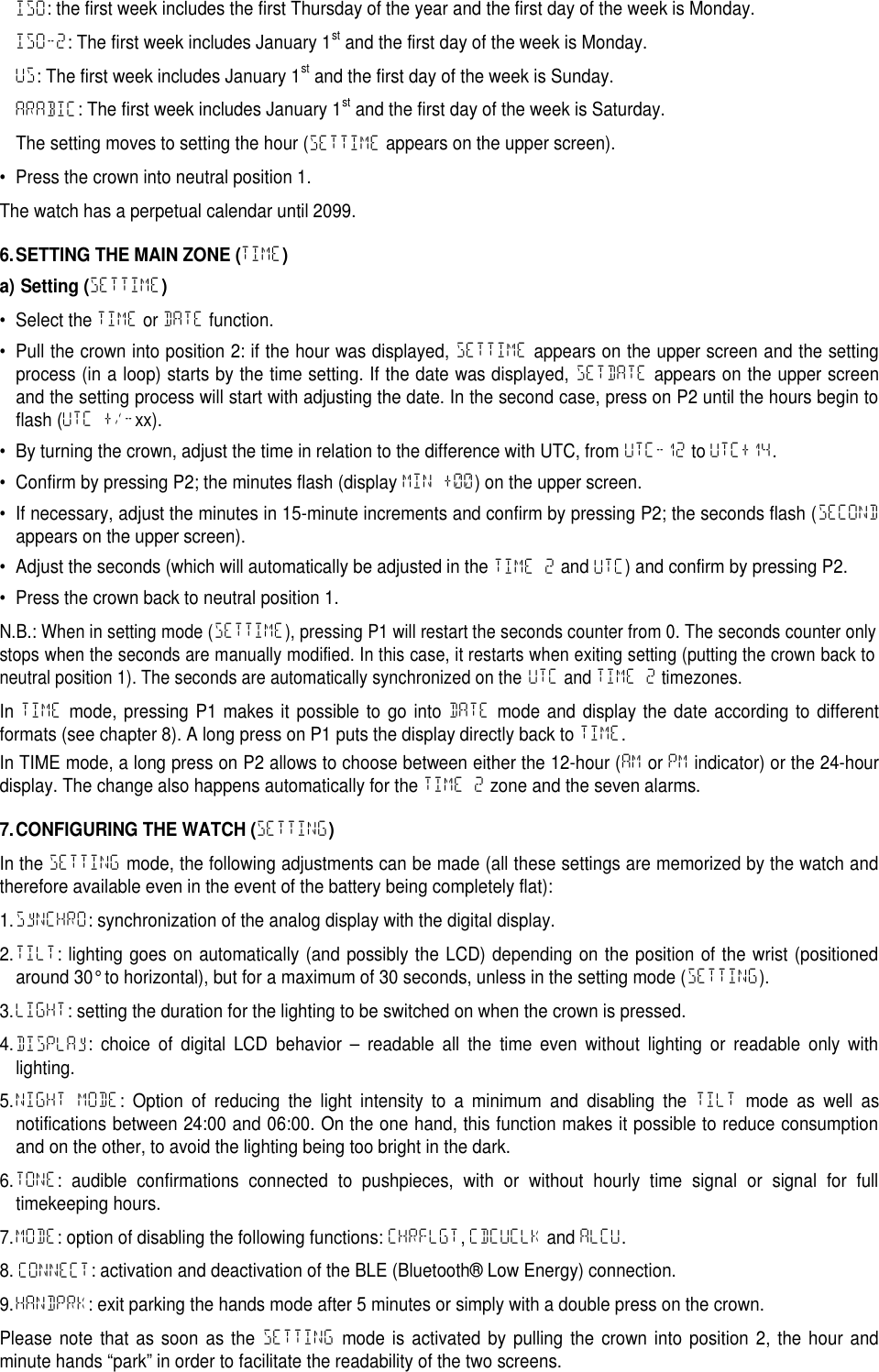 ISO: the first week includes the first Thursday of the year and the first day of the week is Monday.ISO-2: The first week includes January 1stand the first day of the week is Monday.US: The first week includes January 1stand the first day of the week is Sunday.ARABIC: The first week includes January 1stand the first day of the week is Saturday.The setting moves to setting the hour (SETTIME appears on the upper screen).&bull; Press the crown into neutral position 1.The watch has a perpetual calendar until 2099.6.SETTING THE MAIN ZONE (TIME)a) Setting (SETTIME)&bull; Select the TIME or DATE function.&bull; Pull the crown into position 2: if the hour was displayed, SETTIME appears on the upper screen and the settingprocess (in a loop) starts by the time setting. If the date was displayed, SETDATE appears on the upper screenand the setting process will start with adjusting the date. In the second case, press on P2 until the hours begin toflash (UTC +/-xx).&bull; By turning the crown, adjust the time in relation to the difference with UTC, from UTC-12 to UTC+14.&bull; Confirm by pressing P2; the minutes flash (display MIN +00) on the upper screen.&bull; If necessary, adjust the minutes in 15-minute increments and confirm by pressing P2; the seconds flash (SECONDappears on the upper screen).&bull; Adjust the seconds (which will automatically be adjusted in the TIME 2 and UTC) and confirm by pressing P2.&bull; Press the crown back to neutral position 1.N.B.: When in setting mode (SETTIME), pressing P1 will restart the seconds counter from 0. The seconds counter onlystops when the seconds are manually modified. In this case, it restarts when exiting setting (putting the crown back toneutral position 1). The seconds are automatically synchronized on theUTCandTIME 2timezones.In TIME mode, pressing P1 makes it possible to go into DATE mode and display the date according to differentformats (see chapter 8). A long press on P1 puts the display directly back to TIME.In TIME mode, a long press on P2 allows to choose between either the 12-hour (AM or PM indicator) or the 24-hourdisplay. The change also happens automatically for the TIME 2 zone and the seven alarms.7.CONFIGURING THE WATCH (SETTING)In the SETTING mode, the following adjustments can be made (all these settings are memorized by the watch andtherefore available even in the event of the battery being completely flat):1.SyNCHRO: synchronization of the analog display with the digital display.2.TILT: lighting goes on automatically (and possibly the LCD) depending on the position of the wrist (positionedaround 30&deg; to horizontal), but for a maximum of 30 seconds, unless in the setting mode (SETTING).3.LIGHT: setting the duration for the lighting to be switched on when the crown is pressed.4.DISPLAy: choice of digital LCD behavior &ndash; readable all the time even without lighting or readable only withlighting.5.NIGHT MODE: Option of reducing the light intensity to a minimum and disabling the TILT mode as well asnotifications between 24:00 and 06:00. On the one hand, this function makes it possible to reduce consumptionand on the other, to avoid the lighting being too bright in the dark.6.TONE: audible confirmations connected to pushpieces, with or without hourly time signal or signal for fulltimekeeping hours.7.MODE: option of disabling the following functions: CHRFLGT,CDCUCLK and ALCU.8. CONNECT: activation and deactivation of the BLE (Bluetooth&reg; Low Energy) connection.9.HANDPRK: exit parking the hands mode after 5 minutes or simply with a double press on the crown.Please note that as soon as the SETTING mode is activated by pulling the crown into position 2, the hour andminute hands &ldquo;park&rdquo; in order to facilitate the readability of the two screens.
