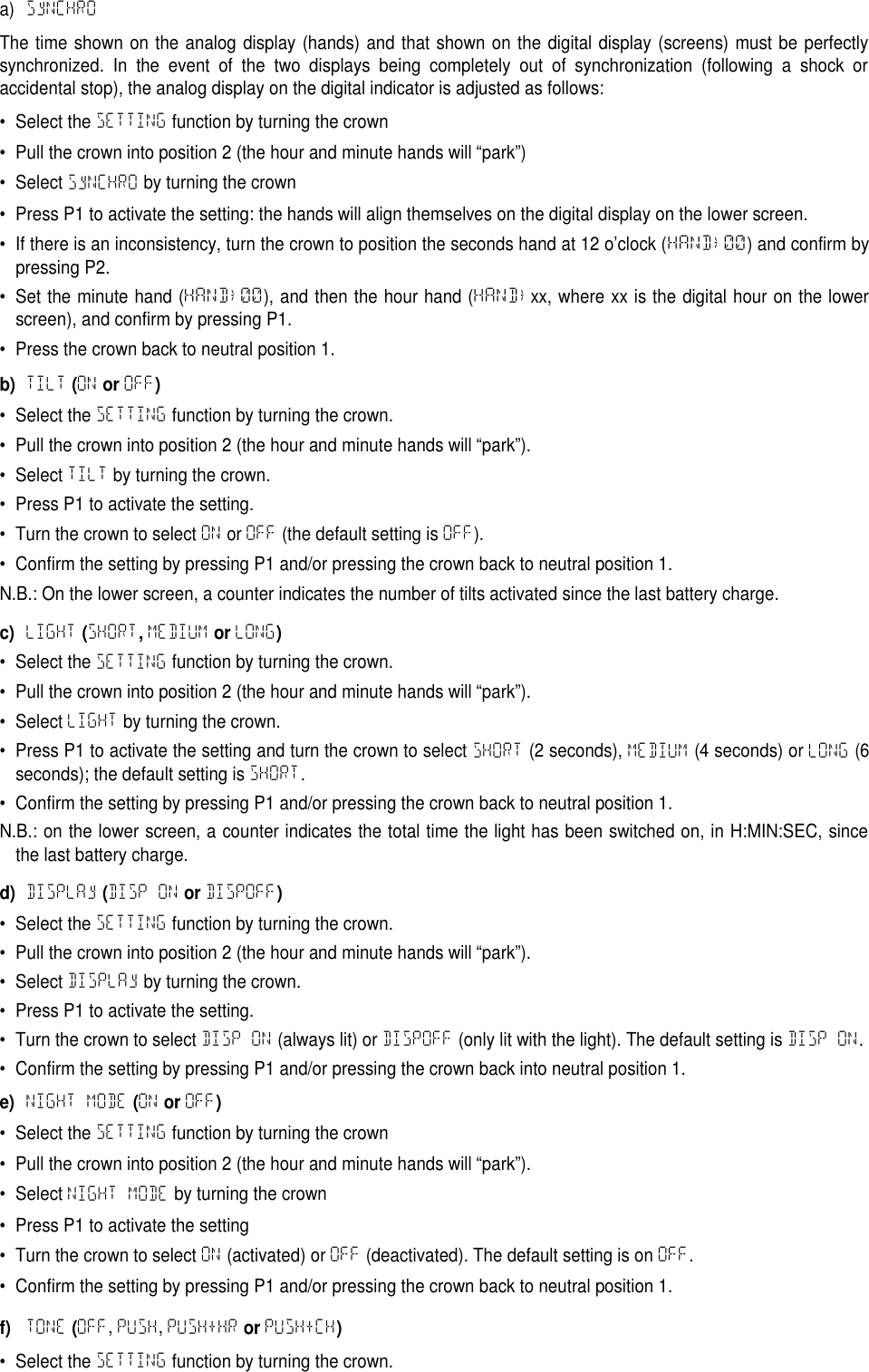 a) SyNCHROThe time shown on the analog display (hands) and that shown on the digital display (screens) must be perfectlysynchronized. In the event of the two displays being completely out of synchronization (following a shock oraccidental stop), the analog display on the digital indicator is adjusted as follows:&bull; Select the SETTING function by turning the crown&bull; Pull the crown into position 2 (the hour and minute hands will &ldquo;park&rdquo;)&bull; Select SyNCHRO by turning the crown&bull; Press P1 to activate the setting: the hands will align themselves on the digital display on the lower screen.&bull; If there is an inconsistency, turn the crown to position the seconds hand at 12 o&rsquo;clock (HAND&rarr;00) and confirm bypressing P2.&bull; Set the minute hand (HAND&rarr;00), and then the hour hand (HAND&rarr;xx, where xx is the digital hour on the lowerscreen), and confirm by pressing P1.&bull; Press the crown back to neutral position 1.b)TILT(ONorOFF)&bull; Select the SETTING function by turning the crown.&bull; Pull the crown into position 2 (the hour and minute hands will &ldquo;park&rdquo;).&bull; Select TILT by turning the crown.&bull; Press P1 to activate the setting.&bull; Turn the crown to select ON or OFF (the default setting is OFF).&bull; Confirm the setting by pressing P1 and/or pressing the crown back to neutral position 1.N.B.: On the lower screen, a counter indicates the number of tilts activated since the last battery charge.c)LIGHT(SHORT,MEDIUMorLONG)&bull; Select the SETTING function by turning the crown.&bull; Pull the crown into position 2 (the hour and minute hands will &ldquo;park&rdquo;).&bull; Select LIGHT by turning the crown.&bull; Press P1 to activate the setting and turn the crown to select SHORT (2 seconds), MEDIUM (4 seconds) or LONG (6seconds); the default setting is SHORT.&bull; Confirm the setting by pressing P1 and/or pressing the crown back to neutral position 1.N.B.: on the lower screen, a counter indicates the total time the light has been switched on, in H:MIN:SEC, sincethe last battery charge.d)DISPLAy(DISP ONorDISPOFF)&bull; Select the SETTING function by turning the crown.&bull; Pull the crown into position 2 (the hour and minute hands will &ldquo;park&rdquo;).&bull; Select DISPLAy by turning the crown.&bull; Press P1 to activate the setting.&bull; Turn the crown to select DISP ON (always lit) or DISPOFF (only lit with the light). The default setting is DISP ON.&bull; Confirm the setting by pressing P1 and/or pressing the crown back into neutral position 1.e)NIGHT MODE(ONorOFF)&bull; Select the SETTING function by turning the crown&bull; Pull the crown into position 2 (the hour and minute hands will &ldquo;park&rdquo;).&bull; Select NIGHT MODE by turning the crown&bull; Press P1 to activate the setting&bull; Turn the crown to select ON (activated) or OFF (deactivated). The default setting is on OFF.&bull; Confirm the setting by pressing P1 and/or pressing the crown back to neutral position 1.f)TONE(OFF,PUSH,PUSH+HRorPUSH+CH)&bull; Select the SETTING function by turning the crown.