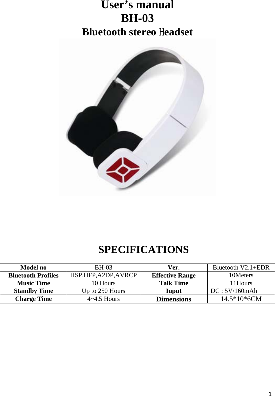 1         User’s manual BH-03 Bluetooth stereo Headset SPECIFICATIONS Model no  BH-03  Ver.  Bluetooth V2.1+EDRBluetooth Profiles  HSP,HFP,A2DP,AVRCP Effective Range  10Meters Music Time  10 Hours  Talk Time  11Hours Standby Time  Up to 250 Hours  Iuput  DC : 5V/160mAh Charge Time  4~4.5 Hours  Dimensions 14.5*10*6CM    