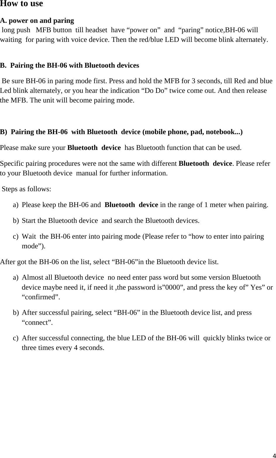 4How to use A. power on and paring    long push   MFB button  till headset  have “power on”  and  “paring” notice,BH-06 will waiting  for paring with voice device. Then the red/blue LED will become blink alternately.  B.  Pairing the BH-06 with Bluetooth devices   Be sure BH-06 in paring mode first. Press and hold the MFB for 3 seconds, till Red and blue Led blink alternately, or you hear the indication “Do Do” twice come out. And then release the MFB. The unit will become pairing mode.  B)  Pairing the BH-06  with Bluetooth  device (mobile phone, pad, notebook...)  Please make sure your Bluetooth  device  has Bluetooth function that can be used.  Specific pairing procedures were not the same with different Bluetooth  device. Please refer to your Bluetooth device  manual for further information.  Steps as follows: a) Please keep the BH-06 and  Bluetooth  device in the range of 1 meter when pairing.  b) Start the Bluetooth device  and search the Bluetooth devices. c) Wait  the BH-06 enter into pairing mode (Please refer to “how to enter into pairing mode”).  After got the BH-06 on the list, select “BH-06”in the Bluetooth device list.  a) Almost all Bluetooth device  no need enter pass word but some version Bluetooth device maybe need it, if need it ,the password is”0000”, and press the key of” Yes” or “confirmed”.  b) After successful pairing, select “BH-06” in the Bluetooth device list, and press “connect”.  c) After successful connecting, the blue LED of the BH-06 will  quickly blinks twice or three times every 4 seconds.  