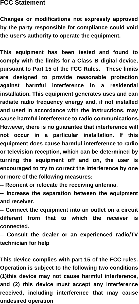  FCC Statement   Changes or modifications not expressly approved by the party responsible for compliance could void the user&apos;s authority to operate the equipment.      This equipment has been tested and found to comply with the limits for a Class B digital device, pursuant to Part 15 of the FCC Rules.    These limits are designed to provide reasonable protection against harmful interference in a residential installation. This equipment generates uses and can radiate radio frequency energy and, if not installed and used in accordance with the instructions, may cause harmful interference to radio communications. However, there is no guarantee that interference will not occur in a particular installation. If this equipment does cause harmful interference to radio or television reception, which can be determined by turning the equipment off and on, the user is encouraged to try to correct the interference by one or more of the following measures:   -- Reorient or relocate the receiving antenna.     -- Increase the separation between the equipment and receiver.   -- Connect the equipment into an outlet on a circuit different from that to which the receiver is connected.   -- Consult the dealer or an experienced radio/TV technician for help      This device complies with part 15 of the FCC rules. Operation is subject to the following two conditions (1)this device may not cause harmful interference, and (2) this device must accept any interference received, including interference that may cause undesired operation   