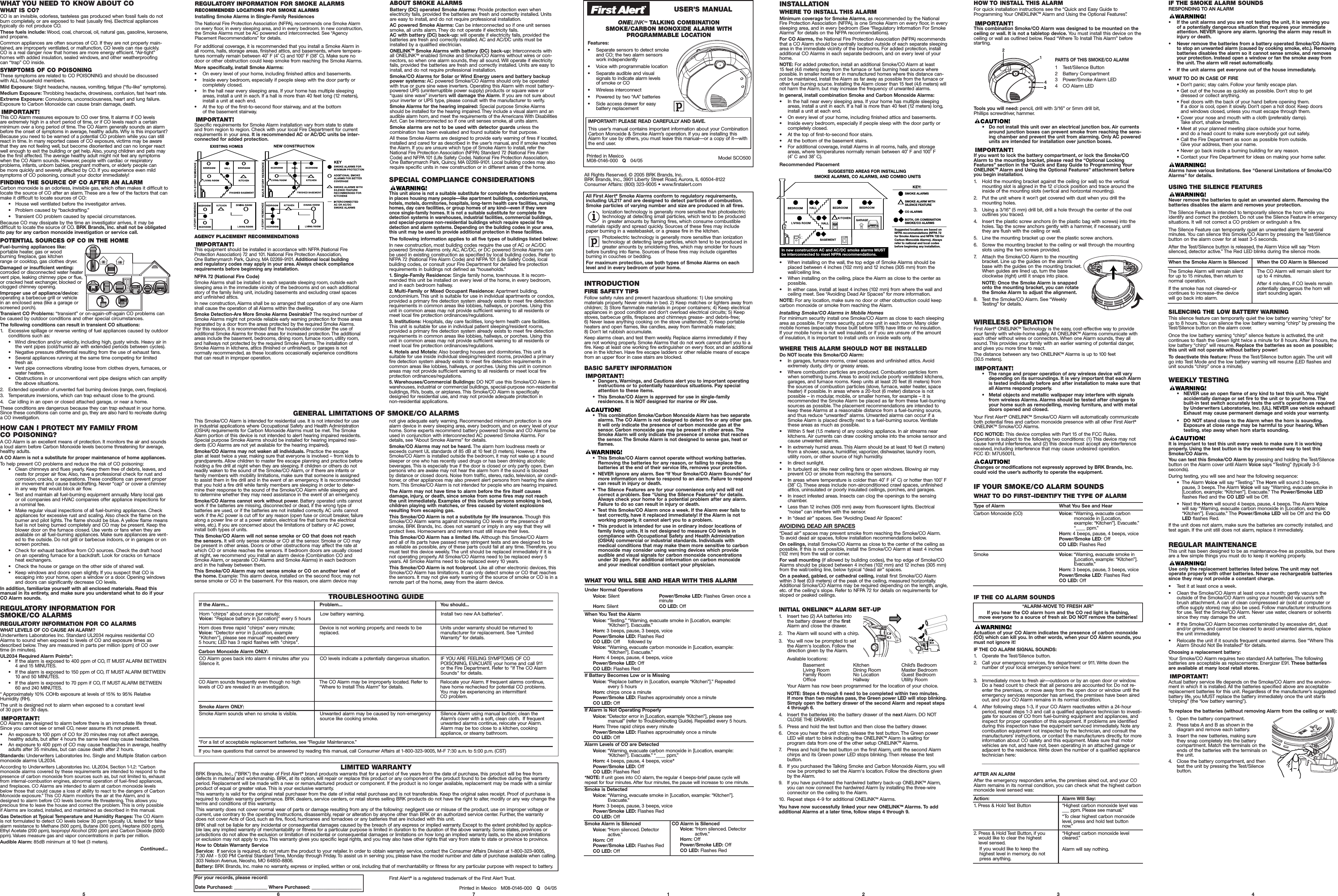 IF THE CO ALARM SOUNDSActuation of your CO Alarm indicates the presence of carbon monoxide(CO) which can kill you. In other words, when your CO Alarm sounds, youmust not ignore it!IF THE CO ALARM SIGNAL SOUNDS:1.Operate the Test/Silence button.2. Call your emergency services, fire department or 911. Write down the number of your local emergency service here:__________________________________________________________________3. Immediately move to fresh air—outdoors or by an open door or window.Do a head count to check that all persons are accounted for. Do not re-enter the premises, or move away from the open door or window until theemergency services responder has arrived, the premises have been airedout,and your CO Alarm remains in its normal condition.4. After following steps 1-3, if your CO Alarm reactivates within a 24-hour period, repeat steps 1-3 and call a qualified appliance technician to investi-gate for sources of CO from fuel-burning equipment and appliances, andinspect for proper operation of this equipment. If problems are identifiedduring this inspection have the equipment serviced immediately. Note anycombustion equipment not inspected by the technician, and consult themanufacturers’ instructions, or contact the manufacturers directly, for moreinformation about CO safety and this equipment. Make sure that motorvehicles are not,and have not, been operating in an attached garage oradjacent to the residence. Write down the number of a qualified appliancetechnician here:__________________________________________________________________“ALARM-MOVE TO FRESH AIR”If you hear the CO alarm horn and the CO red light is flashing,move everyone to a source of fresh air. DO NOT remove the batteries!3Model SCO500Printed in MexicoM08-0146-000   Q04/05IMPORTANT! PLEASE READ CAREFULLY AND SAVE.This user’s manual contains important information about your CombinationCarbon Monoxide &amp; Smoke Alarm’s operation. If you are installing thisAlarm for use by others, you must leave this manual—or a copy of it—withthe end user.All Rights Reserved. © 2005 BRK Brands, Inc.BRK Brands, Inc., 3901 Liberty Street Road, Aurora, IL 60504-8122Consumer Affairs: (800) 323-9005 • www.firstalert.comINTRODUCTIONFIRE SAFETY TIPSFollow safety rules and prevent hazardous situations: 1) Use smoking materials properly. Never smoke in bed. 2) Keep matches or lighters away fromchildren; 3) Store flammable materials in proper containers; 4) Keep electricalappliances in good condition and don’t overload electrical circuits; 5) Keepstoves, barbecue grills, fireplaces and chimneys grease- and debris-free; 6) Never leave anything cooking on the stove unattended; 7) Keep portableheaters and open flames, like candles, away from flammable materials; 8) Don’t let rubbish accumulate.Keep alarms clean, and test them weekly. Replace alarms immediately if theyare not working properly. Smoke Alarms that do not work cannot alert you to afire. Keep at least one working fire extinguisher on every floor, and an additionalone in the kitchen. Have fire escape ladders or other reliable means of escapefrom an upper floor in case stairs are blocked.BASIC SAFETY INFORMATION•  Dangers, Warnings, and Cautions alert you to important operatinginstructions or to potentially hazardous situations. Pay specialattention to these items.•  This Smoke/CO Alarm is approved for use in single-family residences. It is NOT designed for marine or RV use.•  This combination Smoke/Carbon Monoxide Alarm has two separatealarms. The CO Alarm is not designed to detect fire or any other gas.It will only indicate the presence of carbon monoxide gas at the sensor.Carbon monoxide gas may be present in other areas. TheSmoke Alarm will only indicate the presence of smoke that reachesthe sensor. The Smoke Alarm is not designed to sense gas, heat orflames.•  This Smoke/CO Alarm cannot operate without working batteries.Removing the batteries for any reason, or failing to replace the batteries at the end of their service life, removes your protection.•  NEVER ignore any alarm. See “If Your Smoke/CO Alarm Sounds” formore information on how to respond to an alarm. Failure to respondcan result in injury or death.•  The Silence Features are for your convenience only and will not correct a problem. See &quot;Using the Silence Features&quot; for details.Always check your home for a potential problem after any alarm.Failure to do so can result in injury or death.•  Test this Smoke/CO Alarm once a week. If the Alarm ever fails totest correctly, have it replaced immediately! If the Alarm is not working properly,it cannot alert you to a problem.•  This product is intended for use in ordinary indoor locations of family living units. It is not designed to measure CO levels in compliance with Occupational Safety and Health Administration(OSHA) commercial or industrial standards. Individuals with medical conditions that may make them more sensitive to carbonmonoxide may consider using warning devices which provide audible and visual signals for carbon monoxide concentrationsunder 30 ppm. For additional information on carbon monoxide and your medical condition contact your physician.5 6 7 1 2ONELINKTMTALKING COMBINATIONSMOKE/CARBON MONOXIDE ALARM WITH PROGRAMMABLE LOCATION4Printed in Mexico   M08-0146-000   Q04/05First Alert®is a registered trademark of the First Alert Trust.WHAT YOU NEED TO KNOW ABOUT COWHAT IS CO?CO is an invisible, odorless, tasteless gas produced when fossil fuels do notburn completely, or are exposed to heat (usually fire). Electrical appliances typically do not produce CO.These fuels include: Wood, coal, charcoal, oil, natural gas, gasoline, kerosene,and propane.Common appliances are often sources of CO. If they are not properly main-tained, are improperly ventilated, or malfunction, CO levels can rise quickly.CO is a real danger now that homes are more energy efficient. “Air-tight”homes with added insulation, sealed windows, and other weatherproofing can “trap” CO inside.SYMPTOMS OF CO POISONINGThese symptoms are related to CO POISONING and should be discussedwith ALL household members.Mild Exposure: Slight headache, nausea, vomiting, fatigue (“flu-like” symptoms).Medium Exposure: Throbbing headache, drowsiness, confusion, fast heart rate.Extreme Exposure: Convulsions, unconsciousness, heart and lung failure.Exposure to Carbon Monoxide can cause brain damage, death.This CO Alarm measures exposure to CO over time. It alarms if CO levels are extremely high in a short period of time, or if CO levels reach a certain minimum over a long period of time. The CO Alarm generally sounds an alarmbefore the onset of symptoms in average, healthy adults. Why is this important?Because you need to be warned of a potential CO problem while you can stillreact in time. In many reported cases of CO exposure, victims may be awarethat they are not feeling well, but become disoriented and can no longer reactwell enough to exit the building or get help. Also, young children and pets maybe the first affected. The average healthy adult might not feel any symptomswhen the CO Alarm sounds. However, people with cardiac or respiratory problems, infants, unborn babies, pregnant mothers, or elderly people can be more quickly and severely affected by CO. If you experience even mildsymptoms of CO poisoning, consult your doctor immediately!FINDING THE SOURCE OF CO AFTER AN ALARMCarbon monoxide is an odorless, invisible gas, which often makes it difficult tolocate the source of CO after an alarm. These are a few of the factors that canmake it difficult to locate sources of CO:•   House well ventilated before the investigator arrives.•   Problem caused by “backdrafting.”•   Transient CO problem caused by special circumstances.Because CO may dissipate by the time an investigator arrives, it may be difficult to locate the source of CO. BRK Brands, Inc. shall not be obligatedto pay for any carbon monoxide investigation or service call.POTENTIAL SOURCES OF CO IN THE HOMEFuel-burning appliances like:portable heater, gas or wood burning fireplace, gas kitchen range or cooktop, gas clothes dryer.Damaged or insufficient venting:corroded or disconnected water heatervent pipe, leaking chimney pipe or flue,or cracked heat exchanger, blocked orclogged chimney opening.Improper use of appliance/device:operating a barbecue grill or vehicle in an enclosed area (like a garage orscreened porch).Transient CO Problems: “transient” or on-again-off-again CO problems canbe caused by outdoor conditions and other special circumstances.The following conditions can result in transient CO situations:1. Excessive spillage or reverse venting of fuel appliances caused by outdoorconditions such as:•   Wind direction and/or velocity, including high, gusty winds. Heavy air inthe vent pipes (cold/humid air with extended periods between cycles).•   Negative pressure differential resulting from the use of exhaust fans.•   Several appliances running at the same time competing for limitedfresh air.•   Vent pipe connections vibrating loose from clothes dryers, furnaces, orwater heaters.•   Obstructions in or unconventional vent pipe designs which can amplifythe above situations.2.Extended operation of unvented fuel burning devices (range, oven, fireplace).3.Temperature inversions, which can trap exhaust close to the ground.4.Car idling in an open or closed attached garage, or near a home.These conditions are dangerous because they can trap exhaust in your home.Since these conditions can come and go, they are also hard to recreate duringa CO investigation.HOW CAN I PROTECT MY FAMILY FROM CO POISONING?ACO Alarm is an excellent means of protection. It monitors the air and soundsa loud alarm before Carbon Monoxide levels become threatening for average,healthy adults.ACO Alarm is not a substitute for proper maintenance of home appliances.To help prevent CO problems and reduce the risk of CO poisoning:•   Clean chimneys and flues yearly. Keep them free of debris, leaves, andnests for proper air flow. Also, have a professional check for rust andcorrosion,cracks,or separations. These conditions can prevent properair movement and cause backdrafting. Never “cap” or cover a chimneyin any way that would block air flow.•   Test and maintain all fuel-burning equipment annually. Many local gasor oil companies and HVAC companies offer appliance inspections fora nominal fee.•   Make regular visual inspections of all fuel-burning appliances. Checkappliances for excessive rust and scaling. Also check the flame on theburner and pilot lights. The flame should be blue. A yellow flame meansfuel is not being burned completely and CO may be present. Keep theblower door on the furnace closed. Use vents or fans when they areavailable on all fuel-burning appliances. Make sure appliances are vent-ed to the outside. Do not grill or barbecue indoors, or in garages or onscreen porches.•   Check for exhaust backflow from CO sources. Check the draft hoodon an operating furnace for a backdraft. Look for cracks on furnaceheat exchangers.•   Check the house or garage on the other side of shared wall.•   Keep windows and doors open slightly. If you suspect that CO is escaping into your home, open a window or a door. Opening windowsand doors can significantly decrease CO levels.In addition, familiarize yourself with all enclosed materials. Read thismanual in its entirety, and make sure you understand what to do if yourCO Alarm sounds.REGULATORY INFORMATION FOR SMOKE/CO ALARMSREGULATORY INFORMATION FOR CO ALARMSWHAT LEVELS OF CO CAUSE AN ALARM?Underwriters Laboratories Inc. Standard UL2034 requires residential COAlarms to sound when exposed to levels of CO and exposure times asdescribed below. They are measured in parts per million (ppm) of CO over time (in minutes).UL2034 Required Alarm Points*:•   If the alarm is exposed to 400 ppm of CO, IT MUST ALARM BETWEEN4 and 15 MINUTES.•   If the alarm is exposed to 150 ppm of CO, IT MUST ALARM BETWEEN10 and 50 MINUTES.•   If the alarm is exposed to 70 ppm if CO, IT MUST ALARM BETWEEN 60 and 240 MINUTES.* Approximately 10% COHb exposure at levels of 15% to 95% RelativeHumidity (RH).The unit is designed not to alarm when exposed to a constant level of 30 ppm for 30 days.CO Alarms are designed to alarm before there is an immediate life threat.Since you cannot see or smell CO, never assume it’s not present.• An exposure to 100 ppm of CO for 20 minutes may not affect average,healthy adults, but after 4 hours the same level may cause headaches.• An exposure to 400 ppm of CO may cause headaches in average, healthyadults after 35 minutes, but can cause death after 2 hours.Standards: Underwriters Laboratories Inc. Single and Multiple Station carbonmonoxide alarms UL2034.According to Underwriters Laboratories Inc. UL2034, Section 1-1.2: “Carbonmonoxide alarms covered by these requirements are intended to respond to thepresence of carbon monoxide from sources such as, but not limited to, exhaustfrom internal-combustion engines, abnormal operation of fuel-fired appliances,and fireplaces. CO Alarms are intended to alarm at carbon monoxide levelsbelow those that could cause a loss of ability to react to the dangers of CarbonMonoxide exposure.” This CO Alarm monitors the air at the Alarm, and isdesigned to alarm before CO levels become life threatening. This allows you precious time to leave the house and correct the problem. This is only possible if Alarms are located, installed, and maintained as described in this manual.Gas Detection at Typical Temperature and Humidity Ranges: The CO Alarm is not formulated to detect CO levels below 30 ppm typically. UL tested for falsealarm resistance to Methane (500 ppm), Butane (300 ppm), Heptane (500 ppm),Ethyl Acetate (200 ppm), Isopropyl Alcohol (200 ppm) and Carbon Dioxide (5000ppm). Values measure gas and vapor concentrations in parts per million.Audible Alarm: 85dB minimum at 10 feet (3 meters).Continued...LIMITED WARRANTYBRK Brands, Inc., (&quot;BRK&quot;) the maker of First Alert®brand products warrants that for a period of five years from the date of purchase, this product will be free from defects in material and workmanship. BRK, at its option, will repair or replace this product or any component of the product found to be defective during the warranty period. Replacement will be made with a new or remanufactured product or component. If the product is no longer available, replacement may be made with a similarproduct of equal or greater value. This is your exclusive warranty.This warranty is valid for the original retail purchaser from the date of initial retail purchase and is not transferable. Keep the original sales receipt. Proof of purchase isrequired to obtain warranty performance. BRK dealers, service centers, or retail stores selling BRK products do not have the right to alter, modify or any way change theterms and conditions of this warranty.This warranty does not cover normal wear of parts or damage resulting from any of the following: negligent use or misuse of the product, use on improper voltage or current, use contrary to the operating instructions, disassembly, repair or alteration by anyone other than BRK or an authorized service center. Further, the warranty does not cover Acts of God, such as fire, flood, hurricanes and tornadoes or any batteries that are included with this unit.BRK shall not be liable for any incidental or consequential damages caused by the breach of any express or implied warranty. Except to the extent prohibited by applica-ble law, any implied warranty of merchantability or fitness for a particular purpose is limited in duration to the duration of the above warranty. Some states, provinces orjurisdictions do not allow the exclusion or limitation of incidental or consequential damages or limitations on how long an implied warranty lasts, so the above limitations or exclusion may not apply to you. This warranty gives you specific legal rights, and you may also have other rights that vary from state to state or province to province.How to Obtain Warranty ServiceService:  If service is required, do not return the product to your retailer. In order to obtain warranty service, contact the Consumer Affairs Division at 1-800-323-9005,7:30 AM - 5:00 PM Central Standard Time, Monday through Friday. To assist us in serving you, please have the model number and date of purchase available when calling.303 Nelson Avenue, Neosho, MO 64850-8806.Battery: BRK Brands, Inc. make no warranty, express or implied, written or oral, including that of merchantability or fitness for any particular purpose with respect to battery.ABOUT SMOKE ALARMSBattery (DC) operated Smoke Alarms: Provide protection even when electricity fails, provided the batteries are fresh and correctly installed. Units are easy to install, and do not require professional installation.AC powered Smoke Alarms: Can be interconnected so if one unit sensessmoke, all units alarm. They do not operate if electricity fails.AC with battery (DC) back-up: will operate if electricity fails, provided the batteries are fresh and correctly installed. AC and AC/DC units must beinstalled by a qualified electrician.ONELINKTM Smoke Alarms with battery (DC) back-up: Interconnects with all ONELINKTMenabled Smoke and Smoke/CO Alarms without wires or con-nectors, so when one alarm sounds, they all sound. Will operate if electricityfails, provided the batteries are fresh and correctly installed. Units are easy toinstall, and do not require professional installation.Smoke/CO Alarms for Solar or Wind Energy users and battery backuppower systems: AC powered Smoke/CO Alarms should only be operated with true or pure sine wave inverters. Operating this Alarm with most battery-powered UPS (uninterruptible power supply) products or square wave or “quasi sine wave” inverters will damage the Alarm.If you are not sure aboutyour inverter or UPS type, please consult with the manufacturer to verify.Smoke Alarms for the hearing impaired: Special purpose Smoke Alarmsshould be installed for the hearing impaired. They include a visual alarm and anaudible alarm horn, and meet the requirements of the Americans With DisabilitiesAct. Can be interconnected so if one unit senses smoke, all units alarm.Smoke alarms are not to be used with detector guards unless the combination has been evaluated and found suitable for that purpose.All these Smoke Alarms are designed to provide early warning of fires if located,installed and cared for as described in the user’s manual, and if smoke reachesthe Alarm. If you are unsure which type of Smoke Alarm to install, refer theNational Fire Protection Association (NFPA) Standard 72 (National Fire AlarmCode) and NFPA 101 (Life Safety Code). National Fire Protection Association,One Batterymarch Park, Quincy, MA 02269-9101. Local building codes may alsorequire specific units in new construction or in different areas of the home.Features:•Separate sensors to detect smokeand CO; the two alarm sensorswork independently• Voice with programmable location•Separate audible and visual signals to indicate alarm levels of smoke or CO• Wireless interconnect• Powered by two “AA” batteries• Side access drawer for easy battery replacementAll First Alert®Smoke Alarms conform to regulatory requirements,including UL217 and are designed to detect particles of combustion.Smoke particles of varying number and size are produced in all fires.Ionization technology is generally more sensitive than photoelectrictechnology at detecting small particles, which tend to be produced in greater amounts by flaming fires, which consume combustiblematerials rapidly and spread quickly. Sources of these fires may includepaper burning in a wastebasket, or a grease fire in the kitchen.Photoelectric technology is generally more sensitive than ionizationtechnology at detecting large particles, which tend to be produced ingreater amounts by smoldering fires, which may smolder for hoursbefore bursting into flame. Sources of these fires may include cigarettes burning in couches or bedding.For maximum protection, use both types of Smoke Alarms on eachlevel and in every bedroom of your home.SPECIAL COMPLIANCE CONSIDERATIONSThis unit alone is not a suitable substitute for complete fire detection systemsin places housing many people—like apartment buildings, condominiums,hotels, motels, dormitories, hospitals, long-term health care facilities, nursinghomes, day care facilities, or group homes of any kind—even if they wereonce single-family homes. It is not a suitable substitute for complete firedetection systems in warehouses, industrial facilities, commercial buildings,and special-purpose non-residential buildings which require special firedetection and alarm systems. Depending on the building codes in your area,this unit may be used to provide additional protection in these facilities.The following information applies to all five types of buildings listed below:In new construction, most building codes require the use of AC or AC/DC powered Smoke Alarms only. AC, AC/DC, or DC powered Smoke Alarms can be used in existing construction as specified by local building codes. Refer toNFPA 72 (National Fire Alarm Code) and NFPA 101 (Life Safety Code), localbuilding codes, or consult your Fire Department for detailed fire protectionrequirements in buildings not defined as “households.”1. Single-Family Residence: Single family home, townhouse. It is recom-mended this unit be installed on every level of the home, in every bedroom,and in each bedroom hallway.2. Multi-Family or Mixed Occupant Residence: Apartment building,condominium. This unit is suitable for use in individual apartments or condos,provided a primary fire detection system already exists to meet fire detectionrequirements in common areas like lobbies, hallways, or porches. Using thisunit in common areas may not provide sufficient warning to all residents ormeet local fire protection ordinances/regulations.3. Institutions: Hospitals, day care facilities, long-term health care facilities.This unit is suitable for use in individual patient sleeping/resident rooms,provided a primary fire detection system already exists to meet fire detectionrequirements in common areas like lobbies, hallways, or porches. Using thisunit in common areas may not provide sufficient warning to all residents ormeet local fire protection ordinances/regulations.4. Hotels and Motels: Also boarding houses and dormitories. This unit is suitable for use inside individual sleeping/resident rooms, provided a primaryfire detection system already exists to meet fire detection requirements in common areas like lobbies, hallways, or porches. Using this unit in commonareas may not provide sufficient warning to all residents or meet local fire protection ordinances/regulations.5. Warehouses/Commercial Buildings: DO NOTuse this Smoke/CO Alarm inwarehouses, industrial or commercial buildings, special-purpose non-residentialbuildings, RVs, boats, or airplanes. This Smoke/CO Alarm is specificallydesigned for residential use, and may not provide adequate protection in non-residential applications.TROUBLESHOOTING GUIDEIf the Alarm... Problem... You should...Horn &quot;chirps&quot; about once per minute; Voice: &quot;Replace battery in [Location]&quot; every 5 hoursLow battery warning. Install two new AA batteries*.Horn does three rapid &quot;chirps&quot; every minute; Voice: &quot;Detector error in [Location, example&quot;Kitchen&quot;], please see manual&quot; repeated every 5 hours; LED has 3 rapid flashes with &quot;chirps&quot;.Device is not working properly, and needs to bereplaced.Units under warranty should be returned to manufacturer for replacement. See “LimitedWarranty” for details.Carbon Monoxide Alarm ONLY:CO Alarm goes back into alarm 4 minutes after youSilence it.CO levels indicate a potentially dangerous situation. IF YOU ARE FEELING SYMPTOMS OF CO POISONING, EVACUATE your home and call 911or the Fire Department. Refer to &quot;If The CO AlarmSounds&quot; for details.CO Alarm sounds frequently even though no high levels of CO are revealed in an investigation.The CO Alarm may be improperly located. Refer to“Where to Install This Alarm” for details.Relocate your Alarm. If frequent alarms continue,have home rechecked for potential CO problems.You may be experiencing an intermittent CO problem.Smoke Alarm ONLY:Smoke Alarm sounds when no smoke is visible.Unwanted alarm may be caused by non-emergencysource like cooking smoke.Silence Alarm using manual button; clean theAlarm’s cover with a soft, clean cloth. If frequentunwanted alarms continue, relocate your Alarm.Alarm may be too close to a kitchen, cooking appliance, or steamy bathroom.*For a list of acceptable replacement batteries, see “Regular Maintenance.”If you have questions that cannot be answered by reading this manual, call Consumer Affairs at 1-800-323-9005, M-F 7:30 a.m. to 5:00 p.m. (CST)For your records, please record:Date Purchased: ______________ Where Purchased: _____________________This Smoke/CO Alarm is intended for residential use. It is not intended for usein industrial applications where Occupational Safety and Health Administration(OSHA) requirements for Carbon Monoxide Alarms must be met. The SmokeAlarm portion of this device is not intended to alert hearing impaired residents.Special purpose Smoke Alarms should be installed for hearing impaired resi-dents (CO Alarms are not yet available for the hearing impaired).Smoke/CO Alarms may not waken all individuals. Practice the escape plan at least twice a year, making sure that everyone is involved – from kids tograndparents. Allow children to master fire escape planning and practice beforeholding a fire drill at night when they are sleeping. If children or others do notreadily waken to the sound of the Smoke/CO Alarm, or if there are infants orfamily members with mobility limitations, make sure that someone is assignedto assist them in fire drill and in the event of an emergency. It is recommendedthat you hold a fire drill while family members are sleeping in order to deter-mine their response to the sound of the Smoke/CO Alarm while sleeping and to determine whether they may need assistance in the event of an emergency.Smoke/COAlarms cannot work without power. Battery operated units cannotwork if the batteries are missing, disconnected or dead, if the wrong type of batteries are used, or if the batteries are not installed correctly. AC units cannotwork if the AC power is cut off for any reason (open fuse or circuit breaker, failurealong a power line or at a power station, electrical fire that burns the electricalwires,etc.). If you are concerned about the limitations of battery or AC power,install both types of units.This Smoke/CO Alarm will not sense smoke or CO that does not reach the sensors. It will only sense smoke or CO at the sensor. Smoke or CO maybe present in other areas. Doors or other obstructions may affect the rate atwhich CO or smoke reaches the sensors. If bedroom doors are usually closedat night, we recommend you install an alarm device (Combination CO andSmoke Alarm,or separate CO Alarms and Smoke Alarms) in each bedroomand in the hallway between them.This Smoke/CO Alarm may not sense smoke or CO on another level of the home.Example: This alarm device, installed on the second floor, may notsense smoke or CO in the basement. For this reason, one alarm device may not give adequate early warning. Recommended minimum protection is onealarm device in every sleeping area, every bedroom, and on every level of yourhome.Some experts recommend battery powered Smoke and CO Alarms beused in conjunction with interconnected AC powered Smoke Alarms. Fordetails, see “About Smoke Alarms” for details.Smoke/CO Alarms may not be heard. The alarm horn loudness meets orexceeds current UL standards of 85 dB at 10 feet (3 meters). However, if theSmoke/CO Alarm is installed outside the bedroom, it may not wake up a soundsleeper or one who has recently used drugs or has been drinking alcoholic beverages. This is especially true if the door is closed or only partly open. Evenpersons who are awake may not hear the alarm horn if the sound is blocked by distance or closed doors. Noise from traffic, stereo, radio, television, air condi-tioner, or other appliances may also prevent alert persons from hearing the alarmhorn. This Smoke/CO Alarm is not intended for people who are hearing impaired.The Alarm may not have time to alarm before the fire itself causes damage,injury, or death, since smoke from some fires may not reach the unit immediately. Examples of this include persons smoking in bed,children playing with matches, or fires caused by violent explosionsresulting from escaping gas.This Smoke/CO Alarm is not a substitute for life insurance. Though thisSmoke/CO Alarm warns against increasing CO levels or the presence ofsmoke, BRK Brands, Inc. does not warrant or imply in any way that they willprotect lives. Homeowners and renters must still insure their lives.This Smoke/CO Alarm has a limited life. Although this Smoke/CO Alarm and all of its parts have passed many stringent tests and are designed to be as reliable as possible, any of these parts could fail at any time. Therefore, youmust test this device weekly. The unit should be replaced immediately if it isnot operating properly. All Smoke/CO Alarms need to be replaced every 5years. All Smoke Alarms need to be replaced every 10 years.This Smoke/CO Alarm is not foolproof. Like all other electronic devices, thisSmoke/CO Alarm has limitations. It can only detect smoke or CO that reachesthe sensors. It may not give early warning of the source of smoke or CO is in aremote part of the home, away from the alarm device.GENERAL LIMITATIONS OF SMOKE/CO ALARMSUSER’S MANUALFor additional coverage, it is recommended that you install a Smoke Alarm inall rooms, halls, storage areas, finished attics, and basements, where tempera-tures normally remain between 40˚ F (4˚ C) and 100˚ F (38˚ C). Make sure nodoor or other obstruction could keep smoke from reaching the Smoke Alarms.More specifically, install Smoke Alarms:• On every level of your home, including finished attics and basements.• Inside every bedroom, especially if people sleep with the door partly orcompletely closed.•In the hall near every sleeping area. If your home has multiple sleepingareas, install a unit in each. If a hall is more than 40 feet long (12 meters),install a unit at each end.•At the top of the first-to-second floor stairway, and at the bottom of the basement stairway.Specific requirements for Smoke Alarm installation vary from state to state and from region to region. Check with your local Fire Department for currentrequirements in your area. It is recommended AC or AC/DC units be inter-connected for added protection.AGENCY PLACEMENT RECOMMENDATIONSThis equipment should be installed in accordance with NFPA (National FireProtection Association) 72 and 101. National Fire Protection Association,One Batterymarch Park, Quincy, MA 02269-9101. Additional local building and regulatory codes may apply in your area. Always check compliancerequirements before beginning any installation.NFPA 72 (National Fire Code)Smoke Alarms shall be installed in each separate sleeping room, outside eachsleeping area in the immediate vicinity of the bedrooms and on each additionalstory of the family living unit, including basements and excluding crawl spacesand unfinished attics.In new construction, Alarms shall be so arranged that operation of any one Alarmshall cause the operation of all Alarms within the dwelling.Smoke Detection-Are More Smoke Alarms Desirable? The required number ofSmoke Alarms might not provide reliable early warning protection for those areasseparated by a door from the areas protected by the required Smoke Alarms.For this reason, it is recommended that the householder consider the use ofadditional Smoke Alarms for those areas for increased protection. The additionalareas include the basement, bedrooms, dining room, furnace room, utility room,and hallways not protected by the required Smoke Alarms. The installation ofSmoke Alarms in kitchens, attics (finished or unfinished), or garages is not normally recommended, as these locations occasionally experience conditionsthat can result in improper operation.WHAT YOU WILL SEE AND HEAR WITH THIS ALARMUnder Normal OperationsVoice: Silent Power/Smoke LED: Flashes Green once aminuteHorn: Silent CO LED: OffWhen You Test the AlarmVoice: “Testing.”“Warning, evacuate smoke in [Location, example:“Kitchen”]. Evacuate.”Horn: 3 beeps, pause, 3 beeps, voicePower/Smoke LED: Flashes RedCO LED: Offfollowed byVoice: “Warning, evacuate carbon monoxide in [Location, example:“Kitchen”]. Evacuate.”Horn: 4 beeps, pause, 4 beeps, voicePower/Smoke LED: OffCO LED: Flashes RedIf Battery Becomes Low or is MissingVoice: “Replace battery in [Location, example “Kitchen”].” Repeated every 5 hoursHorn: chirps once a minutePower/Smoke LED: Flashes approximately once a minuteCO LED: OffIf Alarm is Not Operating ProperlyVoice: “Detector error in [Location, example “Kitchen”], please see manual” (refer to Troubleshooting Guide). Repeated every 5 hours.Horn: Three rapid chirps every minutePower/Smoke LED: Flashes approximately once a minuteCO LED: OffAlarm Levels of CO are DetectedVoice: “Warning, evacuate carbon monoxide in [Location, example:“Kitchen”]. Evacuate.” “____ ppm.”Horn: 4 beeps, pause, 4 beeps, voice*Power/Smoke LED: OffCO LED: Flashes Red*NOTE: If unit goes into CO alarm, the regular 4 beeps-brief pause cycle willrepeat for four minutes. After four minutes, the pause will increase to one minute.Smoke is DetectedVoice: “Warning, evacuate smoke in [Location, example: “Kitchen”].Evacuate.”Horn: 3 beeps, pause, 3 beeps, voicePower/Smoke LED: Flashes RedCO LED: OffSmoke Alarm is SilencedVoice: “Horn silenced. Detectoractive.”Horn: OffPower/Smoke LED: Flashes RedCO LED: OffCO Alarm is SilencedVoice: “Horn silenced. Detectoractive.”Horn: OffPower/Smoke LED: OffCO LED: Flashes RedINSTALLATIONWHERE TO INSTALL THIS ALARMMinimum coverage for Smoke Alarms,as recommended by the NationalFire Protection Association (NFPA), is one Smoke Alarm on every floor, in everysleeping area, and in every bedroom (See “Regulatory Information For SmokeAlarms” for details on the NFPA recommendations).For CO Alarms, the National Fire Protection Association (NFPA) recommendsthat a CO Alarm should be centrally located outside of each separate sleepingarea in the immediate vicinity of the bedrooms. For added protection, installadditional CO Alarms in each separate bedroom, and on every level of yourhome.NOTE: For added protection, install an additional Smoke/CO Alarm at least 15 feet (4.6 meters) away from the furnace or fuel burning heat source where possible. In smaller homes or in manufactured homes where this distance can-not be maintained, install the Alarm as far away as possible from the furnace orother fuel burning source. Installing the Alarm closer than 15 feet (4.6 meters) willnot harm the Alarm, but may increase the frequency of unwanted alarms.In general, install combination Smoke and Carbon Monoxide Alarms:• In the hall near every sleeping area. If your home has multiple sleepingareas, install a unit in each. If a hall is more than 40 feet (12 meters) long,install a unit at each end.•On every level of your home, including finished attics and basements.• Inside every bedroom, especially if people sleep with the door partly orcompletely closed.•At the top of first-to-second floor stairs.•At the bottom of the basement stairs.•For additional coverage, install Alarms in all rooms, halls, and storage areas, where temperatures normally remain between 40˚ F and 100˚ F (4˚ C and 38˚ C).Recommended Placement• When installing on the wall, the top edge of Smoke Alarms should beplaced between 4 inches (102 mm) and 12 inches (305 mm) from thewall/ceiling line.• When installing on the ceiling, place the Alarm as close to the center aspossible.•In either case, install at least 4 inches (102 mm) from where the wall andceiling meet. See “Avoiding Dead Air Spaces” for more information.NOTE: For any location, make sure no door or other obstruction could keepcarbon monoxide or smoke from reaching the Alarm.Installing Smoke/CO Alarms in Mobile HomesFor minimum security install one Smoke/CO Alarm as close to each sleepingarea as possible. For more security, put one unit in each room. Many oldermobile homes (especially those built before 1978) have little or no insulation.If your mobile home is not well insulated, or if you are unsure of the amount of insulation, it is important to install units on inside walls only.WHERE THIS ALARM SHOULD NOT BE INSTALLEDDo NOT locate this Smoke/CO Alarm:• In garages, furnace rooms, crawl spaces and unfinished attics. Avoidextremely dusty, dirty or greasy areas.•Where combustion particles are produced. Combustion particles formwhen something burns. Areas to avoid include poorly ventilated kitchens,garages, and furnace rooms. Keep units at least 20 feet (6 meters) fromthe sources of combustion particles (stove, furnace, water heater, spaceheater) if possible. In areas where a 20-foot (6 meter) distance is not possible – in modular, mobile, or smaller homes, for example – it is recommended the Smoke Alarm be placed as far from these fuel-burningsources as possible. The placement recommendations are intended tokeep these Alarms at a reasonable distance from a fuel-burning source,and thus reduce “unwanted” alarms. Unwanted alarms can occur if aSmoke Alarm is placed directly next to a fuel-burning source. Ventilatethese areas as much as possible.•Within 5 feet (1.5 meters) of any cooking appliance. In air streams nearkitchens.Air currents can draw cooking smoke into the smoke sensor andcause unwanted alarms.•In extremely humid areas. This Alarm should be at least 10 feet (3 meters)from a shower, sauna, humidifier, vaporizer, dishwasher, laundry room,utility room,or other source of high humidity.•In direct sunlight.•In turbulent air, like near ceiling fans or open windows. Blowing air may prevent CO or smoke from reaching the sensors.•In areas where temperature is colder than 40˚ F (4˚ C) or hotter than 100˚ F(38˚ C). These areas include non-airconditioned crawl spaces, unfinishedattics,uninsulated or poorly insulated ceilings, porches, and garages.•In insect infested areas. Insects can clog the openings to the sensingchamber.•Less than 12 inches (305 mm) away from fluorescent lights. Electrical“noise” can interfere with the sensor.• In “dead air” spaces. See “Avoiding Dead Air Spaces”.AVOIDING DEAD AIR SPACES“Dead air” spaces may prevent smoke from reaching the Smoke/CO Alarm.To avoid dead air spaces, follow installation recommendations below.On ceilings, install Smoke/CO Alarms as close to the center of the ceiling aspossible.If this is not possible, install the Smoke/CO Alarm at least 4 inches(102 mm) from the wall or corner.For wall mounting (if allowed by building codes), the top edge of Smoke/COAlarms should be placed between 4 inches (102 mm) and 12 inches (305 mm)from the wall/ceiling line, below typical “dead air” spaces.On a peaked, gabled, or cathedral ceiling, install first Smoke/CO Alarm within 3 feet (0.9 meters) of the peak of the ceiling, measured horizontally.Additional Smoke/CO Alarms may be required depending on the length, angle,etc.of the ceiling&apos;s slope. Refer to NFPA 72 for details on requirements forsloped or peaked ceilings.HOW TO INSTALL THIS ALARMFor quick installation instructions see the “Quick and Easy Guide toProgramming Your ONEKLINKTM Alarm and Using the Optional Features”.This combination Smoke/CO Alarm was designed to be mounted on theceiling or wall. It is not a tabletop device. You must install this device on theceiling or wall as outlined below. Read “Where To Install This Alarm” beforestarting.Tools you will need: pencil, drill with 3/16” or 5mm drill bit,Phillips screwdriver, hammer.•   Do not install this unit over an electrical junction box. Air currentsaround junction boxes can prevent smoke from reaching the sens-ing chamber and prevent the unit from alarming. Only AC poweredunits are intended for installation over junction boxes.If you want to lock the battery compartment, or lock the Smoke/COAlarm to the mounting bracket, please read the “Optional LockingFeatures” section in the “Quick and Easy Guide to Programming YourONELINKTMAlarm and Using the Optional Features” attachment beforeyou begin installation.1. Hold the mounting bracket against the ceiling (or wall) so the verticalmounting slot is aligned in the 12 o’clock position and trace around theinside of the mounting slots (vertical and horizontal mounting).2. Put the unit where it won’t get covered with dust when you drill the mounting holes.3. Using a 3/16” (5 mm) drill bit, drill a hole through the center of the oval outlines you traced.4. Insert the plastic screw anchors (in the plastic bag with screws) into theholes. Tap the screw anchors gently with a hammer, if necessary, until they are flush with the ceiling or wall.5. Line the mounting bracket up over the plastic screw anchors.6. Screw the mounting bracket to the ceiling or wall through the mountingslots using the two screws provided.7. Attach the Smoke/CO Alarm to the mountingbracket. Line up the guides on the alarm’sbase with the guides on the mounting bracket.When guides are lined up, turn the base clockwise (right) until it snaps into place.NOTE: Once the Smoke Alarm is snappedonto the mounting bracket, you can rotatethe Smoke Alarm to adjust the alignment.8. Test the Smoke/CO Alarm. See “WeeklyTesting” for details.SUGGESTED AREAS FOR INSTALLING SMOKE ALARMS, CO ALARMS, AND COMBO UNITSSMOKE ALARM WITH SILENCE FEATURECO ALARMSBOTH, OR COMBINATION SMOKE/CO ALARMSSMOKE ALARMSKEY:Suggested locations are based on NFPA recommendations (NFPA 72 for Smoke Alarms and NFPA 720 for Carbon Monoxide Alarms). Always refer to national and local codes before beginning any installation.In new construction AC and AC/DC smoke alarms MUST be interconnected to meet NFPA recommendations. Type of AlarmCarbon Monoxide (CO) What You See and HearVoice: “Warning,evacuate carbonmonoxide in [Location,example: “Kitchen”]. Evacuate.”“____ ppm.”Horn: 4 beeps, pause, 4 beeps, voicePower/Smoke LED: OffCO LED: Flashes RedSmokeVoice: “Warning,evacuate smoke in[Location, example: “Kitchen”].Evacuate.”Horn: 3 beeps,pause,3 beeps, voicePower/Smoke LED: Flashes RedCO LED: OffAFTER AN ALARMAfter the emergency responders arrive, the premises aired out, and your COAlarm remains in its normal condition, you can check what the highest carbonmonoxide level sensed was:Action:1. Press &amp; Hold Test Button Alarm Will Say:“Highest carbon monoxide level was___ ppm.Please see manual.”“To clear highest carbon monoxidelevel, press and hold test button now.”2. Press &amp; Hold Test Button, if youwould like to clear the highest level sensed.If you would like to keep the highest level in memory, do not press anything.“Highest carbon monoxide levelcleared.”Alarm will say nothing.IF THE SMOKE ALARM SOUNDSRESPONDING TO AN ALARM•If the unit alarms and you are not testing the unit, it is warning you of a potentially dangerous situation that requires your immediateattention. NEVER ignore any alarm. Ignoring the alarm may result ininjury or death.•Never remove the batteries from a battery operated Smoke/CO Alarmto stop an unwanted alarm (caused by cooking smoke, etc.). Removingbatteries disables the alarm so it cannot sense smoke, and removesyour protection. Instead open a window or fan the smoke away fromthe unit. The alarm will reset automatically.•If the unit alarms get everyone out of the house immediately.WHAT TO DO IN CASE OF FIRE• Don’t panic; stay calm. Follow your family escape plan.• Get out of the house as quickly as possible. Don’t stop to get dressed or collect anything.• Feel doors with the back of your hand before opening them.If a door is cool, open it slowly. Don’t open a hot door. Keep doors and windows closed, unless you must escape through them.• Cover your nose and mouth with a cloth (preferably damp).Take short, shallow breaths.• Meet at your planned meeting place outside your home,and do a head count to make sure everybody got out safely.• Call the Fire Department as soon as possible from outside.Give your address, then your name.• Never go back inside a burning building for any reason.• Contact your Fire Department for ideas on making your home safer.Alarms have various limitations. See &quot;General Limitations of Smoke/COAlarms&quot; for details.USING THE SILENCE FEATURESNever remove the batteries to quiet an unwanted alarm. Removing thebatteries disables the alarm and removes your protection.The Silence Feature is intended to temporarily silence the horn while you identify and correct the problem. Do not use the Silence Feature in emergencysituations. It will not correct a CO problem or extinguish a fire.The Silence Feature can temporarily quiet an unwanted alarm for several minutes. You can silence this Smoke/CO Alarm by pressing the Test/Silencebutton on the alarm cover for at least 3-5 seconds.After the Test/Silence button is released, the Alarm Voice will say “Hornsilenced, detector active.” The Red LED blinks during the silence mode.SILENCING THE LOW BATTERY WARNINGThis silence feature can temporarily quiet the low battery warning “chirp” for up to 8 hours. You can silence the low battery warning “chirp” by pressing theTest/Silence button on the alarm cover.Once the low battery warning “chirp” silence feature is activated, the unit continues to flash the Green light twice a minute for 8 hours. After 8 hours, thelow battery “chirp” will resume. Replace the batteries as soon as possible;this unit will not operate without battery power!To deactivate this feature: Press the Test/Silence button again. The unit willgo into Test Mode and the low battery warning will resume (LED flashes andunit sounds “chirp” once a minute).WEEKLY TESTING•   NEVER use an open flame of any kind to test this unit. You mightaccidentally damage or set fire to the unit or to your home. The built-in test switch accurately tests the unit’s operation as requiredby Underwriters Laboratories, Inc. (UL). NEVER use vehicle exhaust!Exhaust may cause permanent damage and voids your warranty.•   DO NOT stand close to the Alarm when the horn is sounding.Exposure at close range may be harmful to your hearing. When testing, step away when horn starts sounding.It is important to test this unit every week to make sure it is working properly. Using the test button is the recommended way to test thisSmoke/CO Alarm.You can test this Smoke/CO Alarm by pressing and holding the Test/Silencebutton on the Alarm cover until Alarm Voice says “Testing” (typically 3-5 seconds).During testing, you will see and hear the following sequence:•  The Alarm Voice will say “Testing.” The Horn will sound 3 beeps,pause, 3 beeps. The Alarm Voice will say “Warning, evacuate smoke in[Location, example: “Kitchen”]. Evacuate.” The Power/Smoke LEDflashes Red and the CO LED will be Off.•  Next the Horn will sound 4 beeps,pause, 4 beeps. The Alarm Voicewill say “Warning, evacuate carbon monoxide in [Location, example:“Kitchen”]. Evacuate.” The Power/Smoke LED will be Off and the COLED flashes Red.If the unit does not alarm, make sure the batteries are correctly installed, andtest again. If the unit still does not alarm, replace it immediately.REGULAR MAINTENANCEThis unit has been designed to be as maintenance-free as possible, but thereare a few simple things you must do to keep it working properly.Use only the replacement batteries listed below. The unit may not operate properly with other batteries. Never use rechargeable batteriessince they may not provide a constant charge.•Test it at least once a week.•Clean the Smoke/CO Alarm at least once a month; gently vacuum the outside of the Smoke/CO Alarm using your household vacuum’s softbrush attachment. A can of clean compresssed air (sold at computer oroffice supply stores) may also be used. Follow manufacturer instructionsfor use. Test the Smoke/CO Alarm. Never use water, cleaners or solventssince they may damage the unit.•If the Smoke/CO Alarm becomes contaminated by excessive dirt, dustand/or grime, and cannot be cleaned to avoid unwanted alarms, replace the unit immediately.•Relocate the unit if it sounds frequent unwanted alarms. See “Where ThisAlarm Should Not Be Installed” for details.Choosing a replacement battery:Your Smoke/CO Alarm requires two standard AA batteries. The following batteries are acceptable as replacements: Energizer E91. These batteries are available at many local retail stores.Actual battery service life depends on the Smoke/CO Alarm and the environ-ment in which it is installed. All the batteries specified above are acceptablereplacement batteries for this unit. Regardless of the manufacturer’s suggestedbattery life, you MUST replace the battery immediately once the unit starts“chirping” (the “low battery warning”).PARTS OF THIS SMOKE/CO ALARM1Test/Silence Button2Battery Compartment3 Power/Smoke Alarm LED4CO Alarm LEDWhen the Smoke Alarm is Silenced    When the CO Alarm is SilencedThe Smoke Alarm will remain silentfor up to 15 minutes, then return tonormal operation.If the smoke has not cleared–or continues to increase–the device will go back into alarm.The CO Alarm will remain silent for up to 4 minutes.After 4 minutes, if CO levels remainpotentially dangerous the horn willstart sounding again.To replace the batteries (without removing Alarm from the ceiling or wall):1. Open the battery compartment.2. Press tabs A and B as shown in the diagram and remove each battery.3. Insert the new batteries, making sure they snap completely into the battery compartment. Match the terminals on theends of the batteries with the terminals onthe unit.4. Close the battery compartment, and thentest the unit by pressing the Test/Silencebutton.IF YOUR SMOKE/CO ALARM SOUNDSWHAT TO DO FIRST–IDENTIFY THE TYPE OF ALARMWIRELESS OPERATIONFirst Alert®ONELINKTMTechnology is the easy, cost-effective way to provideyour family with whole-home safety. All ONELINKTM Alarms communicate witheach other without wires or connectors. When one Alarm sounds, they allsound. This provides your family with an earlier warning of potential danger,and gives you more time to react.The distance between any two ONELINKTMAlarms is up to 100 feet (30.5 meters).•   The range and proper operation of any wireless device will varydepending on its surroundings. It is very important that each Alarmis tested individually before and after installation to make sure thatall Alarms respond properly.•   Metal objects and metallic wallpaper may interfere with signalsfrom wireless Alarms. Alarms should be tested after changes toyour home such as remodelling, moving furniture, and with metaldoors opened and closed.Your First Alert®ONELINKTM Smoke/CO Alarm will automatically communicateboth potential fires and carbon monoxide presence with all other First Alert®ONELINKTMSmoke/CO Alarms.FCC NOTICE: This device complies with Part 15 of the FCC Rules.Operation is subject to the following two conditions: (1) This device may notcause harmful interference, and (2) this device must accept any interferencereceived, including interference that may cause undesired operation.FCC ID: M7U5001LChanges or modifications not expressly approved by BRK Brands, Inc.could void the user’s authority to operate the equipment.INITIAL ONELINKTMALARM SET-UP1.Insert two (2) AA batteries into the battery drawer of the firstAlarm and close the drawer.2. The Alarm will sound with a chirp.3. You will now be prompted to setthe Alarm&apos;s location. Follow thedirection given by the Alarm.Available locations:Basement Kitchen Child’s BedroomLiving Room Dining Room Master BedroomFamily Room No Location Guest BedroomOffice Hallway Utility RoomYour Alarm has now been programmed for the location of your choice.NOTE: Steps 4 through 6 need to be completed within two minutes.If more than two minutes pass, the Green power LED will stop blinking.Simply open the battery drawer of the second Alarm and repeat steps4 through 6.4. Insert the batteries into the battery drawer of the next Alarm. DO NOTCLOSE THE DRAWER.5. Press and hold the test button and then close the battery drawer.6. Once you hear the unit chirp, release the test button. The Green powerLED will start to blink indicating the ONELINKTMAlarm is waiting for program data from one of the other setup ONELINKTMAlarms.7.Press and hold the test button on the first Alarm, until the second Alarmchirps and its Green power LED stops blinking. Then release the test button.8. If you purchased the Talking Smoke and Carbon Monoxide Alarm, you willnow be prompted to set the Alarm&apos;s location. Follow the directions givenby the Alarm.9. If you have purchased the hardwired battery back-up ONELINKTM Alarm,you can now connect the hardwired Alarm by installing the three-wire connector on the ceiling to the Alarm.10. Repeat steps 4-9 for additional ONELINKTM Alarms.You have now successfully linked your new ONELINKTM Alarms. To addadditional Alarms at a later time, follow steps 4 through 9.ABREGULATORY INFORMATION FOR SMOKE ALARMSRECOMMENDED LOCATIONS FOR SMOKE ALARMSInstalling Smoke Alarms in Single-Family ResidencesThe National Fire Protection Association (NFPA), recommends one Smoke Alarmon every floor, in every sleeping area, and in every bedroom. In new construction,the Smoke Alarms must be AC powered and interconnected. See “AgencyPlacement Recommendations” for details. 