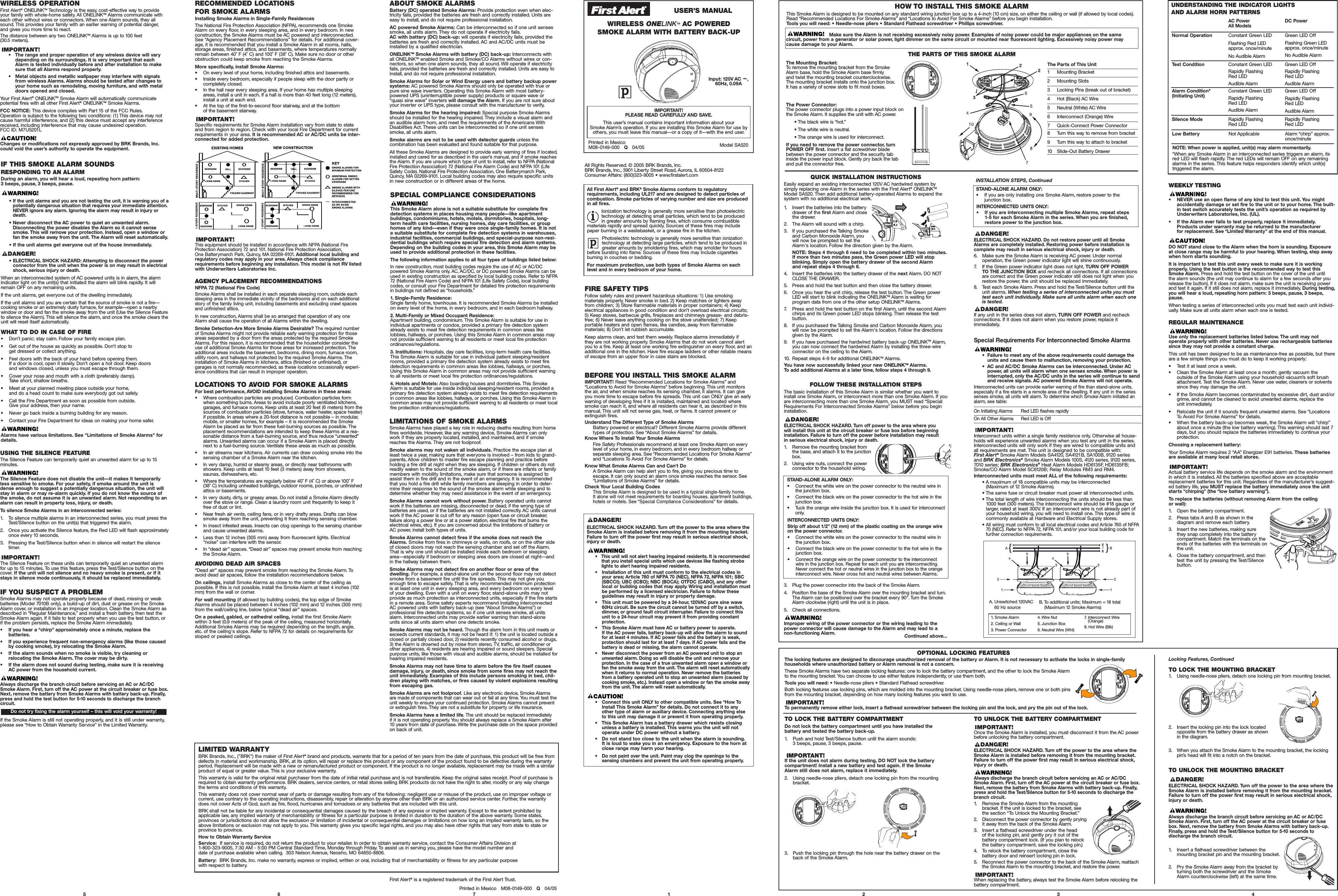 Model SA520Printed in MexicoM08-0149-000   Q04/05IMPORTANT! PLEASE READ CAREFULLY AND SAVE.This user’s manual contains important information about your Smoke Alarm’s operation. If you are installing this Smoke Alarm for use byothers, you must leave this manual—or a copy of it—with the end user.All Rights Reserved. © 2005 BRK Brands, Inc.BRK Brands, Inc., 3901 Liberty Street Road, Aurora, IL 60504-8122Consumer Affairs: (800)323-9005 • www.firstalert.comFIRE SAFETY TIPSFollow safety rules and prevent hazardous situations: 1) Use smoking materials properly. Never smoke in bed. 2) Keep matches or lighters away from children; 3) Store flammable materials in proper containers; 4) Keepelectrical appliances in good condition and don’t overload electrical circuits; 5) Keep stoves, barbecue grills, fireplaces and chimneys grease- and debris-free; 6) Never leave anything cooking on the stove unattended; 7) Keepportable heaters and open flames, like candles, away from flammable materials; 8) Don’t let rubbish accumulate.Keep alarms clean, and test them weekly. Replace alarms immediately if they are not working properly. Smoke Alarms that do not work cannot alertyou to a fire. Keep at least one working fire extinguisher on every floor, and anadditional one in the kitchen. Have fire escape ladders or other reliable meansof escape from an upper floor in case stairs are blocked.BEFORE YOU INSTALL THIS SMOKE ALARMIMPORTANT! Read “Recommended Locations for Smoke Alarms” and“Locations to Avoid for Smoke Alarms” before beginning. This unit monitorsthe air, and when smoke reaches its sensing chamber, it alarms. It can giveyou more time to escape before fire spreads. This unit can ONLY give an earlywarning of developing fires if it is installed, maintained and located wheresmoke can reach it,and where all residents can hear it, as described in thismanual. This unit will not sense gas, heat, or flame. It cannot prevent or extinguish fires.Understand The Different Type of Smoke AlarmsBattery powered or electrical? Different Smoke Alarms provide differenttypes of protection. See “About Smoke Alarms” for details.Know Where To Install Your Smoke AlarmsFire Safety Professionals recommend at least one Smoke Alarm on everylevel of your home, in every bedroom, and in every bedroom hallway orseparate sleeping area. See “Recommended Locations For Smoke Alarms”and “Locations To Avoid For Smoke Alarms” for details.Know What Smoke Alarms Can and Can’t DoASmoke Alarm can help alert you to fire, giving you precious time toescape. It can only sound an alarm once smoke reaches the sensor. See“Limitations of Smoke Alarms” for details.Check Your Local Building CodesThis Smoke Alarm is designed to be used in a typical single-family home.It alone will not meet requirements for boarding houses, apartment buildings,hotels or motels. See “Special Compliance Considerations”for details.5 6 7 1 2 3All First Alert®and BRK®Smoke Alarms conform to regulatory requirements, including UL217 and are designed to detect particles ofcombustion. Smoke particles of varying number and size are producedin all fires.Ionization technology is generally more sensitive than photoelectrictechnology at detecting small particles, which tend to be producedin greater amounts by flaming fires, which consume combustiblematerials rapidly and spread quickly. Sources of these fires may includepaper burning in a wastebasket, or a grease fire in the kitchen.Photoelectric technology is generally more sensitive than ionizationtechnology at detecting large particles, which tend to be produced ingreater amounts by smoldering fires, which may smolder for hoursbefore bursting into flame. Sources of these fires may include cigarettesburning in couches or bedding.For maximum protection, use both types of Smoke Alarms on eachlevel and in every bedroom of your home.USER’S MANUALELECTRICAL SHOCK HAZARD. Turn off the power to the area where theSmoke Alarm is installed before removing it from the mounting bracket.Failure to turn off the power first may result in serious electrical shock,injury or death.•   This unit will not alert hearing impaired residents. It is recommendedthat you install special units which use devices like flashing strobelights to alert hearing impaired residents.•   Installation of this unit must conform to the electrical codes in your area; Article 760 of NFPA 70 (NEC), NFPA 72, NFPA 101; SBC(SBCCI); UBC (ICBO); NBC (BOCA); OTFDC (CABO), and any otherlocal or building codes that may apply. Wiring and installation mustbe performed by a licensed electrician. Failure to follow theseguidelines may result in injury or property damage.•   This unit must be powered by a 24-hour, 120VAC pure sine wave60Hz circuit. Be sure the circuit cannot be turned off by a switch,dimmer, or ground fault circuit interrupter. Failure to connect this unit to a 24-hour circuit may prevent it from providing constant protection.•   This Smoke Alarm must have AC or battery power to operate.If the AC power fails, battery back-up will allow the alarm to soundfor at least 4 minutes. If AC power fails and the battery is weak,protection should last for at least 7 days. If AC power fails and thebattery is dead or missing, the alarm cannot operate.•   Never disconnect the power from an AC powered unit to stop anunwanted alarm. Doing so will disable the unit and remove your protection. In the case of a true unwanted alarm open a window orfan the smoke away from the unit. The alarm will reset automaticallywhen it returns to normal operation. Never remove the batteriesfrom a battery operated unit to stop an unwanted alarm (caused bycooking smoke, etc.). Instead open a window or fan the smoke awayfrom the unit. The alarm will reset automatically.•   Connect this unit ONLY to other compatible units. See “How ToInstall This Smoke Alarm” for details. Do not connect it to anyother type of alarm or auxiliary device. Connecting anything elseto this unit may damage it or prevent it from operating properly.•   This Smoke Alarm has a battery drawer which resists closingunless a battery is installed. This warns you the unit will notoperate under DC power without a battery.•   Do not stand too close to the unit when the alarm is sounding.It is loud to wake you in an emergency. Exposure to the horn atclose range may harm your hearing.•   Do not paint over the unit. Paint may clog the openings to thesensing chambers and prevent the unit from operating properly.The Mounting Bracket:To remove the mounting bracket from the SmokeAlarm base, hold the Smoke Alarm base firmly and twist the mounting bracket counterclockwise.The mounting bracket installs onto the junction box.It has a variety of screw slots to fit most boxes.The Power Connector: The power connector plugs into a power input block onthe Smoke Alarm. It supplies the unit with AC power.• The black wire is “hot.”• The white wire is neutral.• The orange wire is used for interconnect.If you need to remove the power connector, turn POWER OFF first. Insert a flat screwdriver bladebetween the power connector and the security tabinside the power input block. Gently pry back the taband pull the connector free.The Parts of This Unit1Mounting Bracket2 Mounting Slots3 Locking Pins (break out of bracket)4Hot (Black) AC Wire5 Neutral (White) AC Wire6Interconnect (Orange) Wire7Quick-Connect Power Connector8 Turn this way to remove from bracket9 Turn this way to attach to bracket10 Slide-Out Battery DrawerThe basic installation of this Smoke Alarm is similar whether you want toinstall one Smoke Alarm, or interconnect more than one Smoke Alarm. If youare interconnecting more than one Smoke Alarm, you MUST read “SpecialRequirements For Interconnected Smoke Alarms” below before you begininstallation.ELECTRICAL SHOCK HAZARD. Turn off power to the area where you will install this unit at the circuit breaker or fuse box before beginninginstallation. Failure to turn off the power before installation may result in serious electrical shock, injury or death.1. Remove the mounting bracket fromthe base,and attach it to the junctionbox.2. Using wire nuts, connect the power connector to the household wiring.3.Plug the power connector into the back of the Smoke Alarm.4.Position the base of the Smoke Alarm over the mounting bracket and turn.The Alarm can be positioned over the bracket every 90°. Turn the SmokeAlarm clockwise (right) until the unit is in place.5.Check all connections.Improper wiring of the power connector or the wiring leading to thepower connector will cause damage to the Alarm and may lead to anon-functioning Alarm. Continued above...ELECTRICAL SHOCK HAZARD. Do not restore power until all SmokeAlarms are completely installed. Restoring power before installation iscomplete may result in serious electrical shock, injury or death.6. Make sure the Smoke Alarm is receiving AC power. Under normal operation, the Green power indicator light will shine continuously.7. If the Green power indicator light does not light, TURN OFF POWER TO THE JUNCTION BOX and recheck all connections. If all connectionsare correct and the Green power indicator still does not light when yourestore the power, the unit should be replaced immediately.8. Test each Smoke Alarm. Press and hold the Test/Silence button until theunit alarms. When testing a series of interconnected units you musttest each unit individually. Make sure all units alarm when each oneis tested.If any unit in the series does not alarm, TURN OFF POWER and recheckconnections. If it does not alarm when you restore power, replace it immediately.Special Requirements For Interconnected Smoke Alarms•  Failure to meet any of the above requirements could damage theunits and cause them to malfunction, removing your protection.•  AC and AC/DC Smoke Alarms can be interconnected. Under ACpower, all units will alarm when one senses smoke. When power isinterrupted, only the AC/DC units in the series will continue to sendand receive signals. AC powered Smoke Alarms will not operate.Interconnected units can provide earlier warning of fire than stand-alone units,especially if a fire starts in a remote area of the dwelling. If any unit in the seriessenses smoke, all units will alarm. To determine which Smoke Alarm initiated analarm, see table:On Initiating Alarms  Red LED flashes rapidlyOn All Other Alarms  Red LED is OffInterconnect units within a single family residence only. Otherwise all house-holds will experience unwanted alarms when you test any unit in the series.Interconnected units will only work if they are wired to compatible units and all requirements are met. This unit is designed to be compatible with: First Alert®Smoke Alarm Models SA4120, SA4121B, SA100B, 9120 series and BRK Electronics®Smoke Alarm Models 100S, 4120 series, 9120 series,7010 series; BRK Electronics®Heat Alarm Models HD6135F, HD6135FB;Smoke/CO Alarm Model SC6120B; Relay Modules RM3 and RM4.Interconnected units must meet ALL of the following requirements:• A maximum of 18 compatible units may be interconnected (Maximum of 12 Smoke Alarms).• The same fuse or circuit breaker must power all interconnected units.• The total length of wire interconnecting the units should be less than1000 feet (300 meters). The interconnect wire should be #18 gauge orlarger, rated at least 300V. If an interconnect wire is not already part ofyour household wiring, you will need to install one. This type of wire iscommonly available at Hardware and Electrical Supply stores.• All wiring must conform to all local electrical codes and Article 760 of NFPA70 (NEC).Refer to NFPA 72, NFPA 101, and/or your local building code forfurther connection requirements.HOW TO INSTALL THIS SMOKE ALARMTHE PARTS OF THIS SMOKE ALARMThis Smoke Alarm is designed to be mounted on any standard wiring junction box up to a 4-inch (10 cm) size, on either the ceiling or wall (if allowed by local codes).Read “Recommended Locations For Smoke Alarms” and “Locations to Avoid For Smoke Alarms” before you begin installation.Tools you will need: • Needle-nose pliers • Standard Flathead screwdriver • Phillips screwdriver.FOLLOW THESE INSTALLATION STEPSINSTALLATION STEPS, ContinuedSTAND-ALONE ALARM ONLY:•Connect the white wire on the power connector to the neutral wire inthe junction box.• Connect the black wire on the power connector to the hot wire in thejunction box.•Tuck the orange wire inside the junction box. It is used for interconnectonly.INTERCONNECTED UNITS ONLY:Strip off about 1/2” (12 mm) of the plastic coating on the orange wireon the power connector.• Connect the white wire on the power connector to the neutral wire inthe junction box.•Connect the black wire on the power connector to the hot wire in thejunction box.•Connect the orange wire on the power connector to the interconnectwire in the junction box. Repeat for each unit you are interconnecting.Never connect the hot or neutral wires in the junction box to the orangeinterconnect wire. Never cross hot and neutral wires between Alarms.STAND-ALONE ALARM ONLY:•If you are only installing one Smoke Alarm, restore power to the junction box.INTERCONNECTED UNITS ONLY:• If you are interconnecting multiple Smoke Alarms, repeat steps 1-5 for each Smoke Alarm in the series. When you are finished,restore power to the junction box.}}A. Unswitched 120VAC 60 Hz sourceB. To additional units; Maximum = 18 total(Maximum 12 Smoke Alarms)1. Smoke Alarm2. Ceiling or Wall3. Power Connector4. Wire Nut5. Junction Box6. Neutral Wire (Wht) 7. Interconnect Wire(Orange)8. Hot Wire (Blk) 4OPTIONAL LOCKING FEATURESThe locking features are designed to discourage unauthorized removal of the battery or Alarm. It is not necessary to activate the locks in single-family households where unauthorized battery or Alarm removal is not a concern.These Smoke Alarms have two separate locking features: one to lock the battery compartment, and the other to lock the Smoke Alarm to the mounting bracket. You can choose to use either feature independently, or use them both.Tools you will need: • Needle-nose pliers • Standard Flathead screwdriver.Both locking features use locking pins, which are molded into the mounting bracket. Using needle-nose pliers, remove one or both pinsfrom the mounting bracket, depending on how many locking features you want to use.To permanently remove either lock, insert a flathead screwdriver between the locking pin and the lock, and pry the pin out of the lock.TO LOCK THE BATTERY COMPARTMENTDo not lock the battery compartment until you have installed the battery and tested the battery back-up.1. Push and hold Test/Silence button until the alarm sounds: 3 beeps, pause, 3 beeps, pause.If the unit does not alarm during testing, DO NOT lock the batterycompartment! Install a new battery and test again. If the Smoke Alarm still does not alarm, replace it immediately.2. Using needle-nose pliers, detach one locking pin from the mountingbracket.3. Push the locking pin through the hole near the battery drawer on theback of the Smoke Alarm.TO UNLOCK THE BATTERY COMPARTMENTOnce the Smoke Alarm is installed, you must disconnect it from the AC powerbefore unlocking the battery compartment.ELECTRICAL SHOCK HAZARD. Turn off the power to the area where theSmoke Alarm is installed before removing it from the mounting bracket.Failure to turn off the power first may result in serious electrical shock,injury or death.Always discharge the branch circuit before servicing an AC or AC/DCSmoke Alarm. First, turn off the AC power at the circuit breaker or fuse box.Next, remove the battery from Smoke Alarms with battery back-up. Finally,press and hold the Test/Silence button for 5-10 seconds to discharge thebranch circuit.1. Remove the Smoke Alarm from the mountingbracket. If the unit is locked to the bracket, seethe section “To Unlock the Mounting Bracket.”2.Disconnect the power connector by gently pryingit away from the back of the Smoke Alarm.3. Insert a flathead screwdriver under the head of the locking pin, and gently pry it out of the battery compartment lock. (If you plan to relockthe battery compartment, save the locking pin.)4. To relock the battery compartment, close the battery door and reinsert locking pin in lock.5. Reconnect the power connector to the back of the Smoke Alarm, reattachthe Smoke Alarm to the mounting bracket, and restore the power.When replacing the battery, always test the Smoke Alarm before relocking thebattery compartment.TO UNLOCK THE MOUNTING BRACKETELECTRICAL SHOCK HAZARD. Turn off the power to the area where theSmoke Alarm is installed before removing it from the mounting bracket.Failure to turn off the power first may result in serious electrical shock,injury or death.Always discharge the branch circuit before servicing an AC or AC/DCSmoke Alarm. First, turn off the AC power at the circuit breaker or fusebox. Next, remove the battery from Smoke Alarms with battery back-up.Finally, press and hold the Test/Silence button for 5-10 seconds to discharge the branch circuit.1.Insert a flathead screwdriver between themounting bracket pin and the mounting bracket.2. Pry the Smoke Alarm away from the bracket byturning both the screwdriver and the SmokeAlarm counterclockwise (left) at the same time.TO LOCK THE MOUNTING BRACKET1. Using needle-nose pliers, detach one locking pin from mounting bracket.2.Insert the locking pin into the lock locatedopposite from the battery drawer as shownin the diagram.3. When you attach the Smoke Alarm to the mounting bracket, the lockingpin’s head will fit into a notch on the bracket.Locking Features, ContinuedPrinted in Mexico   M08-0149-000   Q04/05First Alert®is a registered trademark of the First Alert Trust.WEEKLY TESTING•NEVER use an open flame of any kind to test this unit. You mightaccidentally damage or set fire to the unit or to your home. The built-in test switch accurately tests the unit’s operation as required byUnderwriters Laboratories, Inc. (UL).•If the Alarm ever fails to test properly, replace it immediately.Products under warranty may be returned to the manufacturer for replacement. See “Limited Warranty” at the end of this manual.DO NOT stand close to the Alarm when the horn is sounding. Exposureat close range may be harmful to your hearing. When testing, step awaywhen horn starts sounding.It is important to test this unit every week to make sure it is working properly. Using the test button is the recommended way to test thisSmoke Alarm. Press and hold the test button on the cover of the unit until the alarm sounds (the unit may continue to alarm for a few seconds after yourelease the button). If it does not alarm, make sure the unit is receiving powerand test it again. If it still does not alarm, replace it immediately. During testing,you will hear a loud, repeating horn pattern: 3 beeps, pause, 3 beeps,pause.When testing a series of interconnected units you must test each unit individ-ually. Make sure all units alarm when each one is tested.REGULAR MAINTENANCEUse only the replacement batteries listed below. The unit may not operate properly with other batteries. Never use rechargeable batteriessince they may not provide a constant charge.This unit has been designed to be as maintenance-free as possible, but thereare a few simple things you must do to keep it working properly:•Test it at least once a week.•Clean the Smoke Alarm at least once a month; gently vacuum the outside of the Smoke Alarm using your household vacuum’s soft brushattachment. Test the Smoke Alarm. Never use water, cleaners or solventssince they may damage the unit.• If the Smoke Alarm becomes contaminated by excessive dirt, dust and/orgrime, and cannot be cleaned to avoid unwanted alarms, replace the unit immediately.•Relocate the unit if it sounds frequent unwanted alarms. See “Locations To Avoid For Smoke Alarms” for details.• When the battery back-up becomes weak, the Smoke Alarm will “chirp”about once a minute (the low battery warning). This warning should last 7days, but you should replace the batteries immediately to continue yourprotection.Choosing a replacement battery:Your Smoke Alarm requires 2 “AA” Energizer E91 batteries. These batteriesare available at many local retail stores.Actual battery service life depends on the smoke alarm and the environmentin which it is installed. All the batteries specified above are acceptablereplacement batteries for this unit. Regardless of the manufacturer’s suggest-ed battery life, you MUST replace the battery immediately once the unitstarts “chirping” (the “low battery warning”).To replace the batteries (without removing Alarm from the ceiling or wall):1. Open the battery compartment.2.Press tabs A and B as shown in the diagram and remove each battery.3. Insert the new batteries, making sure they snap completely into the battery compartment.Match the terminals on theends of the batteries with the terminals onthe unit.4. Close the battery compartment, and thentest the unit by pressing the Test/Silencebutton.UNDERSTANDING THE INDICATOR LIGHTS AND ALARM HORN PATTERNSNOTE: When power is applied, unit(s) may alarm momentarily.*When any Smoke Alarm in an interconnected series triggers an alarm, itsred LED will flash rapidly. The red LEDs will remain OFF on any remainingalarms in the series. This feature helps responders identify which unit(s) triggered the alarm.AC Power All ModelsDC PowerNormal Operation Constant Green LEDFlashing Red LEDapprox. once/minuteNo Audible AlarmGreen LED OffFlashing Green LEDapprox. once/minuteNo Audible AlarmTest Condition Constant Green LEDRapidly Flashing Red LEDAudible AlarmGreen LED OffRapidly Flashing Red LEDAudible AlarmSilence Mode Rapidly FlashingRed LEDRapidly FlashingRed LEDAlarm Condition*(Initiating Unit)Constant Green LEDRapidly Flashing Red LEDAudible AlarmGreen LED OffRapidly Flashing Red LEDAudible AlarmIF THIS SMOKE ALARM SOUNDSRESPONDING TO AN ALARMDuring an alarm, you will hear a loud, repeating horn pattern: 3 beeps, pause, 3 beeps, pause.•If the unit alarms and you are not testing the unit, it is warning you of apotentially dangerous situation that requires your immediate attention.NEVER ignore any alarm. Ignoring the alarm may result in injury ordeath.• Never disconnect the AC power to quiet an unwanted alarm.Disconnecting the power disables the Alarm so it cannot sensesmoke. This will remove your protection. Instead, open a window orfan the smoke away from the unit. The Alarm will reset automatically.• If the unit alarms get everyone out of the house immediately.• ELECTRICAL SHOCK HAZARD: Attempting to disconnect the powerconnector from the unit when the power is on may result in electricalshock, serious injury or death.When an interconnected system of AC powered units is in alarm, the alarmindicator light on the unit(s) that initiated the alarm will blink rapidly. It willremain OFF on any remaining units.If the unit alarms, get everyone out of the dwelling immediately.If the unit alarms and you are certain that the source of smoke is not a fire—cooking smoke or an extremely dusty furnace, for example—open a nearby window or door and fan the smoke away from the unit (Use the Silence Featureto silence the Alarm). This will silence the alarm, and once the smoke clears theunit will reset itself automatically.WHATTO DO IN CASE OF FIRE•Don’t panic; stay calm. Follow your family escape plan.•Get out of the house as quickly as possible. Don’t stop to get dressed or collect anything.•Feel doors with the back of your hand before opening them.If a door is cool, open it slowly. Don’t open a hot door. Keep doors and windows closed, unless you must escape through them.•Cover your nose and mouth with a cloth (preferably damp).Take short, shallow breaths.•Meet at your planned meeting place outside your home,and do a head count to make sure everybody got out safely.• Call the Fire Department as soon as possible from outside.Give your address, then your name.•Never go back inside a burning building for any reason.•Contact your Fire Department for ideas on making your home safer.Alarms have various limitations. See &quot;Limitations of Smoke Alarms&quot; fordetails.IF YOU SUSPECT A PROBLEMSmoke Alarms may not operate properly because of dead, missing or weakbatteries (Model 7010B only), a build-up of dirt, dust or grease on the SmokeAlarm cover,or installation in an improper location. Clean the Smoke Alarm asdescribed in “Regular Maintenance,” and install a fresh battery, then test theSmoke Alarm again. If it fails to test properly when you use the test button, or if the problem persists,replace the Smoke Alarm immediately.• If you hear a “chirp” approximately once a minute, replace the batteries.• If you experience frequent non-emergency alarms (like those causedby cooking smoke), try relocating the Smoke Alarm.• If the alarm sounds when no smoke is visible, try cleaning or relocating the Smoke Alarm. The cover may be dirty.• If the alarm does not sound during testing, make sure it is receivingAC power from the household current.Always discharge the branch circuit before servicing an AC or AC/DCSmoke Alarm. First, turn off the AC power at the circuit breaker or fuse box.Next, remove the battery from Smoke Alarms with battery back-up. Finally,press and hold the test button for 5-10 seconds to discharge the branchcircuit.If the Smoke Alarm is still not operating properly, and it is still under warranty,please see “How to Obtain Warranty Service” in the Limited Warranty.Do not try fixing the alarm yourself – this will void your warranty!LIMITED WARRANTYBRK Brands,Inc., (&quot;BRK&quot;) the maker of First Alert®brand and products, warrants that for a period of ten years from the date of purchase, this product will be free fromdefects in material and workmanship. BRK, at its option, will repair or replace this product or any component of the product found to be defective during the warrantyperiod. Replacement will be made with a new or remanufactured product or component. If the product is no longer available, replacement may be made with a similarproduct of equal or greater value. This is your exclusive warranty.This warranty is valid for the original retail purchaser from the date of initial retail purchase and is not transferable. Keep the original sales receipt. Proof of purchase isrequired to obtain warranty performance. BRK dealers, service centers, or retail stores selling BRK products do not have the right to alter, modify or any way changethe terms and conditions of this warranty.This warranty does not cover normal wear of parts or damage resulting from any of the following: negligent use or misuse of the product, use on improper voltage orcurrent, use contrary to the operating instructions, disassembly, repair or alteration by anyone other than BRK or an authorized service center. Further, the warrantydoes not cover Acts of God, such as fire, flood, hurricanes and tornadoes or any batteries that are included with this unit.BRK shall not be liable for any incidental or consequential damages caused by the breach of any express or implied warranty. Except to the extent prohibited by applicable law, any implied warranty of merchantability or fitness for a particular purpose is limited in duration to the duration of the above warranty. Some states,provinces or jurisdictions do not allow the exclusion or limitation of incidental or consequential damages or limitations on how long an implied warranty lasts, so theabove limitations or exclusion may not apply to you. This warranty gives you specific legal rights, and you may also have other rights that vary from state to state orprovince to province.How to Obtain Warranty ServiceService:  If service is required, do not return the product to your retailer. In order to obtain warranty service, contact the Consumer Affairs Division at 1-800-323-9005, 7:30 AM - 5:00 PM Central Standard Time, Monday through Friday. To assist us in serving you, please have the model number and date of purchase available when calling. 303 Nelson Avenue, Neosho, MO 64850-8806.Battery: BRK Brands, Inc. make no warranty, express or implied, written or oral, including that of merchantability or fitness for any particular purpose with respect to battery.RECOMMENDED LOCATIONS FOR SMOKE ALARMSInstalling Smoke Alarms in Single-Family ResidencesThe National Fire Protection Association (NFPA), recommends one SmokeAlarm on every floor, in every sleeping area, and in every bedroom. In newconstruction, the Smoke Alarms must be AC powered and interconnected.See “Agency Placement Recommendations” for details. For additional cover-age, it is recommended that you install a Smoke Alarm in all rooms, halls,storage areas, finished attics, and basements, where temperatures normallyremain between 40˚ F (4˚ C) and 100˚ F (38˚ C). Make sure no door or otherobstruction could keep smoke from reaching the Smoke Alarms.More specifically, install Smoke Alarms:•On every level of your home, including finished attics and basements.• Inside every bedroom, especially if people sleep with the door partly orcompletely closed.• In the hall near every sleeping area. If your home has multiple sleepingareas, install a unit in each. If a hall is more than 40 feet long (12 meters),install a unit at each end.• At the top of the first-to-second floor stairway, and at the bottom of the basement stairway.Specific requirements for Smoke Alarm installation vary from state to stateand from region to region. Check with your local Fire Department for currentrequirements in your area. It is recommended AC or AC/DC units be inter-connected for added protection.This equipment should be installed in accordance with NFPA (National FireProtection Association) 72 and 101. National Fire Protection Association,One Batterymarch Park, Quincy, MA 02269-9101. Additional local building andregulatory codes may apply in your area. Always check compliancerequirements before beginning any installation.This model is not RV listedwith Underwriters Laboratories Inc.AGENCY PLACEMENT RECOMMENDATIONSNFPA 72 (National Fire Code)Smoke Alarms shall be installed in each separate sleeping room, outside eachsleeping area in the immediate vicinity of the bedrooms and on each additionalstory of the family living unit, including basements and excluding crawl spacesand unfinished attics.In new construction, Alarms shall be so arranged that operation of any oneAlarm shall cause the operation of all Alarms within the dwelling.Smoke Detection-Are More Smoke Alarms Desirable? The required numberof Smoke Alarms might not provide reliable early warning protection for thoseareas separated by a door from the areas protected by the required SmokeAlarms. For this reason, it is recommended that the householder consider theuse of additional Smoke Alarms for those areas for increased protection. Theadditional areas include the basement, bedrooms, dining room, furnace room,utility room, and hallways not protected by the required Smoke Alarms. Theinstallation of Smoke Alarms in kitchens, attics (finished or unfinished), orgarages is not normally recommended, as these locations occasionally experi-ence conditions that can result in improper operation.LOCATIONS TO AVOID FOR SMOKE ALARMSFor best performance, AVOID installing Smoke Alarms in these areas:•Where combustion particles are produced. Combustion particles formwhen something burns. Areas to avoid include poorly ventilated kitchens,garages, and furnace rooms. Keep units at least 20 feet (6 meters) from thesources of combustion particles (stove, furnace, water heater, space heater)if possible.In areas where a 20-foot distance is not possible – in modular,mobile, or smaller homes, for example – it is recommended the SmokeAlarm be placed as far from these fuel-burning sources as possible. Theplacement recommendations are intended to keep these Alarms at a rea-sonable distance from a fuel-burning source, and thus reduce “unwanted”alarms. Unwanted alarms can occur if a Smoke Alarm is placed directlynext to a fuel-burning source. Ventilate these areas as much as possible.•In air streams near kitchens. Air currents can draw cooking smoke into thesensing chamber of a Smoke Alarm near the kitchen.• In very damp, humid or steamy areas, or directly near bathrooms withshowers. Keep units at least 10 feet (3 meters) away from showers,saunas,dishwashers, etc.•Where the temperatures are regularly below 40˚ F (4˚ C) or above 100˚ F(38˚ C) including unheated buildings, outdoor rooms, porches, or unfinishedattics or basements.• In very dusty, dirty, or greasy areas. Do not install a Smoke Alarm directlyover the stove or range. Clean a laundry room unit frequently to keep itfree of dust or lint.•Near fresh air vents, ceiling fans, or in very drafty areas. Drafts can blowsmoke away from the unit, preventing it from reaching sensing chamber.• In insect infested areas. Insects can clog openings to the sensing chamberand cause unwanted alarms.•  Less than 12 inches (305 mm) away from fluorescent lights. Electrical“noise” can interfere with the sensor.•In “dead air” spaces. “Dead air” spaces may prevent smoke from reachingthe Smoke Alarm.AVOIDING DEAD AIR SPACES“Dead air” spaces may prevent smoke from reaching the Smoke Alarm. Toavoid dead air spaces, follow the installation recommendations below.On ceilings, install Smoke Alarms as close to the center of the ceiling as possible.If this is not possible, install the Smoke Alarm at least 4 inches (102mm) from the wall or corner.For wall mounting (if allowed by building codes), the top edge of SmokeAlarms should be placed between 4 inches (102 mm) and 12 inches (305 mm)from the wall/ceiling line, below typical “dead air” spaces.On a peaked, gabled, or cathedral ceiling, install the first Smoke Alarm within 3 feet (0.9 meters) of the peak of the ceiling, measured horizontally.Additional Smoke Alarms may be required depending on the length, angle,etc. of the ceiling&apos;s slope. Refer to NFPA 72 for details on requirements forsloped or peaked ceilings.SPECIAL COMPLIANCE CONSIDERATIONSThis Smoke Alarm alone is not a suitable substitute for complete firedetection systems in places housing many people—like apartment buildings, condominiums, hotels, motels, dormitories, hospitals, long-term health care facilities, nursing homes, day care facilities, or grouphomes of any kind—even if they were once single-family homes. It is nota suitable substitute for complete fire detection systems in warehouses,industrial facilities, commercial buildings, and special-purpose non-resi-dential buildings which require special fire detection and alarm systems.Depending on the building codes in your area, this Smoke Alarm may beused to provide additional protection in these facilities.The following information applies to all four types of buildings listed below: In new construction, most building codes require the use of AC or AC/DC powered Smoke Alarms only. AC, AC/DC, or DC powered Smoke Alarms can beused in existing construction as specified by local building codes. Refer to NFPA72 (National Fire Alarm Code) and NFPA 101 (Life Safety Code), local buildingcodes, or consult your Fire Department for detailed fire protection requirementsin buildings not defined as “households.”1.Single-Family Residence: Single family home, townhouse. It is recommended Smoke Alarms be installedon every level of the home, in every bedroom, and in each bedroom hallway.2. Multi-Family or Mixed Occupant Residence: Apartment building, condominium. This Smoke Alarm is suitable for use inindividual apartments or condos, provided a primary fire detection systemalready exists to meet fire detection requirements in common areas like lobbies, hallways, or porches. Using this Smoke Alarm in common areas maynot provide sufficient warning to all residents or meet local fire protection ordinances/regulations.3. Institutions: Hospitals, day care facilities, long-term health care facilities.This Smoke Alarm is suitable for use in individual patient sleeping/residentrooms,provided a primary fire detection system already exists to meet firedetection requirements in common areas like lobbies, hallways, or porches.Using this Smoke Alarm in common areas may not provide sufficient warningto all residents or meet local fire protection ordinances/regulations.4. Hotels and Motels: Also boarding houses and dormitories. This SmokeAlarm is suitable for use inside individual sleeping/resident rooms, provided aprimary fire detection system already exists to meet fire detection requirementsin common areas like lobbies, hallways, or porches. Using this Smoke Alarm incommon areas may not provide sufficient warning to all residents or meet localfire protection ordinances/regulations.LIMITATIONS OF SMOKE ALARMSSmoke Alarms have played a key role in reducing deaths resulting from homefires worldwide. However, like any warning device, Smoke Alarms can onlywork if they are properly located, installed, and maintained, and if smokereaches the Alarms. They are not foolproof.Smoke alarms may not waken all individuals. Practice the escape plan atleast twice a year, making sure that everyone is involved – from kids to grand-parents. Allow children to master fire escape planning and practice beforeholding a fire drill at night when they are sleeping. If children or others do notreadily waken to the sound of the smoke alarm, or if there are infants or familymembers with mobility limitations, make sure that someone is assigned toassist them in fire drill and in the event of an emergency. It is recommendedthat you hold a fire drill while family members are sleeping in order to deter-mine their response to the sound of the smoke alarm while sleeping and todetermine whether they may need assistance in the event of an emergency.Smoke Alarms cannot work without power. Battery operated units cannotwork if the batteries are missing, disconnected or dead, if the wrong type ofbatteries are used, or if the batteries are not installed correctly. AC units cannotwork if the AC power is cut off for any reason (open fuse or circuit breaker,failure along a power line or at a power station, electrical fire that burns theelectrical wires, etc.). If you are concerned about the limitations of battery or AC power, install both types of units.Smoke Alarms cannot detect fires if the smoke does not reach theAlarms. Smoke from fires in chimneys or walls, on roofs, or on the other sideof closed doors may not reach the sensing chamber and set off the Alarm.That is why one unit should be installed inside each bedroom or sleepingarea—especially if bedroom or sleeping area doors are closed at night—andin the hallway between them.Smoke Alarms may not detect fire on another floor or area of thedwelling.For example, a stand-alone unit on the second floor may not detectsmoke from a basement fire until the fire spreads. This may not give youenough time to escape safely. That is why recommended minimum protectionis at least one unit in every sleeping area, and every bedroom on every levelof your dwelling. Even with a unit on every floor, stand-alone units may notprovide as much protection as interconnected units, especially if the fire startsin a remote area. Some safety experts recommend installing interconnectedAC powered units with battery back-up (see “About Smoke Alarms”) or professional fire detection systems, so if one unit senses smoke, all unitsalarm.Interconnected units may provide earlier warning than stand-alone units since all units alarm when one detects smoke.Smoke Alarms may not be heard. Though the alarm horn in this unit meets orexceeds current standards, it may not be heard if: 1) the unit is located outside aclosed or partially closed door, 2) residents recently consumed alcohol or drugs,3) the Alarm is drowned out by noise from stereo, TV, traffic, air conditioner orother appliances, 4) residents are hearing impaired or sound sleepers.Specialpurpose units, like those with visual and audible alarms, should be installed forhearing impaired residents.Smoke Alarms may not have time to alarm before the fire itself causesdamage, injury, or death, since smoke from some fires may not reach theunit immediately. Examples of this include persons smoking in bed, chil-dren playing with matches, or fires caused by violent explosions resultingfrom escaping gas.Smoke Alarms are not foolproof. Like any electronic device, Smoke Alarmsare made of components that can wear out or fail at any time. You must test theunit weekly to ensure your continued protection. Smoke Alarms cannot preventor extinguish fires. They are not a substitute for property or life insurance.Smoke Alarms have a limited life. The unit should be replaced immediately if it is not operating properly. You should always replace a Smoke Alarm after 10 years from date of purchase. Write the purchase date on the space providedon back of unit.ABOUT SMOKE ALARMSBattery (DC) operated Smoke Alarms: Provide protection even when elec-tricity fails, provided the batteries are fresh and correctly installed. Units areeasy to install, and do not require professional installation.AC powered Smoke Alarms: Can be interconnected so if one unit sensessmoke, all units alarm. They do not operate if electricity fails.AC with battery (DC) back-up: will operate if electricity fails, provided thebatteries are fresh and correctly installed. AC and AC/DC units must beinstalled by a qualified electrician.ONELINKTM Smoke Alarms with battery (DC) back-up: Interconnects with all ONELINKTMenabled Smoke and Smoke/CO Alarms without wires or con-nectors, so when one alarm sounds, they all sound. Will operate if electricityfails, provided the batteries are fresh and correctly installed. Units are easy toinstall, and do not require professional installation.Smoke Alarms for Solar or Wind Energy users and battery backup powersystems: AC powered Smoke Alarms should only be operated with true orpure sine wave inverters. Operating this Smoke Alarm with most battery-powered UPS (uninterruptible power supply) products or square wave or“quasi sine wave” inverters will damage the Alarm. If you are not sure aboutyour inverter or UPS type, please consult with the manufacturer to verify.Smoke Alarms for the hearing impaired: Special purpose Smoke Alarmsshould be installed for the hearing impaired. They include a visual alarm andan audible alarm horn, and meet the requirements of the Americans WithDisabilities Act. These units can be interconnected so if one unit sensessmoke, all units alarm.Smoke alarms are not to be used with detector guards unless the combination has been evaluated and found suitable for that purpose.All these Smoke Alarms are designed to provide early warning of fires if located,installed and cared for as described in the user’s manual, and if smoke reachesthe Alarm. If you are unsure which type of unit to install, refer to NFPA (NationalFire Protection Association) 72 (National Fire Alarm Code) and NFPA 101 (LifeSafety Code). National Fire Protection Association, One Batterymarch Park,Quincy, MA 02269-9101.Local building codes may also require specific unitsin new construction or in different areas of the home.USING THE SILENCE FEATURE The Silence Feature can temporarily quiet an unwanted alarm for up to 15 minutes.The Silence Feature does not disable the unit—it makes it temporarilyless sensitive to smoke. For your safety, if smoke around the unit isdense enough to suggest a potentially dangerous situation, the unit willstay in alarm or may re-alarm quickly. If you do not know the source ofthe smoke, do not assume it is an unwanted alarm. Not responding to analarm can result in property loss, injury, or death.To silence Smoke Alarms in an interconnected series:1.To silence multiple alarms in an interconnected series, you must press theTest/Silence button on the unit(s) that triggered the alarm.2.Once you activate the Silence feature, the Red LED will flash approximatelyonce every 10 seconds.3.Pressing the Test/Silence button when in silence will restart the silencetimer.The Silence Feature on these units can temporarily quiet an unwanted alarmfor up to 15 minutes. To use this feature, press the Test/Silence button on thecover. If the unit will not silence and no heavy smoke is present, or if itstays in silence mode continuously, it should be replaced immediately.Input: 120V AC ~,60Hz, 0.09AMake sure the Alarm is not receiving excessively noisy power. Examples of noisy power could be major appliances on the same circuit, power from a generator or solar power, light dimmer on the same circuit or mounted near fluorescent lighting. Excessively noisy power maycause damage to your Alarm.Low Battery Not Applicable Alarm “chirp’’ approx.once/minuteWIRELESS ONELINKTMAC POWERED SMOKE ALARM WITH BATTERY BACK-UPWIRELESS OPERATIONFirst Alert®ONELINKTMTechnology is the easy, cost-effective way to provideyour family with whole-home safety. All ONELINKTMAlarms communicate witheach other without wires or connectors. When one Alarm sounds, they allsound. This provides your family with an earlier warning of potential danger,and gives you more time to react.The distance between any two ONELINKTM Alarms is up to 100 feet (30.5 meters).•   The range and proper operation of any wireless device will varydepending on its surroundings. It is very important that eachAlarm is tested individually before and after installation to makesure that all Alarms respond properly.•   Metal objects and metallic wallpaper may interfere with signalsfrom wireless Alarms. Alarms should be tested after changes toyour home such as remodeling, moving furniture, and with metaldoors opened and closed.Your First Alert®ONELINKTM Smoke Alarm will automatically communicatepotential fires with all other First Alert®ONELINKTMSmoke Alarms.FCC NOTICE: This device complies with Part 15 of the FCC Rules.Operation is subject to the following two conditions: (1) This device may notcause harmful interference, and (2) this device must accept any interferencereceived, including interference that may cause undesired operation.FCC ID: M7U5201LChanges or modifications not expressly approved by BRK Brands, Inc.could void the user’s authority to operate the equipment.QUICK INSTALLATION INSTRUCTIONSEasily expand an existing interconnected 120V AC hardwired system by simply replacing one Alarm in the series with the First Alert®ONELINKTMModel SA520. Then add additional battery-operated Alarms to expand thesystem with no additional electrical work.1. Insert the batteries into the batterydrawer of the first Alarm and closethe drawer.2. The Alarm will sound with a chirp.3. If you purchased the Talking Smokeand Carbon Monoxide Alarm, youwill now be prompted to set theAlarm&apos;s location. Follow the direction given by the Alarm.NOTE: Steps 4 through 6 need to be completed within two minutes.If more than two minutes pass, the Green power LED will stopblinking. Simply open the battery drawer of the second Alarm and repeat steps 4 through 6.4. Insert the batteries into the battery drawer of the next Alarm.DO NOTCLOSE THE DRAWER.5. Press and hold the test button and then close the battery drawer.6. Once you hear the unit chirp, release the test button. The Green powerLED will start to blink indicating the ONELINKTMAlarm is waiting for program data from one of the other setup ONELINKTMAlarms.7. Press and hold the test button on the first Alarm, until the second Alarmchirps and its Green power LED stops blinking. Then release the testbutton.8. If you purchased the Talking Smoke and Carbon Monoxide Alarm, youwill now be prompted to set the Alarm&apos;s location. Follow the directionsgiven by the Alarm.9. If you have purchased the hardwired battery back-up ONELINKTM Alarm,you can now connect the hardwired Alarm by installing the three-wireconnector on the ceiling to the Alarm.10.Repeat steps 4-9 for additional ONELINKTM Alarms.You have now successfully linked your new ONELINKTMAlarms.To add additional Alarms at a later time, follow steps 4 through 9.AB