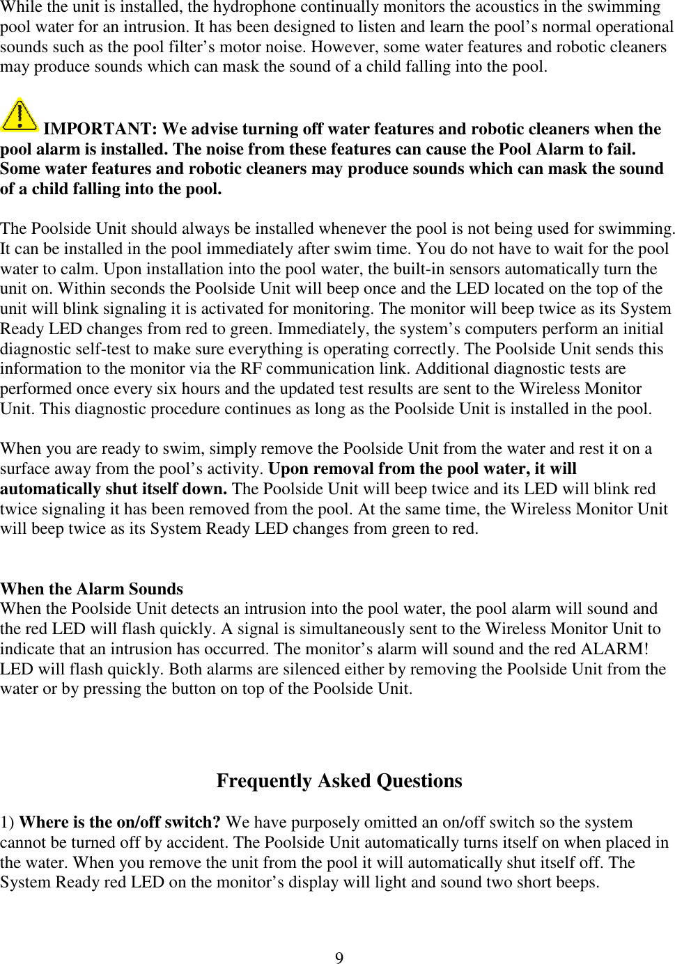 9  While the unit is installed, the hydrophone continually monitors the acoustics in the swimming pool water for an intrusion. It has been designed to listen and learn the pool’s normal operational sounds such as the pool filter’s motor noise. However, some water features and robotic cleaners may produce sounds which can mask the sound of a child falling into the pool.    IMPORTANT: We advise turning off water features and robotic cleaners when the pool alarm is installed. The noise from these features can cause the Pool Alarm to fail. Some water features and robotic cleaners may produce sounds which can mask the sound of a child falling into the pool.  The Poolside Unit should always be installed whenever the pool is not being used for swimming. It can be installed in the pool immediately after swim time. You do not have to wait for the pool water to calm. Upon installation into the pool water, the built-in sensors automatically turn the unit on. Within seconds the Poolside Unit will beep once and the LED located on the top of the unit will blink signaling it is activated for monitoring. The monitor will beep twice as its System Ready LED changes from red to green. Immediately, the system’s computers perform an initial diagnostic self-test to make sure everything is operating correctly. The Poolside Unit sends this information to the monitor via the RF communication link. Additional diagnostic tests are performed once every six hours and the updated test results are sent to the Wireless Monitor Unit. This diagnostic procedure continues as long as the Poolside Unit is installed in the pool.  When you are ready to swim, simply remove the Poolside Unit from the water and rest it on a surface away from the pool’s activity. Upon removal from the pool water, it will automatically shut itself down. The Poolside Unit will beep twice and its LED will blink red twice signaling it has been removed from the pool. At the same time, the Wireless Monitor Unit will beep twice as its System Ready LED changes from green to red.   When the Alarm Sounds When the Poolside Unit detects an intrusion into the pool water, the pool alarm will sound and the red LED will flash quickly. A signal is simultaneously sent to the Wireless Monitor Unit to indicate that an intrusion has occurred. The monitor’s alarm will sound and the red ALARM! LED will flash quickly. Both alarms are silenced either by removing the Poolside Unit from the water or by pressing the button on top of the Poolside Unit.    Frequently Asked Questions  1) Where is the on/off switch? We have purposely omitted an on/off switch so the system cannot be turned off by accident. The Poolside Unit automatically turns itself on when placed in the water. When you remove the unit from the pool it will automatically shut itself off. The System Ready red LED on the monitor’s display will light and sound two short beeps.  