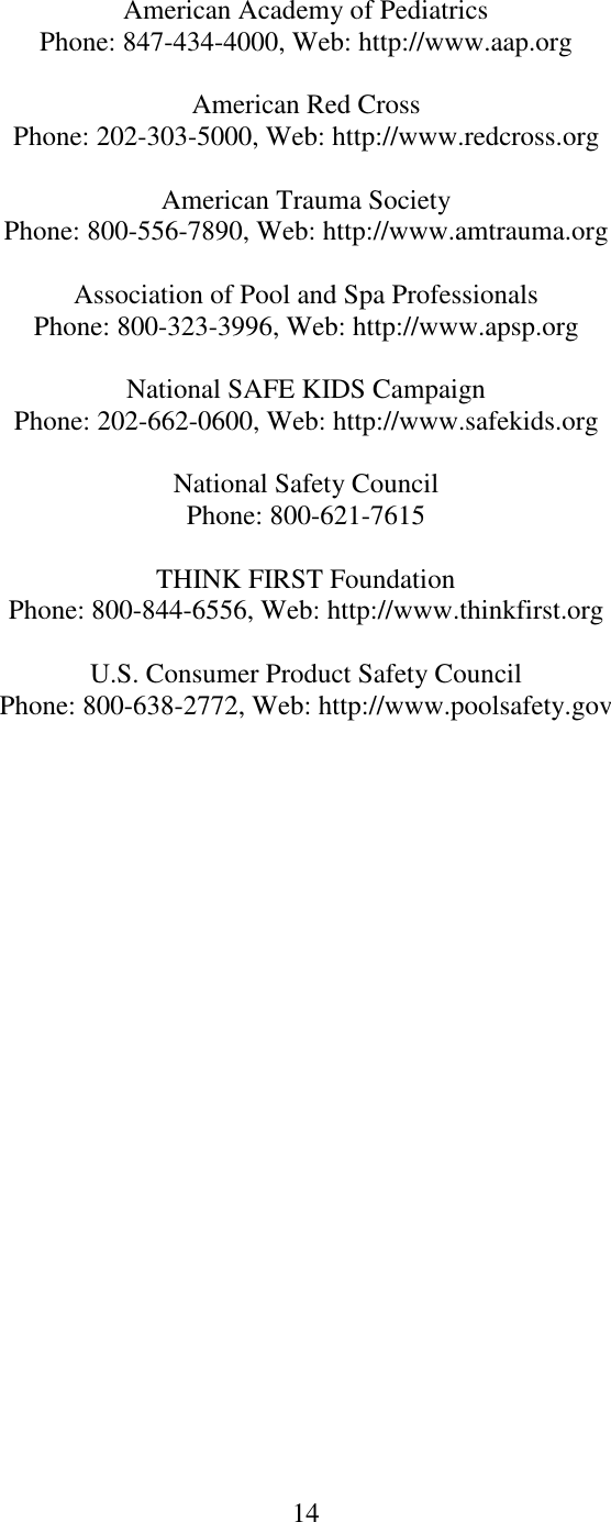 14  American Academy of Pediatrics Phone: 847-434-4000, Web: http://www.aap.org  American Red Cross Phone: 202-303-5000, Web: http://www.redcross.org  American Trauma Society Phone: 800-556-7890, Web: http://www.amtrauma.org  Association of Pool and Spa Professionals Phone: 800-323-3996, Web: http://www.apsp.org  National SAFE KIDS Campaign Phone: 202-662-0600, Web: http://www.safekids.org  National Safety Council Phone: 800-621-7615  THINK FIRST Foundation Phone: 800-844-6556, Web: http://www.thinkfirst.org  U.S. Consumer Product Safety Council Phone: 800-638-2772, Web: http://www.poolsafety.gov  