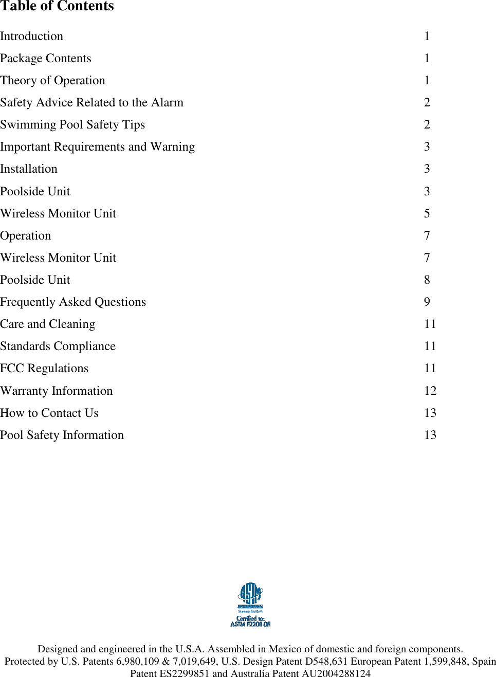  Table of Contents  Introduction                    1 Package Contents                  1 Theory of Operation                  1 Safety Advice Related to the Alarm              2 Swimming Pool Safety Tips                2 Important Requirements and Warning            3 Installation                    3 Poolside Unit                    3 Wireless Monitor Unit                5 Operation                    7 Wireless Monitor Unit                7 Poolside Unit                    8 Frequently Asked Questions                9 Care and Cleaning                  11 Standards Compliance                11 FCC Regulations                  11 Warranty Information                 12 How to Contact Us                  13 Pool Safety Information                13            Designed and engineered in the U.S.A. Assembled in Mexico of domestic and foreign components. Protected by U.S. Patents 6,980,109 &amp; 7,019,649, U.S. Design Patent D548,631 European Patent 1,599,848, Spain Patent ES2299851 and Australia Patent AU2004288124 