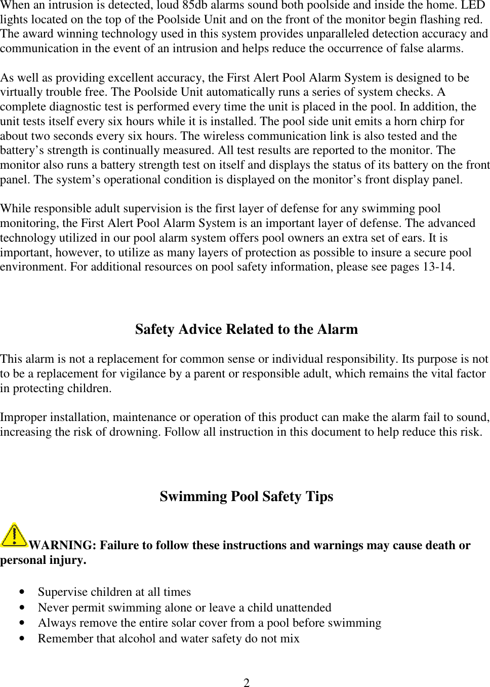 2   When an intrusion is detected, loud 85db alarms sound both poolside and inside the home. LED lights located on the top of the Poolside Unit and on the front of the monitor begin flashing red. The award winning technology used in this system provides unparalleled detection accuracy and communication in the event of an intrusion and helps reduce the occurrence of false alarms.  As well as providing excellent accuracy, the First Alert Pool Alarm System is designed to be virtually trouble free. The Poolside Unit automatically runs a series of system checks. A complete diagnostic test is performed every time the unit is placed in the pool. In addition, the unit tests itself every six hours while it is installed. The pool side unit emits a horn chirp for about two seconds every six hours. The wireless communication link is also tested and the battery’s strength is continually measured. All test results are reported to the monitor. The monitor also runs a battery strength test on itself and displays the status of its battery on the front panel. The system’s operational condition is displayed on the monitor’s front display panel.  While responsible adult supervision is the first layer of defense for any swimming pool monitoring, the First Alert Pool Alarm System is an important layer of defense. The advanced technology utilized in our pool alarm system offers pool owners an extra set of ears. It is important, however, to utilize as many layers of protection as possible to insure a secure pool environment. For additional resources on pool safety information, please see pages 13-14.    Safety Advice Related to the Alarm  This alarm is not a replacement for common sense or individual responsibility. Its purpose is not to be a replacement for vigilance by a parent or responsible adult, which remains the vital factor in protecting children.  Improper installation, maintenance or operation of this product can make the alarm fail to sound, increasing the risk of drowning. Follow all instruction in this document to help reduce this risk.    Swimming Pool Safety Tips  WARNING: Failure to follow these instructions and warnings may cause death or personal injury.  • Supervise children at all times • Never permit swimming alone or leave a child unattended • Always remove the entire solar cover from a pool before swimming • Remember that alcohol and water safety do not mix 