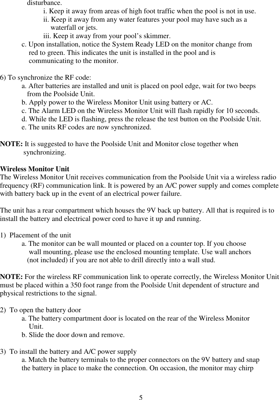 5     disturbance. i. Keep it away from areas of high foot traffic when the pool is not in use. ii. Keep it away from any water features your pool may have such as a      waterfall or jets. iii. Keep it away from your pool’s skimmer. c. Upon installation, notice the System Ready LED on the monitor change from      red to green. This indicates the unit is installed in the pool and is        communicating to the monitor.  6) To synchronize the RF code: a. After batteries are installed and unit is placed on pool edge, wait for two beeps     from the Poolside Unit. b. Apply power to the Wireless Monitor Unit using battery or AC. c. The Alarm LED on the Wireless Monitor Unit will flash rapidly for 10 seconds. d. While the LED is flashing, press the release the test button on the Poolside Unit.  e. The units RF codes are now synchronized.  NOTE: It is suggested to have the Poolside Unit and Monitor close together when   synchronizing.  Wireless Monitor Unit The Wireless Monitor Unit receives communication from the Poolside Unit via a wireless radio frequency (RF) communication link. It is powered by an A/C power supply and comes complete with battery back up in the event of an electrical power failure.  The unit has a rear compartment which houses the 9V back up battery. All that is required is to install the battery and electrical power cord to have it up and running.  1)  Placement of the unit a. The monitor can be wall mounted or placed on a counter top. If you choose      wall mounting, please use the enclosed mounting template. Use wall anchors     (not included) if you are not able to drill directly into a wall stud.  NOTE: For the wireless RF communication link to operate correctly, the Wireless Monitor Unit must be placed within a 350 foot range from the Poolside Unit dependent of structure and physical restrictions to the signal.   2)  To open the battery door a. The battery compartment door is located on the rear of the Wireless Monitor      Unit. b. Slide the door down and remove.  3)  To install the battery and A/C power supply a. Match the battery terminals to the proper connectors on the 9V battery and snap  the battery in place to make the connection. On occasion, the monitor may chirp  