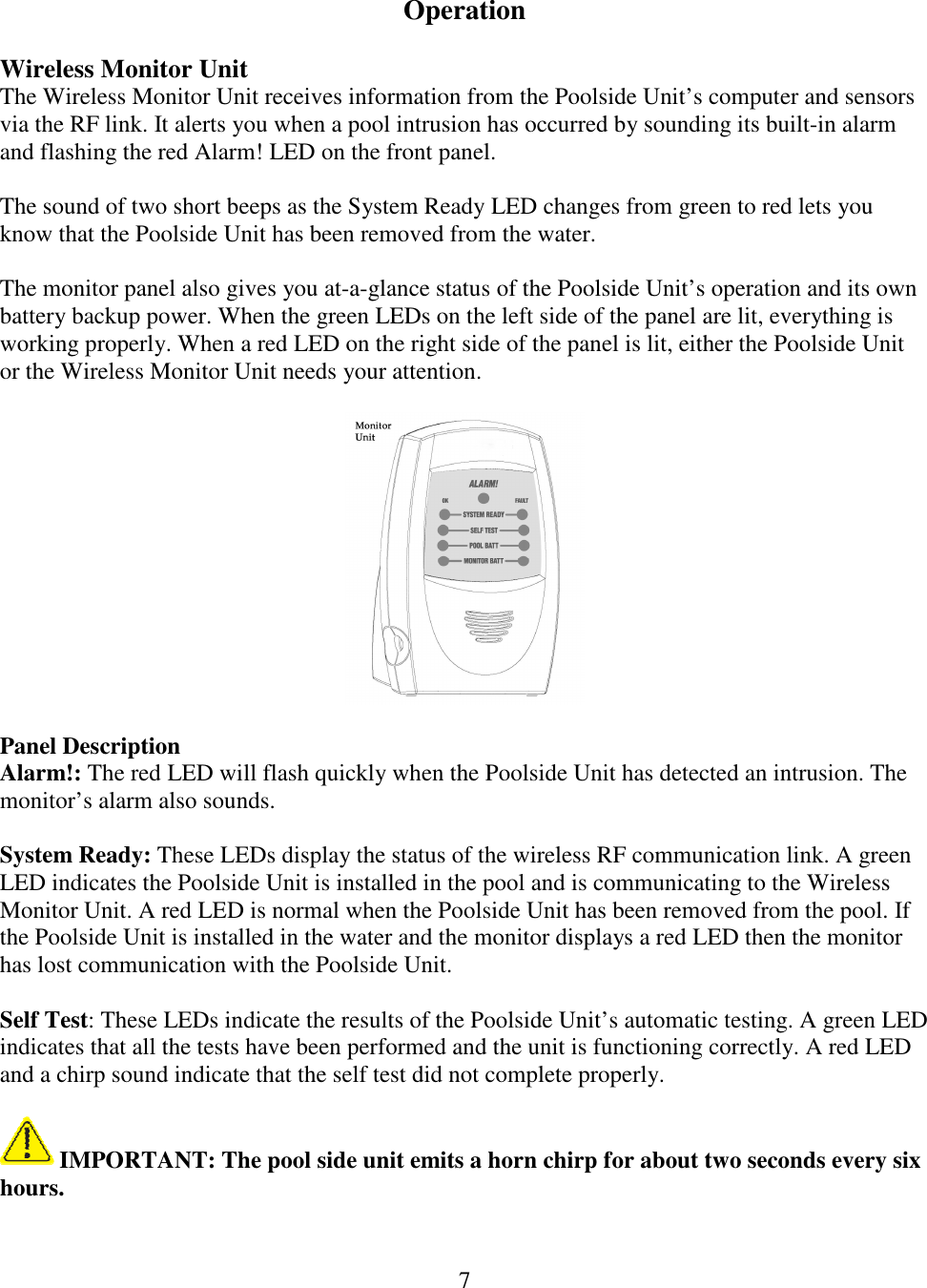 7   Operation  Wireless Monitor Unit The Wireless Monitor Unit receives information from the Poolside Unit’s computer and sensors via the RF link. It alerts you when a pool intrusion has occurred by sounding its built-in alarm and flashing the red Alarm! LED on the front panel.   The sound of two short beeps as the System Ready LED changes from green to red lets you know that the Poolside Unit has been removed from the water.  The monitor panel also gives you at-a-glance status of the Poolside Unit’s operation and its own battery backup power. When the green LEDs on the left side of the panel are lit, everything is working properly. When a red LED on the right side of the panel is lit, either the Poolside Unit or the Wireless Monitor Unit needs your attention.    Panel Description Alarm!: The red LED will flash quickly when the Poolside Unit has detected an intrusion. The monitor’s alarm also sounds.  System Ready: These LEDs display the status of the wireless RF communication link. A green LED indicates the Poolside Unit is installed in the pool and is communicating to the Wireless Monitor Unit. A red LED is normal when the Poolside Unit has been removed from the pool. If the Poolside Unit is installed in the water and the monitor displays a red LED then the monitor has lost communication with the Poolside Unit.  Self Test: These LEDs indicate the results of the Poolside Unit’s automatic testing. A green LED indicates that all the tests have been performed and the unit is functioning correctly. A red LED and a chirp sound indicate that the self test did not complete properly.    IMPORTANT: The pool side unit emits a horn chirp for about two seconds every six hours.  