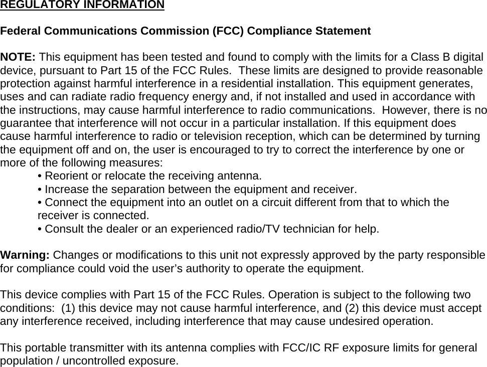 REGULATORY INFORMATION  Federal Communications Commission (FCC) Compliance Statement  NOTE: This equipment has been tested and found to comply with the limits for a Class B digital device, pursuant to Part 15 of the FCC Rules.  These limits are designed to provide reasonable protection against harmful interference in a residential installation. This equipment generates, uses and can radiate radio frequency energy and, if not installed and used in accordance with the instructions, may cause harmful interference to radio communications.  However, there is no guarantee that interference will not occur in a particular installation. If this equipment does cause harmful interference to radio or television reception, which can be determined by turning the equipment off and on, the user is encouraged to try to correct the interference by one or more of the following measures: • Reorient or relocate the receiving antenna. • Increase the separation between the equipment and receiver. • Connect the equipment into an outlet on a circuit different from that to which the receiver is connected. • Consult the dealer or an experienced radio/TV technician for help.  Warning: Changes or modifications to this unit not expressly approved by the party responsible for compliance could void the user’s authority to operate the equipment.  This device complies with Part 15 of the FCC Rules. Operation is subject to the following two conditions:  (1) this device may not cause harmful interference, and (2) this device must accept any interference received, including interference that may cause undesired operation.  This portable transmitter with its antenna complies with FCC/IC RF exposure limits for general population / uncontrolled exposure.    