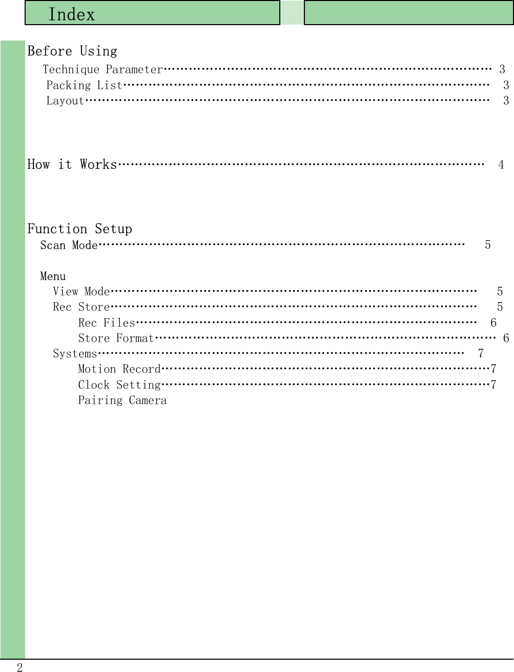   Index 2Before Using  Technique Parameter…………………………………………………………………… 3   Packing List……………………………………………………………………………  3   Layout……………………………………………………………………………………  3How it Works……………………………………………………………………………  4Function Setup  Scan Mode……………………………………………………………………………   5  Menu    View Mode……………………………………………………………………………   5    Rec Store……………………………………………………………………………   5        Rec Files………………………………………………………………………  6        Store Format……………………………………………………………………… 6    Systems……………………………………………………………………………  7        Motion Record……………………………………………………………………7        Clock Setting……………………………………………………………………7        Pairing Camera