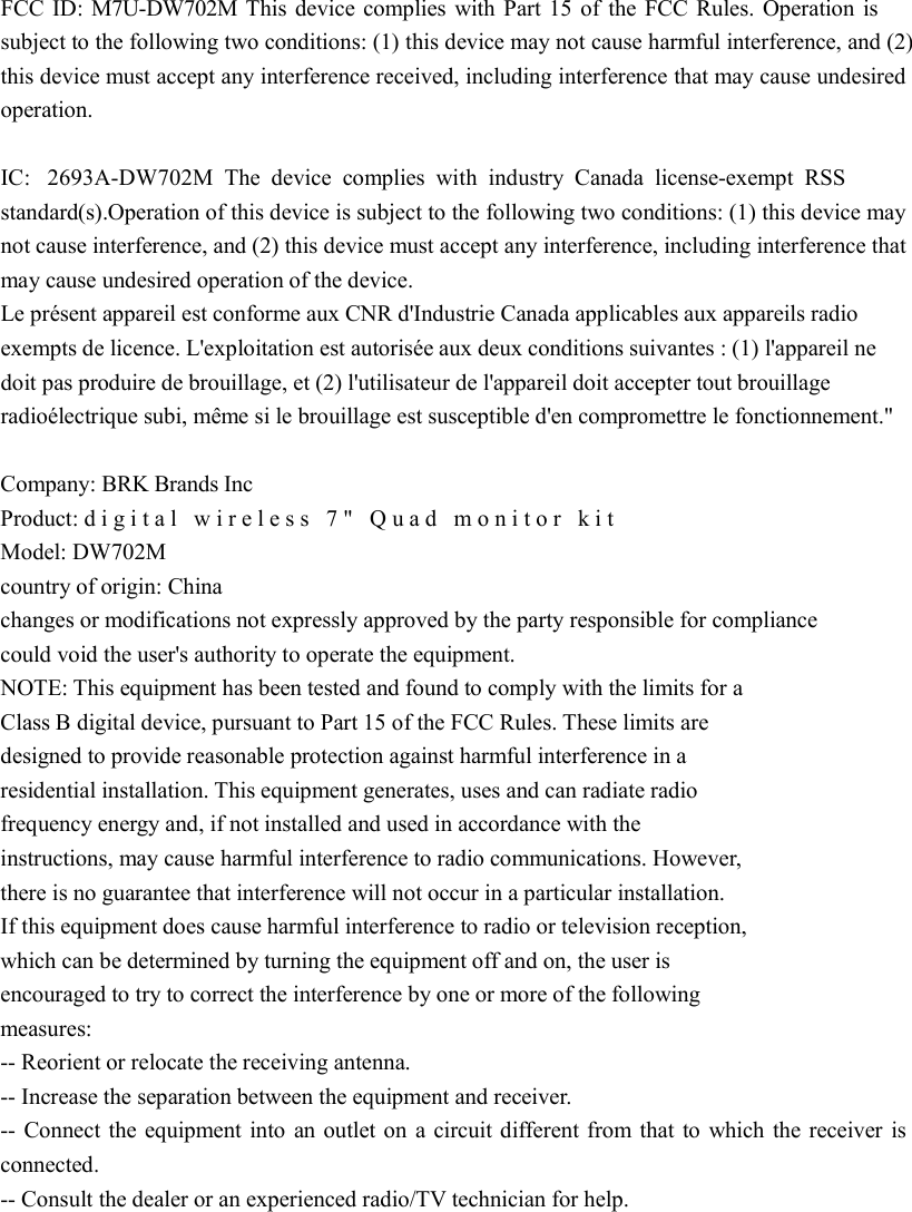   FCC ID: M7U-DW702M This device complies with Part 15 of the FCC Rules. Operation is subject to the following two conditions: (1) this device may not cause harmful interference, and (2) this device must accept any interference received, including interference that may cause undesired operation.    IC:  2693A-DW702M The device complies with industry Canada license-exempt RSS standard(s).Operation of this device is subject to the following two conditions: (1) this device may not cause interference, and (2) this device must accept any interference, including interference that may cause undesired operation of the device.   Le présent appareil est conforme aux CNR d&apos;Industrie Canada applicables aux appareils radio exempts de licence. L&apos;exploitation est autorisée aux deux conditions suivantes : (1) l&apos;appareil ne doit pas produire de brouillage, et (2) l&apos;utilisateur de l&apos;appareil doit accepter tout brouillage radioélectrique subi, même si le brouillage est susceptible d&apos;en compromettre le fonctionnement.&quot;  Company: BRK Brands Inc  Product: digital wireless 7&quot; Quad monitor kit Model: DW702M  country of origin: China   changes or modifications not expressly approved by the party responsible for compliance   could void the user&apos;s authority to operate the equipment.   NOTE: This equipment has been tested and found to comply with the limits for a   Class B digital device, pursuant to Part 15 of the FCC Rules. These limits are   designed to provide reasonable protection against harmful interference in a   residential installation. This equipment generates, uses and can radiate radio   frequency energy and, if not installed and used in accordance with the  instructions, may cause harmful interference to radio communications. However,   there is no guarantee that interference will not occur in a particular installation.   If this equipment does cause harmful interference to radio or television reception,   which can be determined by turning the equipment off and on, the user is   encouraged to try to correct the interference by one or more of the following   measures:   -- Reorient or relocate the receiving antenna.   -- Increase the separation between the equipment and receiver.   -- Connect the equipment into an outlet on a circuit different from that to which the receiver is connected.   -- Consult the dealer or an experienced radio/TV technician for help.  