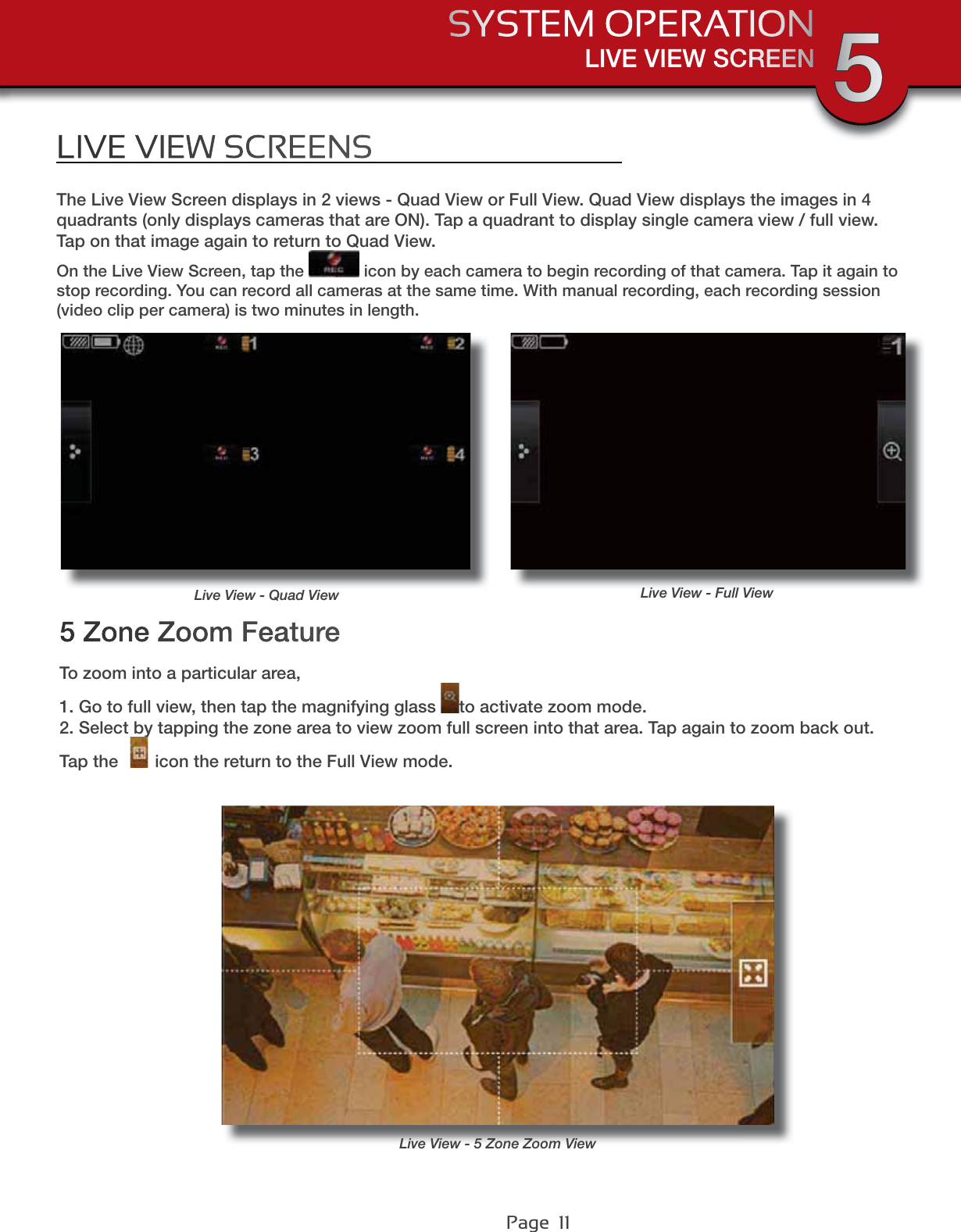 Page  11LIVE VIEW SCREENSYSTEM OPERATION 5LIVE VIEW SCREENSThe Live View Screen displays in 2 views - Quad View or Full View. Quad View displays the images in 4 quadrants (only displays cameras that are ON). Tap a quadrant to display single camera view / full view. Tap on that image again to return to Quad View.On the Live View Screen, tap the   icon by each camera to begin recording of that camera. Tap it again to stop recording. You can record all cameras at the same time. With manual recording, each recording session (video clip per camera) is two minutes in length.To zoom into a particular area,1. Go to full view, then tap the magnifying glass  to activate zoom mode.2. Select by tapping the zone area to view zoom full screen into that area. Tap again to zoom back out.Tap the  icon the return to the Full View mode.5 Zone Zoom FeatureLive View - Quad View Live View - Full ViewLive View - 5 Zone Zoom View