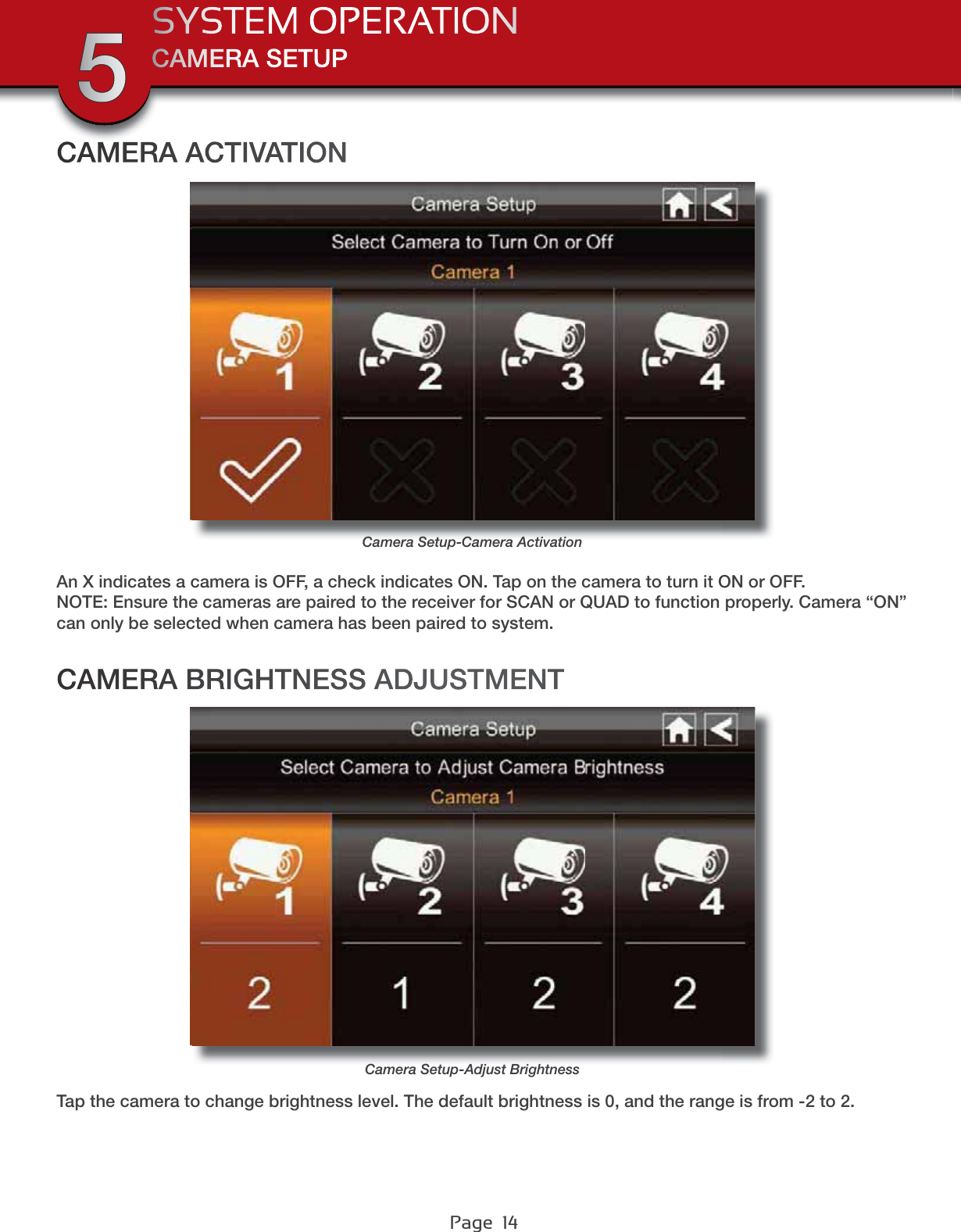 Page  14CAMERA SETUPSYSTEM OPERATION5Tap the camera to change brightness level. The default brightness is 0, and the range is from -2 to 2.An X indicates a camera is OFF, a check indicates ON. Tap on the camera to turn it ON or OFF.NOTE: Ensure the cameras are paired to the receiver for SCAN or QUAD to function properly. Camera “ON” can only be selected when camera has been paired to system.CAMERA BRIGHTNESS ADJUSTMENTCAMERA ACTIVATIONCamera Setup-Adjust BrightnessCamera Setup-Camera Activation