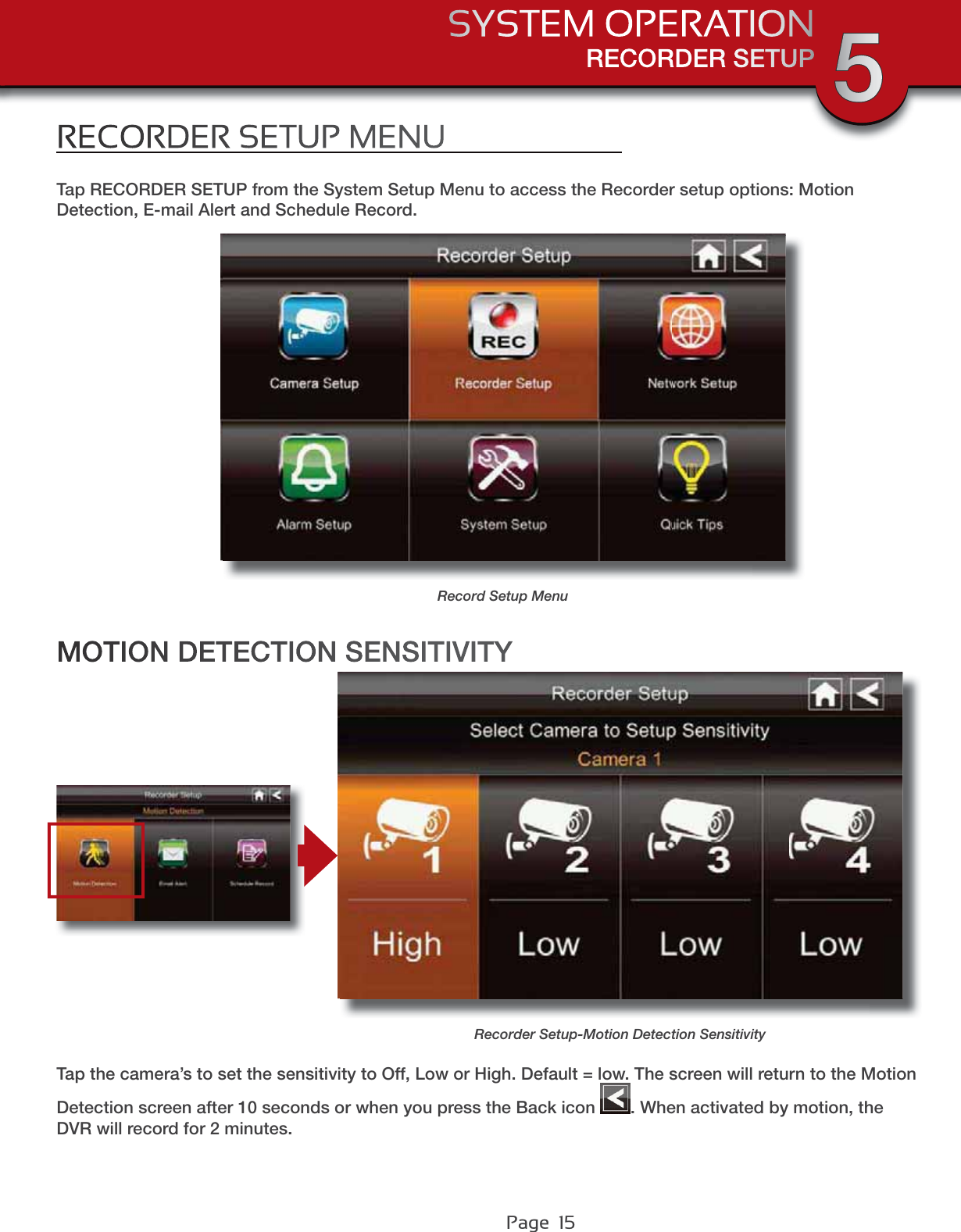 Page  15RECORDER SETUPSYSTEM OPERATION 5RECORDER SETUP MENUTap RECORDER SETUP from the System Setup Menu to access the Recorder setup options: Motion Detection, E-mail Alert and Schedule Record.Record Setup MenuTap the camera’s to set the sensitivity to Off, Low or High. Default = low. The screen will return to the Motion Detection screen after 10 seconds or when you press the Back icon  . When activated by motion, the DVR will record for 2 minutes.MOTION DETECTION SENSITIVITYRecorder Setup-Motion Detection Sensitivity