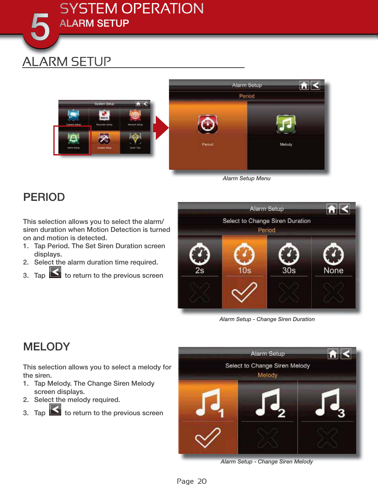 Page  20ALARM SETUPSYSTEM OPERATION5ALARM SETUPAlarm Setup MenuMELODYThis selection allows you to select a melody for the siren.1. Tap Melody. The Change Siren Melody screen displays.2. Select the melody required.3. Tap   to return to the previous screenPERIODAlarm Setup - Change Siren DurationAlarm Setup - Change Siren MelodyThis selection allows you to select the alarm/siren duration when Motion Detection is turned on and motion is detected.1. Tap Period. The Set Siren Duration screen displays.2. Select the alarm duration time required.3. Tap   to return to the previous screen