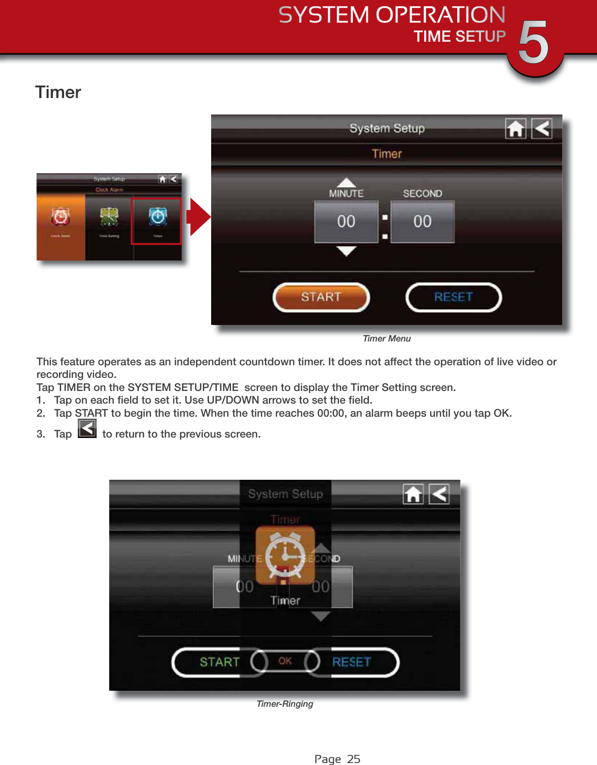 Page  25TIME SETUPSYSTEM OPERATION 5TimerTimer MenuThis feature operates as an independent countdown timer. It does not affect the operation of live video or recording video. Tap TIMER on the SYSTEM SETUP/TIME  screen to display the Timer Setting screen.1. Tap on each ﬁeld to set it. Use UP/DOWN arrows to set the ﬁeld.2. Tap START to begin the time. When the time reaches 00:00, an alarm beeps until you tap OK.3. Tap   to return to the previous screen.Timer-Ringing