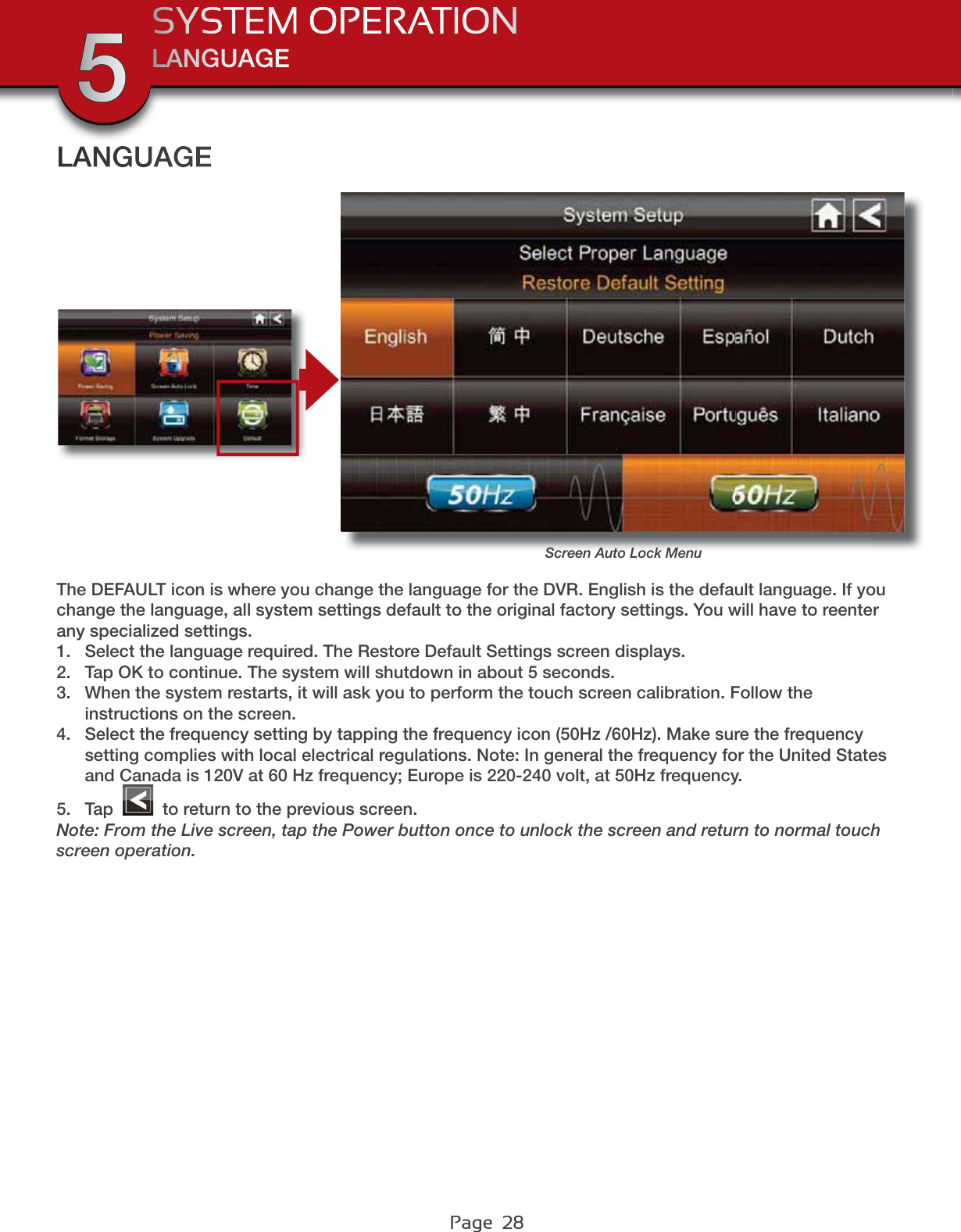 Page  28LANGUAGESYSTEM OPERATION5LANGUAGEScreen Auto Lock MenuThe DEFAULT icon is where you change the language for the DVR. English is the default language. If you change the language, all system settings default to the original factory settings. You will have to reenter any specialized settings.1. Select the language required. The Restore Default Settings screen displays.2. Tap OK to continue. The system will shutdown in about 5 seconds.3. When the system restarts, it will ask you to perform the touch screen calibration. Follow the instructions on the screen.4. Select the frequency setting by tapping the frequency icon (50Hz /60Hz). Make sure the frequency setting complies with local electrical regulations. Note: In general the frequency for the United States and Canada is 120V at 60 Hz frequency; Europe is 220-240 volt, at 50Hz frequency.5. Tap   to return to the previous screen.Note: From the Live screen, tap the Power button once to unlock the screen and return to normal touch screen operation.