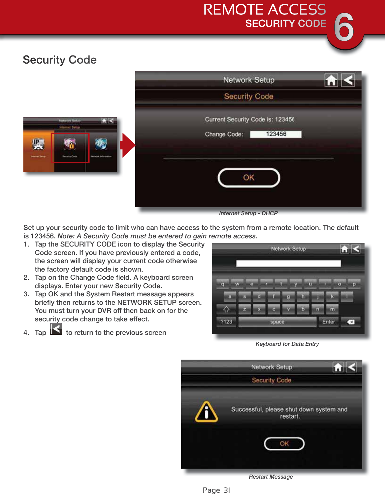 Page  31Security CodeInternet Setup - DHCPSet up your security code to limit who can have access to the system from a remote location. The default is 123456. Note: A Security Code must be entered to gain remote access.1. Tap the SECURITY CODE icon to display the Security Code screen. If you have previously entered a code, the screen will display your current code otherwise the factory default code is shown.2. Tap on the Change Code ﬁeld. A keyboard screen displays. Enter your new Security Code.3. Tap OK and the System Restart message appears brieﬂy then returns to the NETWORK SETUP screen. You must turn your DVR off then back on for the security code change to take effect.4. Tap   to return to the previous screenKeyboard for Data EntryRestart MessageSECURITY CODEREMOTE ACCESS 6